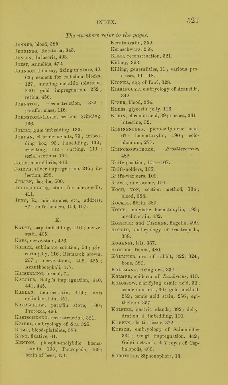 The numbers i Jenneb, blood, 385. Jennings, Rotatoria, 343. Jensen, Infusoria, 493. JoEST, Annelids, 472. Johnson, Lindsay, fixing mixture, 43, 63; cement for collodion blocks, • 127; sunning metallic solutions, 240; gold impregnation, 252 ; retina, 456. Johnston, reconstruction, 322 ; paraffin mass, 116. Johnstone-Lavis, section grinding, 136. JOLIET, gum imbedding, 133. Jordan, clearing agents, 79 ; imbed- ding box, 93; imbedding, 133; orienting, 102 ; cutting. 111 ; serial sections, 144. JoEis, neurofibrils, 416. Joseph, silver impregnation, 245 ; in- jection, 298. JuiiEN, flagella, 500. J uliusbtjeger, stain for nerve-cells, 411. JpNG, R., microtomes, etc., address, 87; knife-holders, 106, 107. K. Kadti, soap imbedding, 116 ; nerve- stain, 405. Kaes, nerve-stain, 426. Kaisee, sublimate solution, 53 ; gly- cerin jelly, 116; Bismarck brown, 207 ; uerve-staius, 406, 425 ; Acantbocephali, 477. Kaiseeliwg, fbrmol, 74. Kallius, Golgi's impregnation, 440, 441, 445. Kapian, neuroceratin, 419; axis cylinder stain, 451. Kaeawaiew, paraffin stove, 100; Protozoa, 496. Kastschenko, reconstruction, 321. Keibel, embryology of Siis, 325. Kemp, blood-platelets, 388. Kbnt, fixative, 61. Kenton, phospho-molybdic limma- toxylin, 193; Pauropoda, 469; brain of bees, 471. s/er to the 'pages. Keratohyalin, 359. Kernschwarz, 258. Kerb, reconstruction, 321. Kidney, 393. Killing, generalities, 11; various pro- cesses, 11—18. KiONKA, egg of fowl, 328. KiSHiNOUYE, embryology of Araneidn, 342. KizEB, blood, 384. Klebs, glycerin jelly, 116. Klein, chromic acid, 39; cornea, 361 intestine, 52. Kleinenbeeg, picro-sulphuric acid, 67 ; hajmatoxylin, 190 ; colo- phonium, 277. Klince:owsteobm:j ProsthecereEus, 482. Knife position, 104—107. Knife-holders, 106. Knife-warmers, 109. Knives, microtome, 104. Koch, von, section method, 134; blood, 388. Kockel, fibrin, 389. KoDis, molybdic hrematoxylin, 193; myelin stain, 432. Koeenee and Fischee, flagella, 499. KoFOiD, embryology of Gastropoda, 338. KoGANEi, iris, 367. KoHLEE, Tsenise, 480. KoLLiKEE, ova of rabbit, 322, 324; bone, 380. KoiLMANN, fixing ova, 334. KoiiMEE, epiderm of Lmnhricus, 413. Koiossow, clarifying osmic acid, 32 ; osmic mixtures, 36; gold method, 252; osmic acid stain, 256; epi- thelium, 357. KoiSTER, gastric glands, 392; dehy- dration, 4; imbedding, 100. KopPEN, elastic tissue, 372. KopscH, embryology of Salmonidae; 334; Golgi impregnation, 442; Golgi network, 417; eyes of Cep- halopods, 466. KOEOTNEFF, Siphonophora, 13.