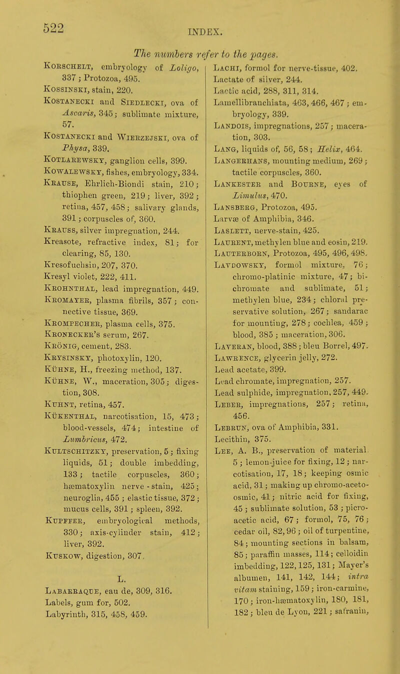 INDEX. The numhers r KoESCHELT, embryology of Loligo, 337; Protozoa, 495. KossiNSKi, stain, 220. KosTANECKi and Siedlecki, ova of Ascaris, 345; sublimate mixture, 57. KosTANECKi and Wieezejsei, ova of Physa, 339. KOTIAEEWSKT, ganglion cells, 399. KowALEWSKY, fishes, embryology, 334. Keause, Ehrlich-Biondi stain, 210; thiophen green, 219 j liver, 392; retina, 457, 458; salivary glands, 391; corpuscles of, 360. Keattss, silver impregnation, 244. Kreasote, refractive index, 81; for clearing, 85, 130. Kresofuclisin, 207, 370. Kresyl violet, 222, 411. Keohnthal, lead impregnation, 449. Keomatee, plasma fibrils, 357; con- nective tissue, 369. Keompechee, plasma cells, 375. Keoneckee's serum, 267. IvEONia, cement, 283. Ketsinskt, photoxylin, 120. KuHNE, H., freezing method, 137. KiJHNE, W., maceration, 305; diges- tion, 308. Ktjhnt, retina, 457. KuKENTHAL, narcotisation, 15, 4/3; blood-vessels, 474; intestine of Ltmlricus, 472. Ktjltschitzkt, preservation, 5 ; fixing liquids, 51; double imbedding, 133; tactile corpuscles, 360 hajmatoxylin nerve - stain, 425 neuroglia, 455 ; elastic tissue, 372 mucus cells, 391; spleen, 392. Kfpfeee, embryological methods, 330; axis-cylinder stain, 412; liver, 392. KUSKOW, digestion, 307, L. Labaeeaqxie, eau de, 309, 316. Labels, gum for, 502. Labyrinth, 315, 458, 459. efer to the j^agres. Lachi, formol for nerve-tissue, 402. Lactate of silver, 244. Lactic acid, 288, 311, 314. Lamellibranchiata, 463,466, 467 ; em- bryology, 339. Landois, impregnations, 257; macera- tion, 303. Lang, liquids of, 56, 58; Selix, 464. Langeehans, mounting medium, 269 ; tactile corpuscles, 360. Lankestee and Botjene, eyes of Limuliis, 470. Lansbeeg, Protozoa, 495. Larvse of Amphibia, 346. Laslett, nerve-stain, 425. Laueent, methylen blue and eosin, 219. Lauteeboen, Protozoa, 495, 496,498. Latdowskt, formol mixture, 76; chromo-platinic mixture, 47; bi- chromate and sublimate, 51; methylen blue, 234; chloral pre- servative solution, 267; sandarac for mounting, 278; cochlea, 459 ; blood, 385 ; maceration, 306. Laveran, blood, 388; bleu Borrel, 497- Laweence, glycerin jelly, 272. Lead acetate, 399. Lead chromate, impregnation, 257. Lead sulphide, impregnation, 257, 449. Leber, impregnations, 257; retina, 456. Lebeuk, ova of Amphibia, 331. Lecithin, 375. Lee, a. B., preservation of material. 5 ; lemon-juice for fixing, 12 ; nar- cotisation, 17, 18; keeping osmic acid, 31; making up chromo-aceto- osmic, 41; nitric acid for fixing, 45 ; sublimate solution, 53 ; picro- acetic acid, 67; formol, 75, 76; cedar oil, 82,96 ; oil of turpentine, 84 ; mounting sections in balsam, 85; paraflSn masses, 114; celloidin imbedding, 122,125, 131; Mayer's albumen, 141, 142, 144; intra vitam staining, 159; iron-carmine, 170; iron-hajmatoxylin, ISO, 181, 182 ; bleu de Lyon, 221; safrauin.