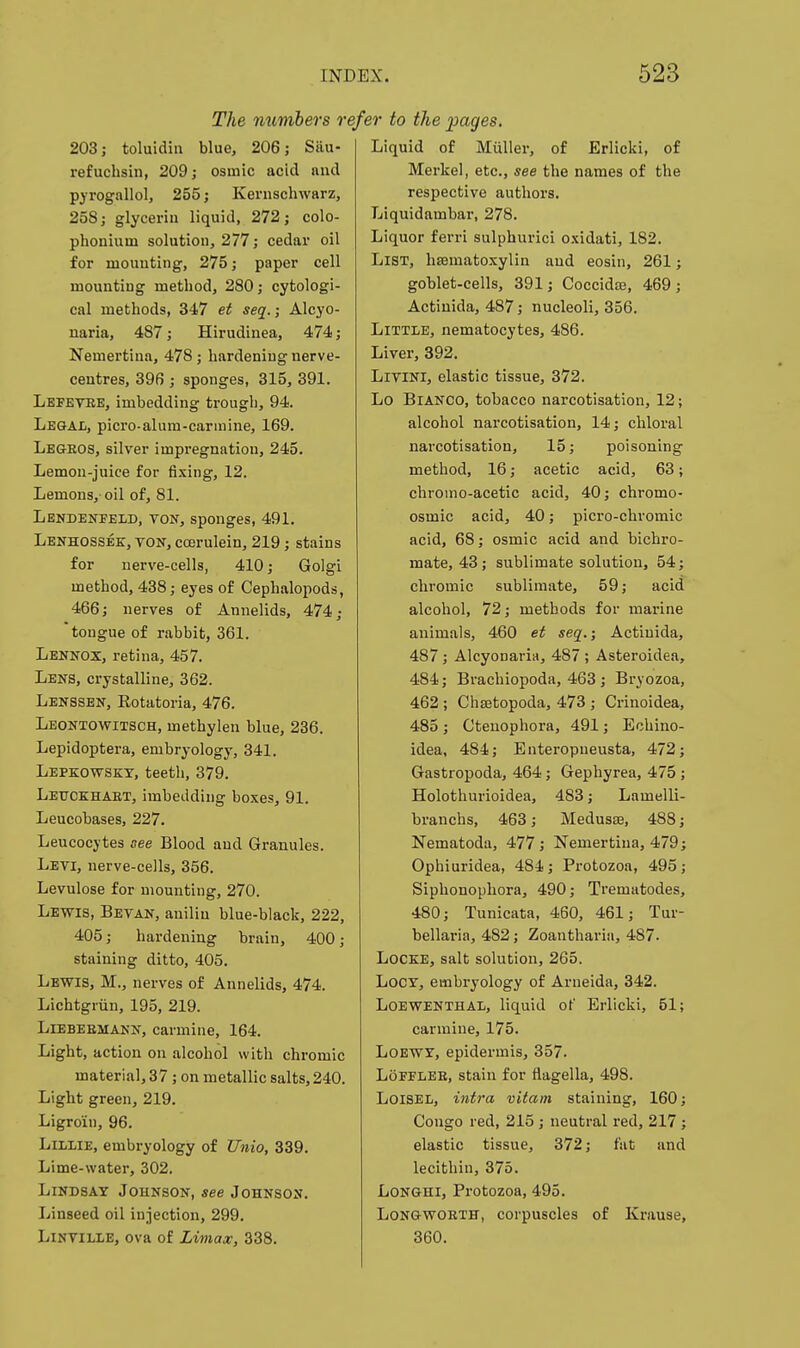 The mmbers r 203; toluidin blue, 206; Sau- refuchsin, 209; osmic acid and pyrogallol, 255; Kenischwarz, 258; glycerin liquid, 272; colo- phonium solution, 277; cedar oil for mounting, 275; paper cell mounting method, 280; cytologi- cal methods, 347 et seq.; Alcyo- naria, 487; Hirudinea, 474; Nemertina, 478; hardening nerve- centres, 396 ; sponges, 315, 391. Lbfetee, imbedding trough, 94. Legal, picro-alum-carmine, 169. Legeos, silver impregnation, 245. Lemon-juice for fi.^ing, 12. Lemons, oil of, 81. Lendenpeld, ton, sponges, 491. Lenhossek, ton, coerulein, 219; stains for nerve-cells, 410; Golgi method, 438; eyes of Cephalopods, 466; nerves of Annelids, 474; 'tongue of rabbit, 361. Lennox, retina, 457. Lens, crystalline, 362. Lenssen, Rotatoria, 476. Leontowitsch, methylen blue, 236. Lepidoptera, embryology, 341. Lepkowskt, teeth, 379. Letjckhaet, imbedding boxes, 91. Leucobases, 227. Leucocytes see Blood and Granules. Levi, nerve-cells, 356. Levulose for mounting, 270. Lewis, Sevan, aniliu blue-black, 222, 405; hardening brain, 400; staining ditto, 405. Lewis, M., nerves of Annelids, 474. Lichtgriin, 195, 219. LiEBEEMANN, carmine, 164. Light, action on alcohol with chromic material, 37; on metallic salts,240. Light green, 219. Ligro'in, 96. LiLiiE, embryology of Unio, 339. Lime-water, 302. Lindsay Johnson, see Johnson. Linseed oil injection, 299. LiNViLLE, ova of Litnax, 338. efer to the pages. Liquid of MuUer, of Erlicki, of Merkel, etc., see the names of the respective authors. Liquidambar, 278. Liquor ferri sulphuric! o.xidati, 182. List, hematoxylin and eosin, 261; goblet-cells, 391; Coccidas, 469; Actinida, 487; nucleoli, 356. Little, nematocytes, 486. Liver, 392. LiviNi, elastic tissue, 372. Lo Bianco, tobacco narcotisation, 12; alcohol narcotisation, 14; chloral narcotisation, 15; poisoning method, 16; acetic acid, 63; chromo-acetic acid, 40; chromo- osmic acid, 40; picro-chromic acid, 68; osmic acid and bichro- mate, 43; sublimate solution, 54; chromic sublimate, 59; acid alcohol, 72; methods for marine animals, 460 et seq.; Actinida, 487 ; Alcyonaria, 487 ; Asteroidea, 484; Brachiopoda, 463 ; Bryozoa, 462 ; Chsetopoda, 473 ; Crinoidea, 485 ; Ctenophora, 491; Echino- idea, 484; Enteropneusta, 472 Gastropoda, 464; Gephyrea, 475 Holothurioidea, 483; Lamelli branchs, 463; Meduste, 488 Nematoda, 477 ; Nemertina, 479 Ophiuridea, 484; Protozoa, 495 Siphonophora, 490; Trematodes, 480; Tunicata, 460, 461; Tur- bellaria, 482; Zoanthariii, 487. Locke, salt solution, 265. LoCY, embryology of Arneida, 342. LoEWENTHAL, liquid ot' Erlicki, 51; carmine, 175. LOEWY, epidermis, 357. LoFFLEE, stain for flagella, 498. LoiSEL, intra vitani staining, 160; Congo red, 215 ; neutral I'ed, 217 ; elastic tissue, 372; fat and lecithin, 375. LoNGHi, Protozoa, 495. LoNGWOETH, corpuscles of Krause, 360.