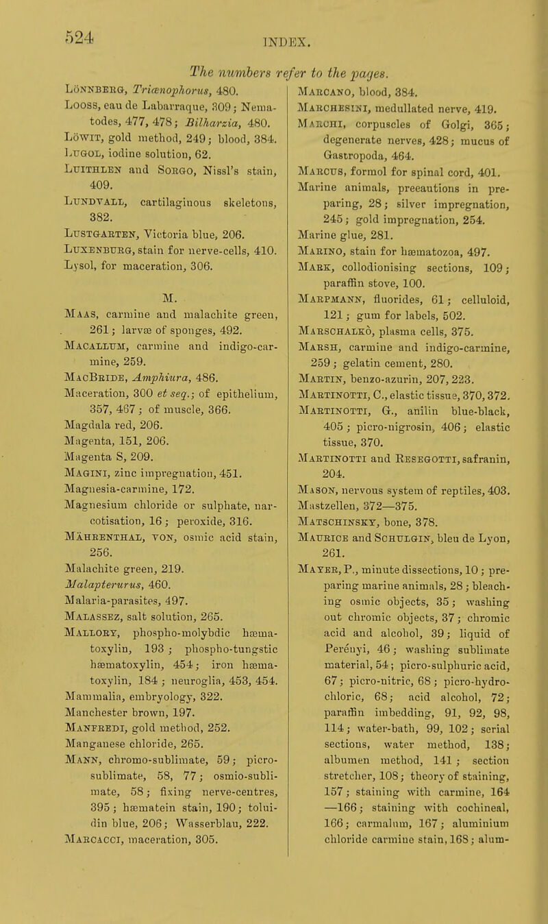 INDEX. The numbers i LoNNBEliG, Trianophorus, 480. Looss, eau de Labarraque, 309; Nema- todes, 477, 478; Bilharzia, 480. LowiT, gold method, 249; blood, 384. Ltjgol, iodine solution, 62. Ltjithlbn and Soego, Nissl's stain, 409. LuNDTALL, cartilaginous skeletons, 382. LUSTGAETEN, Victoria blue, 206. LusENBUEG, stain for nerve-cells, 410. Lysol, for maceration, 306. M. Maas, carmine and malachite green, 261; larvte of sponges, 492. Macallum, carmine and indigo-car- mine, 259. MacBeide, Amphiura, 486. Maceration, 300 etseq.; of epithelium, 357, 467; of muscle, 366. Magdala red, 206. Magenta, 151, 206. Magenta S, 209. Magini, zinc impregnation, 451. Magnesia-carmine, 172. Magnesium chloride or sulphate, nar- cotisation, 16; peroxide, 316. Maheenthal, ton, osniic acid stain, 256. Malachite green, 219. Malapterurus, 460. Malaria-parasites, 497. Malassez, salt solution, 265. Malloey, phospho-molybdic hasma- toxylin, 193 ; ijhospho-tungstic hasmatoxylin, 454; iron hssma- toxylin, 184 ; neuroglia, 453, 454. Mammalia, embryology, 322. Manchester brown, 197. Manfeedi, gold method, 252. Manganese chloride, 265. Mann, chromo-sublimate, 59; picro- sublimate, 58, 77; osmio-subli- mate, 58; fixing nerve-centres, 395 J hEEmatein stain, 190; tolui- din blue, 206; VVasserblau, 222. Mabcacci, maceration, 305. efer to the pages. Maecano, blood, 384. Maechesini, medullated nerve, 419. Mabohi, corpuscles of Golgi, 365; degenerate nerves, 428; mucus of Gastropoda, 464. Maectjs, formol for spinal cord, 401. Marine animals, precautions in pre- paring, 28; silver impregnation, 245; gold impregnation, 254. Marine glue, 281. Maeino, stain for haematozoa, 497. Maek, collodionising sections, 109; paraffin stove, 100. Maepmann, fluorides, 61; celluloid, 121; gum for labels, 502. Maeschalko, plasma cells, 375. Maesh, carmine and indigo-carmine, 259; gelatin cement, 280. Maetin, benzo-azurin, 207,223. Maetinotti, C, elastic tissue, 370,372, Maetinotti, G., anilin blue-black, 405 ; picro-nigrosin, 406; elastic tissue, 370. Maetinotti and RESEGOTTi,safranin, 204. Mason, nervous system of reptiles, 403. Mastzellen, 372—375. Matschinsky, bone, 378. Maueice and Schuigin, bleu de Lyon, 261. Mayee, p., minute dissections, 10 ; pre- paring marine animals, 28; bleach- ing osmic objects, 35; washing out chromic objects, 37; chromic acid and alcohol, 39; liquid of Perenyi, 46; washing sublimate material, 54; picro-sulphuric acid, 67; picro-uitrie, 68 ; picro-hydro- chloric, 68; acid alcohol, 72; paraffin imbedding, 91, 92, 98, 114; water-bath, 99, 102; serial sections, water method, 138; albumen method, 141 ; section stretcher, 108; theory of staining, 157; staining with carmine, 164 —166; staining with cochineal, 166; carmalnm, 167; aluminium chloride carmine stain, 16S; alum-