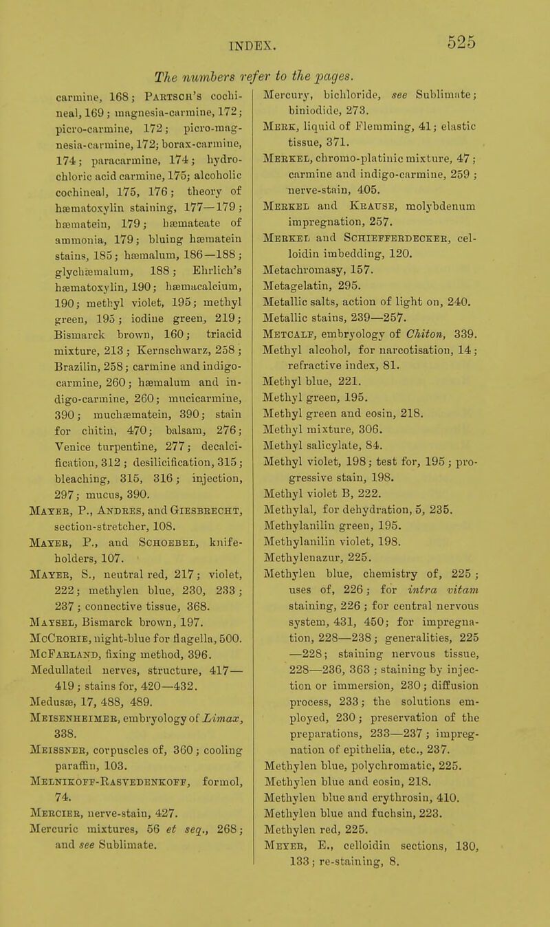 The numbers carmine, 168; Paetsoh's cochi- neal, 169; mngnesia-ciinnine, 172; picro-carmine, 172; picro-mag- nesia-carmine, 172; borax-carmine, 174; paracarmine, 174; hydro- chloric acid carmine, 175; alcoholic cochineal, 175, 176; theory of hffimatoxylin staining, 177—179; hajmatein, 179; hajmateate of ammonia, 179; bluing hajmatein stains, 185; hseraalum, 186—188; glychajmalum, 188; Ehrlich's hffimatoxylin, 190; hsemacalcium, 190; methyl violet, 195; methyl green, 195; iodine green, 219; Bismarck brown, 160; triacid mixture, 213; Kernschwarz, 258; Brazilin, 258; carmine and indigo- carmine, 260; hsemalum and in- digo-carmine, 260; mncicarmine, 390; muchaematein, 390; stain for cliitin, 470; balsam, 276; Venice turpentine, 277; decalci- fication, 312 ; desilicification, 315; bleaching, 315, 316; injection, 297; mucus, 390. Maybe, P., Andees, and Giesbeecht, section-stretcher, 108. Mayee, p., and Schoebel, knife- holders, 107. Mayee, S., neutral red, 217; violet, 222; methylen blue, 230, 233; 237; connective tissue, 368. Maysel, Bismarck brown, 197. McCeoeie, night-blue for flagella, 500. McFaeiand, fixing method, 396. Medullated nerves, structure, 417— 4L9 ; stains for, 420—432. MedusEB, 17, 488, 489. Meisenheimbe, embryology of Limax, 338. Meissnee, corpuscles of, 360; cooling paraffin, 103. Melnikoff-Rasvedenkoff, formol, 74. Meecieh, nerve-stain, 427. Mercuric mixtures, 56 et seq., 268; and see Sublimate. efer to the pages. Mercury, bichloride, see Sublimate; biniodide, 273. Meez, liquid of Flemming, 41; elastic tissue, 371. Meekel, clu'omo-platinic mixture, 47; carmine and indigo-carmine, 259 ; Tierve-stain, 405. MEEKEii and Keaxtse, molybdenum impregnation, 257. Meekel and Schieffeedeceee, cel- loidin imbedding, 120. Metachromasy, 157. Metagelatin, 295. Metallic salts, action of light on, 240. Metallic stains, 239—257. Metcaif, embryology of Chiton, 339. Methyl alcohol, for narcotisation, 14; refractive index, 81. Methyl blue, 221. Methyl green, 195. Methyl green and eosin, 218. Methyl mixture, 306. Methyl salicylate, 84. Methyl violet, 198; test for, 195 ; pro- gressive stain, 198. Methyl violet B, 222. Methylal, for dehydration, 5, 235. Methylanilin green, 195. Methylanilin violet, 198. Methylenazur, 225. Methylen blue, chemistry of, 225 ; uses of, 226; for intra vifam staining, 226 ; for central nervous system, 431, 450; for impregna- tion, 228—288; generalities, 225 —228; staining nervous tissue, 228—236, 363 ; staining by injec- tion or immersion, 230; diffusion process, 233; the solutions em- ployed, 230; preservation of the preparations, 233—237 ; impreg- nation of epithelia, etc., 237. Methylen blue, polychromatic, 225. Methylen blue and eosin, 218. Methylen blue and erythrosin, 410. Methylen blue and fuchsin, 223. Methylen red, 225. Meyee, E., celloidin sections, 130, 133; re-staining, 8.