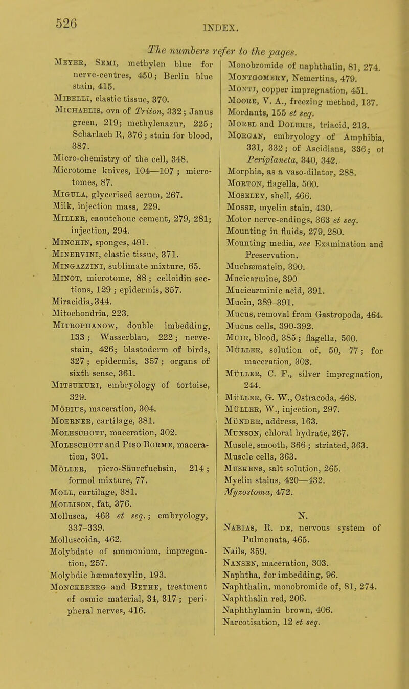 INDEX. The mimbers r Metee, Semi, metbylen blue for nerve-centres, 450; Berlin blue stain, 415. MiBELLi, elastic tissue, 370. MiOHAELis, ova of Triton, 332; Janus green, 219; metbylenazur, 225; Scbarlacb E, 376; stain for blood, 387. Micro-chemistry of the cell, 348. Microtome knives, 104—107 ; micro- tomes, 87. MiGUiA, glycerised serum, 267. Milk, injection mass, 229. MiiLEE, caoutchouc cement, 279, 281; injection, 294. MiKCHiN, sponges, 491. MiNEEViNi, elastic tissue, 371. MiNGAZZiNi, sublimate mixture, 65. MiNOT, microtome, 88; celloidin sec- tions, 129 ; epidermis, 357. Miracidia, 344. Mitochondria, 223. MlTEOPHANOW, double imbedding, 133; Wasserblau, 222; nerve- stain, 426; blastoderm of birds, 327; epidermis, 357; organs of sixth sense, 361. MiTSUKTJEi, embi'yology of tortoise, 329. MoBius, maceration, 304. MoEENEE, cartilage, 381. MoiESCHOTT, maceration, 302. MoiESCHOTT and Piso BoEME, macera- tion, 301. MoLLEE, picro-Saurefuchsiu, 214; formol mixture, 77. Moll, cartilage, 381. MoLLisoN, fat, 376. Mollusca, 463 et seq.; embryology, 337-339. Molluscoida, 462. Molybdate of ammonium, impregna- tion, 257. Molybdic hsematoxylin, 193. MoNCKEBEEG and Bethe, treatment of osmic material, 3i, 317; peri- pheral nerves, 416. ■efer to the pages. Monobromide of naphthalin, 81, 274. MoNTGOMEEY, Nemertina, 479. MoKTi, copper impregnation, 451. MooEE, V. A., freezing method, 137. Mordants, 155 et seq. MoEEL and Doleeis, triacid, 213. MoEGAN, embryology of Amphibia, 331, 332; of Ascidians, 336; ot Periplaneta, 340, 342. Morphia, as a vaso-dilator, 288. MoETON, flagella, 500. MosELEY, shell, 466. MossE, myelin stain, 430. Motor nerve-endings, 363 et seq. Mounting in fluids, 279, 280. Mounting media, see Examination and Preservation. Muchsematein, 390. Mucicarmine, 390 Mueicarminic acid, 391. Mucin, 389-391. Mucus, removal from Gastropoda, 464. Mucus cells, 390-392. Mdie, blood, 385; flagella, 500. MtiLLEE, solution of, 50, 77; for maceration, 303. MtiLLEE, C. P., silver impregnation, 244. MtiLLEE, G. W., Ostracoda, 468. MtiLLEE, W., injection, 297. MtiNDEE, address, 163. Mtjnson, chloral hydrate, 267. Muscle, smooth, 366; striated, 363. Muscle cells, 363. MusKENS, salt solution, 265. Myelin stains, 420—432. Myzostoma, 472. N. Nabias, R. de, nervous system of Pulmonata, 465. Nails, 359. Nansen, maceration, 303. Naphtha, for imbedding, 96. Naphthalin, monobromide of, 81, 274. Naphthalin red, 206. Naphthylamin brown, 406. Narcotisation, 12 et seq.