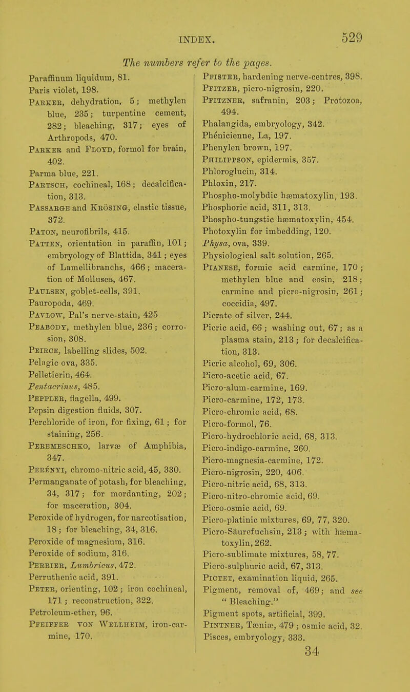 The numbers rcj Pnraffinum liquidum, 81. Paris violet, 198. Pahkee, dehydration, 5; methylen blue, 235; turpentine cement, 282; bleaching, 317; eyes of Arthropods, 470. Paekeb and Floyd, formol for brain, 402. Parma blue, 221. Paetsch, cochineal, 168; decalcifica- tion, 313. Passaege and Keosing, elastic tissue, 372. Patoit, neurofibrils, 415. Patten, orientation in paraffin, 101; embryology of Blattida, 341; eyes of Lamellibranchs, 466; macera- tion of MoUusca, 467. Paulsen, goblet-cells, 391. Pauropoda, 469. Patlow, Pal's nerve-stain, 425 Peabodt, methylen blue, 236; corro- sion, 308. Peiece, labelling slides, 502. Pelagic ova, 335. Pelletierin, 464. Pentacrinus, 485. Pepplee, flagella, 499. Pepsin digestion fluids, 307. Perchloride of iron, for fixing, 61; for staining, 256. Peeemesche;o, larvse of Amphibia, 347. Peeenti, chromo-nitric acid, 45, 330. Permanganate of potash, for bleaching, 34, 317; for mordanting, 202; for maceration, 304. Peroxide of hydrogen, for narcotisation, 18 ; for bleaching, 34, 316. Peroxide of magnesium, 316. Peroxide of sodium, 316. Peeeiee, Lumhricus, 472. Perruthenic acid, 391. Petee, orienting, 102 ; iron cochineal, 171; reconstruction, 322. Petroleum-ether, 96. Peeiffee ton Wellheim, iron-car- mine, 170. 'er to the i)ages. Pfistee, hardening nerve-centres, 398. Pfitzbe, pici'o-nigrosin, 220. Pfitznee, safranin, 203; Protozoa, 494. Phalangida, embryology, 342. Phenicieune, La, 197. Phenylen brown, 197. Philippson, epidermis, 357. Phloroglucin, 314. Phloxin, 217. Phospho-molybdic hsematoxylin, 193. Phosphoric acid, 311, 313. Phospho-tungstic hsematoxylin, 454. Photoxylin for imbedding, 120. Fhysa, ova, 339. Physiological salt solution, 265. PlANESE, formic acid carmine, 170 ; methylen blue and eosin, 218; carmine and picro-nigrosin, 261; coccidia, 497. Picrate of silver, 244. Picric acid, 66 ; washing out, 67; as a plasma stain, 213; for decalcifica- tion, 313. Picric alcohol, 69, 306. Picro-acetic acid, 67. Picro-alum-carmiiie, 169. Picro-carmine, 172, 173. Picro-chromic acid, 68. Picro-formol, 76. Picro-hydrochloric acid, 68, 313. Picro-indigo-carmine, 260. Picro-magnesia-carmine, 172. Picro-nigrosin, 220, 406. Picro-nitric acid, 68, 313. Picro-nitro-chromic acid, 69. Picro-osmic acid, 69. Picro-platinic mixtures, 69, 77, 320. Picro-Saurefuchsin, 213 ; with hisema- to.xylin,262. Picro-sublimate mixtures, 58, 77. Picro-sulphuric acid, 67, 313. PiCTET, examination liquid, 265. Pigment, removal of, 469; and see  Bleaching. Pigment spots, artificial, 399. PiNTNEE, Tajnia?, 479 ; osmic acid, 32. Pisces, embryology, 333. 34