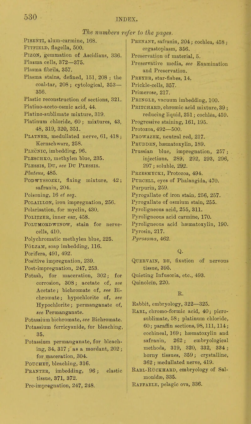 INDEX. TJie numbers i PiSENTi, alum-carmine, 168. PiTFiELD, flagella, 500. PiZQN, gemmation of Aseidians, 336. Plasma cells, 372—375. Plasma fibrils, 357. Plasma stains, defined, 151, 208 ; the coal-tar, 208; cytological, 353— 356. Plastic reconstruction of sections, 321. Platino-aceto-osmic acid, 44. Platino-sublimate mixture, 319. Platinum chloride, 60 j mixtures, 43, 48, 319, 320, 351. Platnee, meduUated nerve, 61, 418; Kernschwarz, 258. P.LECNIC, imbedding, 96. Pleschko, methylen blue, 235. Plbssis, Dtr, see Du Plessis. Pluieus, 485. PoDWYSSOZKi, fixing mixture, 42; safranin, 204. Poisoning, 16 et seq^ POLAILLON, iron impregnation, 256. Polarisation, for myelin, 430. POLITZEB, inner ear, 458. POLTTMOBDWINOW, stain for nerve- cells, 410. Polychromatic methylen blue, 225. PoLZAU, soap imbedding, 116. Porifera, 491, 492. Positive impregnation, 239. Post-impregnation, 247, 253. Potash, for maceration, 302; for corrosion, 308; acetate of, see Acetate; bichromate of, see Bi- chromate; hypochlorite of, see Hypochlorite; permanganate of, see Permanganate. Potassium bichromate, see Bichromate. Potassium ferricyanide, for bleaching, 35. Potassium permanganate, for bleach- ing, 34, 317; as a mordant, 202; for maceration, 304. POUCHET, bleaching, 316. Peantee, imbedding, 96; elastic tissue, 371, 372. Pre-impregnation, 247, 248. efer to the pages. Peenant, safranin, 204; cochlea, 458; ergastopiasm, 356. Preservation of material, 5. Preservative media, see Examination and Preservation. Pebyee, star-fishes, 14. Prickle-cells, 357. Primerose, 217. Peingle, vacuum imbedding, 100. Peitchaed, chromic acid mixture, 39; reducing liquid, 251; cochlea, 459. Progressive staining, 161, 195. Protozoa, 492—500. Peovtazbk, neutral red, 217. Petjdden, hsematoxylin, 189. Prussian blue, impregnation, 257; injections, 289, 292, 293, 296, 297; soluble, 292. Pezesmycki, Protozoa, 494. Pdecell, eyes of Phalangida, 470. Purpurin, 259. Pyrogallate of iron stain, 256, 257. Pyrogallate of osmium stain, 255. Pyroligneous acid, 255, 311. Pyroligneous acid carmine, 170. Pyroligneous acid hsematoxylin, 190. Pyrosin, 217. Pyrosoma, 462. Q. Qtjeetain, DE, fixation of nervous tissue, 395. Quieting Infusoria, etc., 493. Quinolein, 220. R. Rabbit, embryology, 322—325. Rabl, chromo-formic acid, 40; picro- sublimate, 58; platinum chloride, 60; paraffin sections, 98, 111, 114; cochineal, 169 ; hematoxylin and safranin, 262; embryological methods, 319, 320, 332, 334; horny tissues, 359; crystalline, 362; medullated nerve, 419. RabIi-Ruckhaed, embryology of Sal- monidse, 335. Raffaele, pelagic ova, 336.