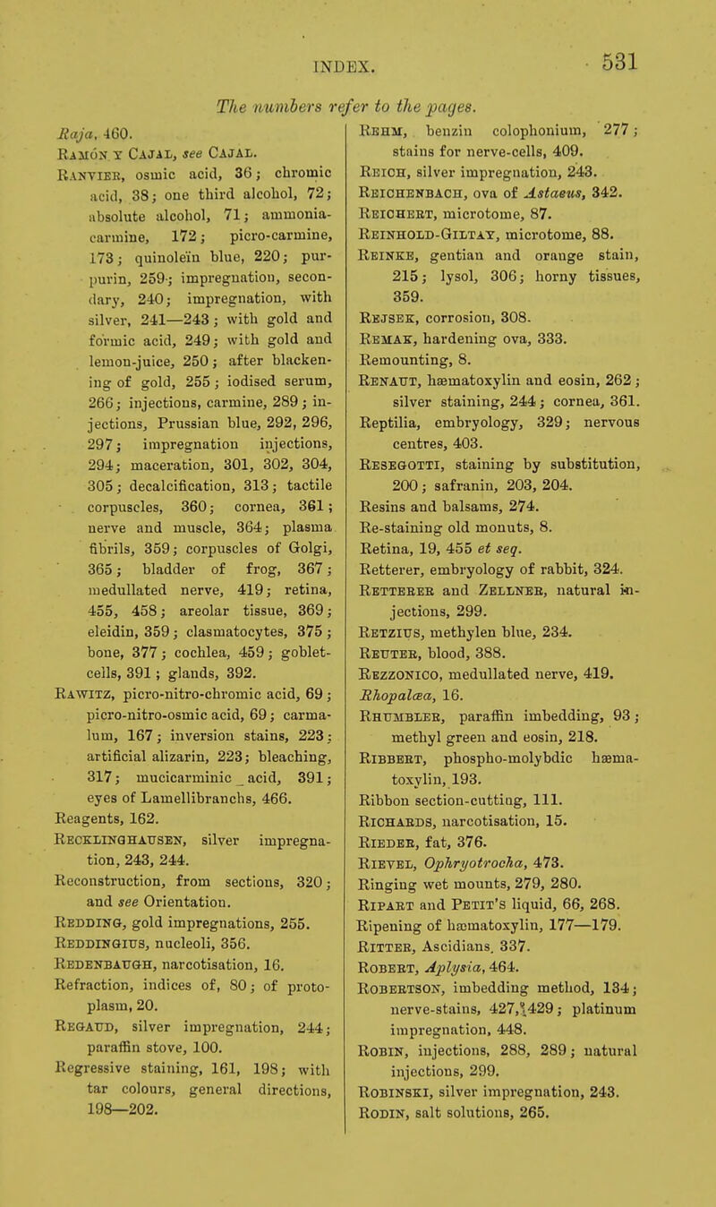 The numbers i Raja, 460. RiiioN y Cajai-, see Cajal. Rantieb, osiuic acid, 36; chromic acid, 38; one third alcohol, 72; absolute alcohol, 71; ammonia- carmine, 172; picro-carmine, 173; quinole'm blue, 220; pur- ■ purin, 259-; impregnatiou, secon- dary, 240; impregnation, with silver, 241—243; with gold and formic acid, 249; with gold and lemon-juice, 250; after blacken- ing of gold, 255; iodised serum, 266; injections, carmine, 289; in- jections, Prussian blue, 292, 296, 297; impregnation injections, 294; maceration, 301, 302, 304, 305; decalcification, 313; tactile corpuscles, 360; cornea, 361; nerve and muscle, 364; plasma fibrils, 359; corpuscles of Golgi, 365; bladder of frog, 367; medullated nerve, 419; retina, 455, 458; areolar tissue, 369; eleidin, 359; clasmatocytes, 375 ; bone, 377; cochlea, 459; goblet- ceils, 391; glands, 392. Rawitz, picro-nitro-chromic acid, 69; picro-nitro-osmic acid, 69; carma- lum, 167; inversion stains, 223: artificial alizarin, 223; bleaching, 317; mucicarminic _ acid, 391; eyes of Lamellibranchs, 466. Reagents, 162. Reckling HAUSEN, silver impregna- tion, 243, 244. Reconstruction, from sections, 320; and see Orientation. Redding, gold impregnations, 255. Reddingitts, nucleoli, 356. Redenbaugh, narcotisation, 16. Refraction, indices of, 80; of proto- plasm, 20. Regattd, silver impregnation, 244; paraffin stove, 100. Regressive staining, 161, 198; with tar colours, general directions, 198—202. efer to the pages. Rbhm, henzin colophonium, 277; stains for nerve-cells, 409. Reich, silver impregnation, 243. Rbichenbach, ova of Astaeus, 342. Reiohbet, microtome, 87. Reinhold-Giltat, microtome, 88. Reinkb, gentian and orange stain, 215; lysol, 306; horny tissues, 359. Rejsbk, corrosion, 308. Rbmak, hardening ova, 333. Remounting, 8. Renaut, hsematoxylin and eosin, 262; silver staining, 244; cornea, 361. Reptilia, embryology, 329; nervous centres, 403. Resegotti, staining by substitution, 200; safranin, 203, 204. Resins and balsams, 274. Re-staining old monuts, 8. Retina, 19, 455 et seq. Retterer, embryology of rabhit, 324. Retteeee and Zbllnee, natural in- jections, 299. Retzitts, methylen hlue, 234. Reutee, blood, 388. Rezzonico, medullated nerve, 419. RhopalcBa, 16. RhumbIiEE, paraffin imbedding, 93; methyl green and eosin, 218. RiBBEET, phospho-molybdic hsema- toxylin, 193. Ribbon section-cutting. 111. RiCHAEDS, narcotisation, 15. RiEDBE, fat, 376. RiETBii, OphryotrocTia, 473. Ringing wet mounts, 279, 280. RiPAET and Petit's liquid, 66, 268. Ripening of hasmatoxylin, 177—179. RiTTBE, Ascidians. 337. Robeet, Aplysia, 464. RoBEETSON, imbedding method, 134; nerve-stains, 427,\429; platinum impregnation, 448. Robin, injections, 288, 289; natural injections, 299. ROBINSKI, silver impregnation, 243. Rodin, salt solutions, 265.