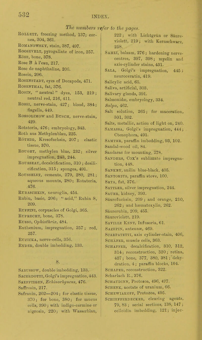 The numbers KoiLETT, freezing' method, 137; cor- nea, 304, 361. KoMANOWSKY, stain, 387, 497. Roosevelt, pyrogallate of iron, 257. Rose, bone, 378. Rose B h I'eau, 217. Rose de naphthaline. 206. Roseiu, 206. ROSENSTADT, eyes of Decapods, 471. Rosenthal, fat, 376. Rosin, neutral dyes, 153, 219; neutral red, 216, 411. Rossi, nerve-stain, 427; blood, 384; flagella, 449. RossoLiMOW and Busch, nerve-stain, . 429. Rotatoria, 476; embryology, 343. Roth aus Methylenblau, 225. RoTHiG, Kresofuchsin, 207 ; elastic tissue, 370. ROUQ-ET, methylen blue, 232; silver impregnation, 243, 244. RorsSBAtr, decalcification, 310; desili- cification, 315; sponges, 491. ROTTSSELET, cements, 279, 280, 281; aqueous mounts, 280; Rotatoria, .476. RUBASCHKIN, neuroglia, 454. Rubin, basic, 206;  acid, Rubin S, 209. RuFFiNi, corpuscles of Golgi, 365. Rttpeecht, bone, 378. Rfsso, OpTiiothrix, 484. Ruthenium, impregnation, 257; red, 257. RuziCEiA, nerve-cells, 356. Rydbe, double imbedding, 133. S. Sabussotv, double imbedding, 133. Sacerdotti, Golgi's impregnation, 443. Saefftigen, EcMnorhpicus, 476. SafErosin, 217. Safranin, 202—204; for elastic tissue, 370; for bone, 380; for mucus cells, 390; with indigo-carmine or nigrosin, 220; with Wasserblau, i'c/er to the pages. 222; with Lichtgriin or Saure- violett, 219; with Kernschwarz, 258. Sahli, balsam, 276; hardening nerve- centres, 397, 398; myelin and axis-cylinder stains, 431. Sala, Golgi's impregnation, 445; neuroceratin, 419. Salicylic acid, 65. Saliva, artificial, 303. Salivary glands, 391. Salmonidaj, embryology, 334. Salpa, 462. Salt solution, 265; for maceration, 301, 302. Salts, metallic, action of light on, 240. Samassa, Golgi's impregnation, 444; Ctenophora, 491. Samtbe, paraffin imbedding, 93, 102. Sandal-wood oil, 84. Saudarac for mounting, 278. Sandees, Cox's sublimate impregna- tion, 448. Sankkt, anilin blue-black, 405. Santobius, paraffin stove, 100. Sata, fat, 376. Sattlee, silver impregnation, 244. Sauee, kidnej% 393. Saurefuchsin, 209 ; and orange, 210, 262; and haematoxjlin, 262. Saurerublu, 209, 455. Saureviolett, 219. Saville Kent, Infusoria, 61. Sazepin, antennae, 469. ScAEPATETTi, axis cylinder-staiu, 406, SCHAFEE, muscle cells, 363. ScHAFFEE, decalcification, 310, 312, 314; reconstruction, 320; retina, 457; bone, 377, 380, 381;dehy- dration, 4; paraffin blocks, 104. SCHAPBE, reconstruction, 322. Scharlach R., 376. SCHAUDINN, Protozoa, 496, 497. ScHENK, acetate of uranium, 66. SCHEWIAEOFF, Protozoa, 495. ScniEFFEEDECKBE, clearing agents, 79, 88 ; serial sections, 138, 147 ; celloidiu imbedding, 121; injec-