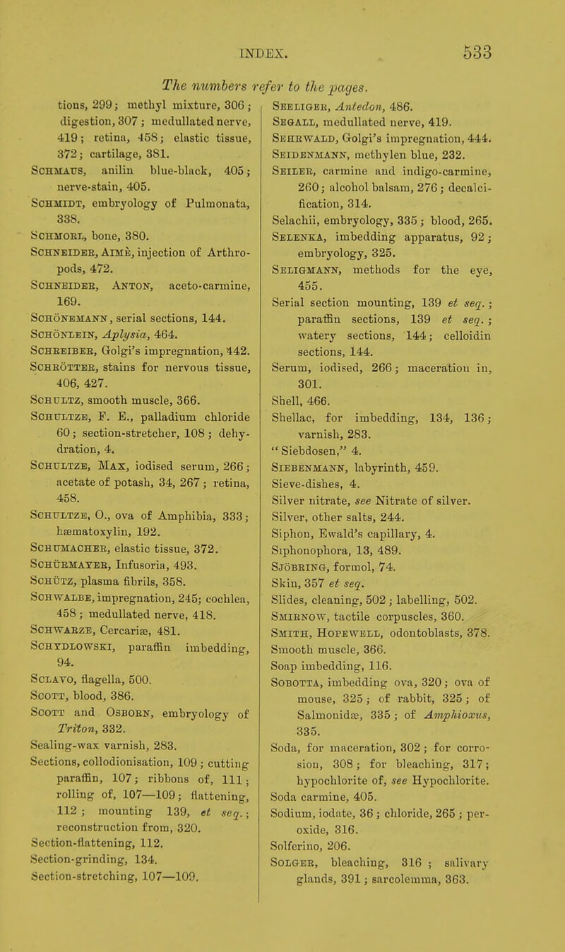 The members r tions, 299; methyl mixture, 306 ; digestion, 307; medullated nerve, 419; retina, 458; elastic tissue, 372; cartilage, 381. SCHMAUS, anilia blue-black, 405; nerve-stain, 405. Schmidt, embryology of Pulraonata, 338, ycHMOEX,, boue, 380. SCHNEIDEE, AlME, injection of Arthro- pods, 472. SCHNEIDEE, Anton, aceto-carmine, 169. ScHONEMANN, Serial sections, 144. SCHONLEiN, Aplysia, 464. ScHEEiBEE, Golgi's impregnation, 442. SCBEOTTEE, stains for nervous tissue, 406, 427. SCHTJLTZ, smooth muscle, 366. SCHTJLTZB, F. E., palladium chloride 60; section-stretcher, 108 ; dehy- dration, 4. ScHUiTZB, Max, iodised serum, 266; acetate of potash, 34, 267; retina, 458. ScHtTLTZE, 0., ova of Amphibia, 333; hffimatoxylin, 192. ScHUMACHEE, elastic tissue, 372. SCHUEMATEE, Infusoria, 493. ScHUTZ, plasma fibrils, 358. SCHWAliBE, impregnation, 245; cochlea, 458; medullated nerve, 418. SOHWAEZE, Cercarise, 481. ScHXDLOWSKi, paraffin imbedding, 94. ScLAVO, flagella, 500. Scott, blood, 386. Scott and Osboen, embryology of Triton, 332. Sealing-wax varnish, 283. Sections, collodionisation, 109; cutting paraffin, 107; ribbons of. 111 ; rolling of, 107—109; tlatteniug, 112 ; mounting 139, et seq.; reconstruction from, 320. Section-flattening, 112. Section-grinding, 134. Section-stretching, 107—109. efer to the i)ages. Seeligee, Antedon, 486. Sesall, medullated nerve, 419. Sehewald, Golgi's impregnation, 444. Seidenmann, metbylen blue, 232. Seilee, carmine and indigo-carmine, 260; alcohol balsam, 276; decalci- fication, 314. Selachli, embryology, 335; blood, 265. Selenka, imbedding apparatus, 92; embryology, 325. Seligmann, methods for the eye, 455. Serial section mounting, 139 et seq.; paraffin sections, 139 et seq. ; watery sections, 144; celloidin sections, 144. Serum, iodised, 266; maceration in, 301. Shell, 466. Shellac, for imbedding, 134, 136; varnish, 283.  Siebdosen, 4. Siebenmann, labyrinth, 459. Sieve-dishes, 4. Silver nitrate, see Nitrate of silver. Silver, other salts, 244. Siphon, Ewald's capillary, 4. Siphonophora, 13, 489. Sjobeing, formol, 74. Skin, 357 et seq. Slides, cleaning, 502; labelling, 502. Smienow, tactile corpuscles, 360. Smith, Hopeweli;, odontoblasts, 378. Smooth muscle, 366. Soap imbedding, 116. Sobotta, imbedding ova, 320; ova of mouse, 325; of rabbit, 325; of Salmonidee, 335 ; of Amphioxus, 335. Soda, for maceration, 302; for corro- sion, 308; for bleaching, 317; hypochlorite of, see Hypochlorite. Soda carmine, 405. Sodium, iodate, 36 j chloride, 265 ; per- oxide, 316. Solferino, 206. SoiGEE, bleaching, 316 ; salivary glands, 391; sarcolemma, 363.
