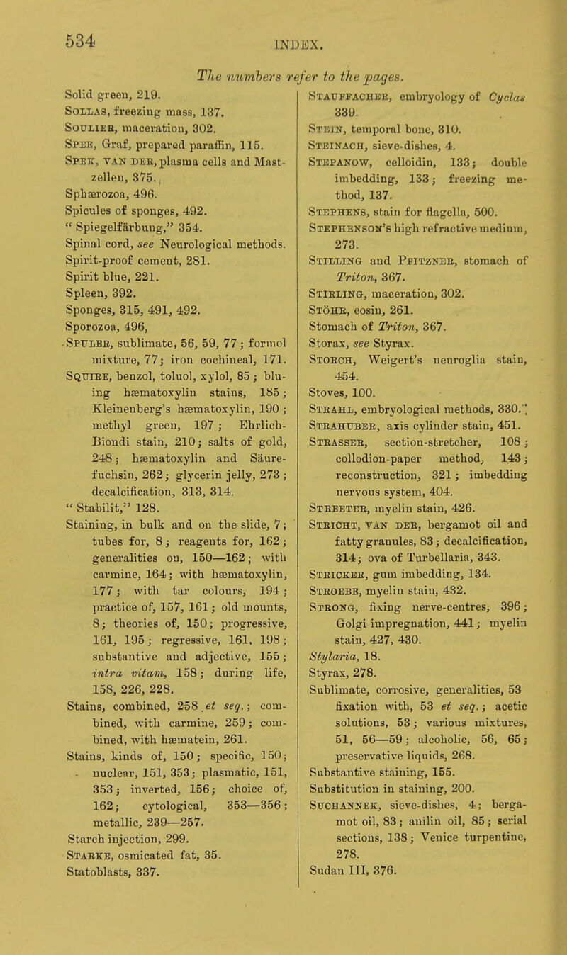 The numbers r Solid green, 219, SoLLAS, freezing mass, 137. SOULIEE, maceration, 302. Spee, Graf, prepared paraffin, 115. Spek, van dee, plasma cells and Mast- zellen, 375., Sphffirozoa, 496. Spicules of sponges, 492.  Spiegelfarbiing, 354. Spinal cord, see Neurological methods. Spirit-proof cement, 281. Spirit blue, 221. Spleen, 392. Sponges, 315, 491, 492. Sporozoa, 496, ■ Spulee, sublimate, 56, 59, 77; formol mixture, 77; iron cochineal, 171. Sqttiee, benzol, toluol, xylol, 85 ; blu- ing hsematoxylin stains, 185; Kleinenberg's hsematoxylin, 190 ; methyl green, 197; Ehrlich- Biondi stain, 210; salts of gold, 248; hsematoxylin and Siiure- fuchsin, 262; glycerin jelly, 273 ; decalcification, 313, 314.  Stabilit, 128. Staining, in bulk and on the slide, 7; tubes for, 8; reagents for, 162; generalities on, 150—162 ; with carmine, 164; with hsematoxylin, 177; with tar colours, 194; practice of, 157, 161; old mounts, 8; theories of, 150; progressive, 161, 195; regressive, 161. 198; substantive and adjective, 155; intra viiam, 158; during life, 158, 226, 228. Stains, combined, 258.seg.; com- bined, with carmine, 259; com- bined, with hsematein, 261. Stains, kinds of, 150; specific, 150; - nuclear, 151, 353; plasmatic, 151, 353; inverted, 156; choice of, 162; cytological, 353—356; metallic, 239—257. Starch injection, 299. Staekk, osmicated fat, 35. Statoblasts, 337. efer to the pages. Stauffachbe, embryology of Cyclas 339. Stein, temporal bone, 310. Steinach, sieve-dishes, 4. Stepanow, celloidin, 133; double imbedding, 133; freezing me- thod, 137. Stephens, stain for flagella, 500. Stephenson's high refractive medium, 273. Stilling and Pfitznee, stomach of TrUo7i, 367. Stieling, maceration, 302. Stohb, eosin, 261. Stomach of Triton, 367. Storax, see Styrax. Stoech, Weigert's neuroglia stain, 454. Stoves, 100. Steahl, embryological methods, 330. Steahubee, axis cylinder stain, 451. Steassee, section-stretcher, 108; collodion-paper method, 143; reconstruction, 321; imbedding nervous system, 404. Steeeteb, myelin stain, 426. Steicht, van dee, bergamot oil and fatty granules, 83; decalcification, 814; ova of Turbellaria, 343. Steickee, gum imbedding, 134. Steoebb, myelin stain, 432. Steong, fixing nerve-centres, 396; Golgi impregnation, 441; myelin stain, 427, 430. Stylaria, 18. Styrax, 278. Sublimate, corrosive, generalities, 53 fixation with, 53 et seq.; acetic solutions, 53; various mixtures, 51, 56—59; alcoholic, 56, 65; preservative liquids, 268. Substantive staining, 155. Substitution in staining, 200. Suchannek, sieve-dishes, 4; berga- mot oil, 83; anilin oil, 85; serial sections, 138; Venice turpentine, 278. Sudan III, 376.
