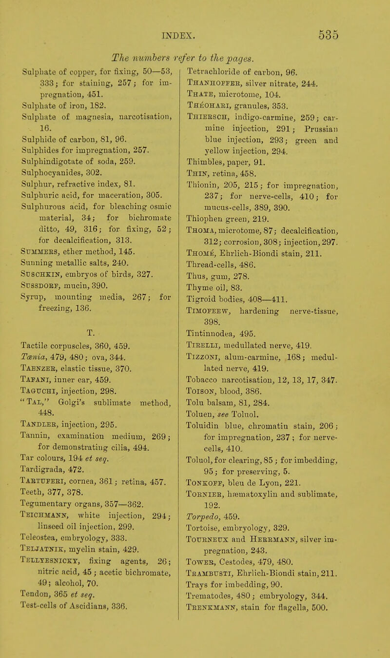 The numbers n Sulphate of copper, for fixing, 50—53, 333; for staining, 257; for iui- pregnntiou, 451. Sulphate of iron, 182. Sulphate of magnesia, narcotisation, 16. Sulphide of carbon, 81, 96. Sulphides for impregnation, 257. Sulphindigotate of soda, 259. Snlphocyanides, 302. Sulphur, refractive index, 81. Sulphuric acid, for maceration, 305. Sulphurous acid, for bleaching osmic material, 34; for bichromate ditto, 49, 316; for fixing, 52; for decalcification, 313. SuiiaiEES, ether method, 145. Suiming metallic salts, 240. ST3SCHKIN, embryos of birds, 327. SussDOEF, mucin, 390. Syrup, mounting media, 267; for freezing, 136. T. Tactile corpuscles, 360, 459. TcBtiia, 479, 480; ova, 344. Tabnzee, elastic tissue, 370. Tapani, inner ear, 459. Tagitchi, injection, 298. Tal, Golgi's sublimate method, 448. Tandleb, injection, 295. Tannin, examination medium, 269; for demonstrating cilia, 494. Tar colours, 194 et seq. Tardigrada, 472. Taetufeei, cornea, 361; retina, 457. Teeth, 377, 378. Tegumentary organs, 357—362. Teichmann, white injection, 294; linseed oil injection, 299. Teleostea, embryology, 333. Teljatnik, myelin stain, 429. Tehtesnicky, fixing agents, 26; nitric acid, 45 ; acetic bichromate, 49; alcohol, 70. Tendon, 365 et seq. Test-cells of Ascidians, 336. efer to the pages. Tetrachloride of carbon, 96. Thanhoffee, silver nitrate, 244. Thate, microtome, 104. Theohari, granules, 353. Thieesch, indigo-carmine, 259; car- mine injection, 291; Prussian blue injection, 293; green and yellow injection, 294. Thimbles, paper, 91. Thin, retina, 458. Thionin, 205, 215; for impregnation, 237; for nerve-cells, 410; for mucus-cells, 389, 390. Thiophen green, 219. Thoma, microtome, 87; decalcification, 312; corrosion, 308; injection, 297. Thome, Ehrlich-Biondi stain, 211. Thread-cells, 486. Thus, gum, 278. Thyme oil, 83. Tigroid bodies, 408—411. TiMOFEEW, hardening nerve-tissue, 398. Tintinnodea, 495. TiEELLi, raedullated nerve, 419. TizzoNi, alum-carmine, 168; medul- lated nerve, 419. Tobacco narcotisation, 12, 13, 17, 347. ToisoN, blood, 386. Tolu balsam, 81, 284. Toluen, see Toluol. Toluidin blue, chromatin stain, 206; for impregnation, 237 ; for uerve- cells, 410. Toluol, for clearing, 85; for imbedding, 95; for preserving, 5. ToNKOFF, bleu de Lyon, 221. ToENiEB, hfematoxylin and sublimate, 192. Torpedo, 459. Tortoise, embryology, 329. TouENEUX and Heeemann, silver im- pregnation, 243. TowEH, Cestodes, 479, 480. Tbambusti, Ehrlich-Bioudi stain, 211. Trays for imbedding, 90. Trematodes, 480; embryology, 344. Teenkmann, stain for flngella, 500.