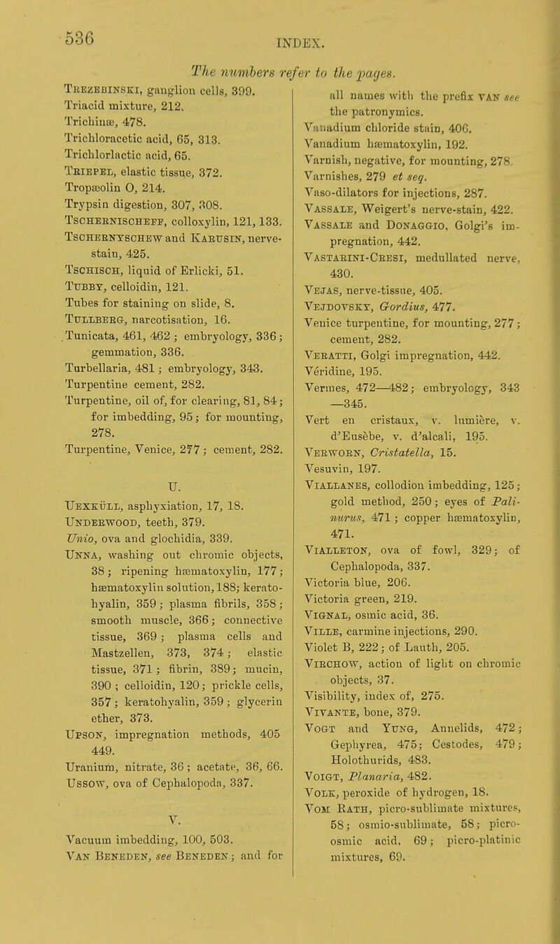 The numbers ri Trezebinski, gauglion cells, 399. Triacid mixture, 212. TrichiusB, 478. Trichloracetic acid, 65, 313. Trichlorlactic acid, 65. Teiepel, elastic tissue, 372. Tropa;olin 0, 214. Trypsin digestion, 307, 308. TSCHEENISCHEFF, colloxylin, 121,133. TsCHEBiTfSCHEW and Kaeusin, nerve- stain, 425. TsCHiscH, liquid of Erlicki, 51. Tfbbt, celloidin, 121. Tubes for staining on slide, 8. TuLlBEEG, narcotisation, 16. .Tunicata, 461, 462 ; embryology, 336; gemmation, 336. Turbellaria, 481; embryology, 343. Turpentine cement, 282. Turpentine, oil of, for clearing, 81, 84; for imbedding, 95; for mounting, 278. Turpentine, Venice, 277; cement, 282. U. Uexkuii,, asphyxiation, 17, 18. Undeewood, teeth, 379. Unio, ova and glochidia, 339. Unna, washing out chromic objects, 38 ; ripening ha3matoxylin, 177; hsematoxylin solution, 188; kerato- hyalin, 359; plasma fibrils, 358; smooth muscle, 366; connective tissue, 369; plasma cells and Mastzellen, 373, 374; elastic tissue, 371; fibrin, 389; mucin, 390 ; celloidin, 120; prickle cells, 357 ; keratohyalin, 359 ; glycerin ether, 373. Upson, impregnation methods, 405 449. Uranium, nitrate, 36 ; acetate, 36, 66. Ussow, ova of Cephalopoda, 337. Vacuum imbedding, 100, 503. Van Beneden, see Beneden ; and for efer to the jyages. all names with the prefix VAN see the patronymics. Vanadium chloride stain, 406. Vanadium hajmatoxylin, 192. Varnish, negative, for mounting, 278 Varnishes, 279 et seq. Vaso-dilators for injections, 287. Vassale, Weigert's nerve-stain, 422. Vassale and Donaggio, Golgi's im- pregnation, 442. Vastaeini-Ceesi, medullated nerve, 430. Vejas, nerve-tissne, 405. Vejdovskt, Gordius, 477. Venice turpentine, for mounting, 277 ; cement, 282. Veeatti, Golgi impregnation, 442. Veridine, 195. Vermes, 472—482; embryology, 343 —345. Vert en cristaux, v. lumiere, v. d'Eusebe, v. d'alcali, 195. Veewoen, Cristatella, 15. Vesuvin, 197. ViALLANBS, collodion imbedding, 125; gold method, 250; eyes of Pali- nurus, 471; copper hajmatoxylin, 471. ViALLETON, ova of fowl, 329; of Cephalopoda, 337. Victoria blue, 206. Victoria green, 219. ViGNAL, osmic acid, 36. ViLiE, carmine injections, 290. Violet B, 222; of Lauth, 205. ViECHOW, action of light on chromic objects, 37. Visibility, index of, 275. VivANTE, bone, 379. VoGT and Yung, Annelids, 472; Gephyrea, 475; Cestodes, 479; Holothurids, 483. VoiGT, Planaria, 482. Vole, peroxide of hydrogen, 18. VoM Rath, picro-sublimate mixtures, 58; osmio-sublimate, 58; picro- osmic acid, 69; picro-platinic mixtures, 69.