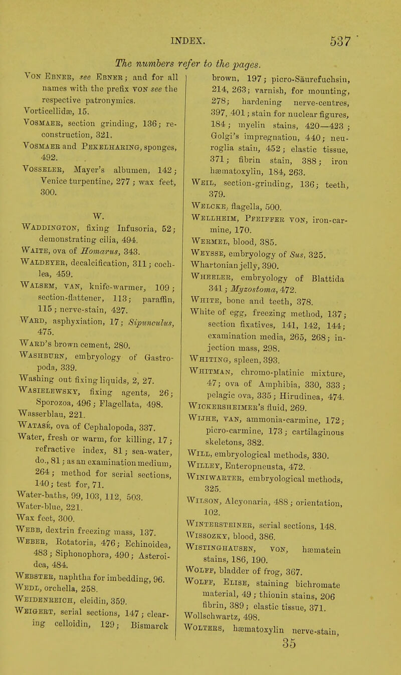 The numbers '. Von Ebneb, see Ebner ; and for all names with tlie prefix voN see tlie respective patronymics. Vorticellid£e, 15. VoSMAEE, section grinding, 136; re- construction, 321. VosMAEEand Pekelhabin-g, sponges, 492. VossELEE, Mayer's albumen, 142; Venice turpentine, 277 ; wax feet, 300. W. Waddington, fixing Infusoria, 52; demonstrating cilia, 494. Waite, ova of Somarus, 343. Waldetee, decalcification, 311; coch- lea, 459. Walsem, van, knife-warmer, 109; section-flattener, 113; paraffin, 115; nerve-stain, 427. Waed, asphyxiation, 17; Sipunculus, 475. Waed's brown cement, 280. Washbtjen, embryology of Gastro- poda, 339. Washing out fixing liquids, 2, 27. Wasiblewsky, fixing agents, 26; Sporozoa, 496; Flagellata, 498. Wiisserblau, 221. Watase, ova of Cephalopoda, 337, Water, fresh or warm, for killing, 17; refractive index, 81; sea-water, do., 81; as an examination medium, 264; method for serial sections, 140; test for, 71. Water-baths, 99,103, 112, 503. Water-blue, 221. Wax feet, 300. Webb, dextrin freezing mass, 137. Wbbee, Kotatoria, 476; Echinoidea, 483; Siphonophora, 490; Asteroi- dea, 484. Webstee, naphtha for imbedding, 96. Wedl, orchella, 258. Weideneeich, eleidin, 359. Weigeet, serial sections, 147; clear- ing celloidin, 129; Bismarck efer to the pages. brown, 197; picro-Siiurefuchsin, 214, 263; varnish, for mounting, 278; hardening nerve-centres, 397, 401; stain for nuclear figures, 184; myelin stains, 420—433 ; Golgi's impregnation, 440; neu- roglia stain, 452; elastic tissue, 371; fibrin stain, 388; iron hsematoxylin, 184, 263. Weil, section-griuding, 136; teeth, 379. Welcee, flagella, 500. Wellheim, Pfeiffee von, iron-car- mine, 170. Weemel, blood, 385. Weysse, embryology of Sus, 325. Whartonian jelly, 390. Wheeleb, embryology of Blattida 341; Myzostoma, 472. White, bone and teeth, 378. White of egg, freezing method, 137; section fixatives, 141, 142, 144; examination media, 265, 268; in- jection mass, 298. Whiting, spleen, 393. Whitman, chromo-platinic mixture, 47; ova of Amphibia, 330, 333; pelagic ova, 335; Hirudinea, 474. Wickeesheimee's fluid, 269. WiJHE, VAN, ammonia-carmine, 172; picro-carmine, 173; cartilaginous skeletons, 382. Will, embryological methods, 330. WiLLEV, Euteropneusta, 472. WiNiwAETEE, embryological methods, 325. Wilson, Alcyoiiaria, 488; orientatiou, 102. WiNTEBSTEiNER, serial sections, 148. WissozKY, blood, 386. WiSTiNGHAUSEN, VON, hffimateiu stains, 186, 190. Wolff, bladder of frog, 367. Wolff, Elise, staining bichromate material, 49 ; thiouin stains, 206 fibrin, 389; elastic tissue, 371. Wollschwartz, 498. WOLTEES. hematoxylin nerve-stain, 85