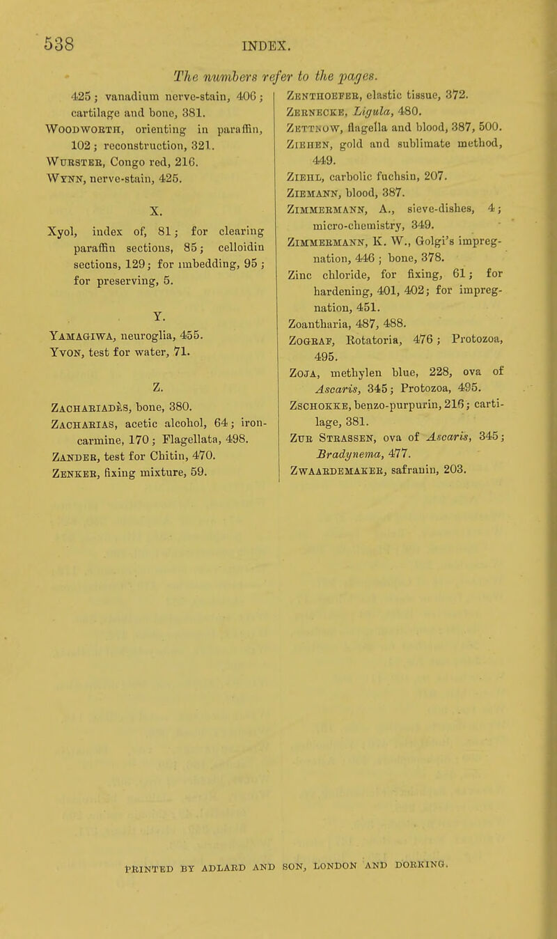 The numbers reft 425 ; vanadium nci've-stain, 406 ; cartilage and bone, 381. WOODWOETH, orienting in paraffin, 102; reconstruction, 321. WuRSTEE, Congo red, 216. WrNN, nerve-stain, 425. X. Xyol, index of, 81; for clearing paraffin sections, 85; celloidin sections, 129; for imbedding, 95 ; for preserving, 5. Y. YamagiWA, neuroglia, 455. YvoN, test for water, 71. Z. Zachaeiades, bone, 380. Zachaeias, acetic alcohol, 64; iron- carmine, 170; Flagellata, 498. Zander, test for Chitin, 470. Zenkee, fixing mixture, 59. ',r to the pages. Zenthoefee, clastic tissue, 372. Zebnecke, Ligula, 480. Zettnow, flagella and blood, 387, 500, Ziehen, gold and sublimate method, 449. ZlEHL, carbolic fuchsin, 207. ZlEMANN, blood, 387. Zimmeemann, a., sieve-dishes, 4; micro-chemistry, 349. Zimmeemann, K, W., Golgi's impreg- nation, 446 ; bone, 378. Zinc chloride, for fixing, 61; for hardening, 401, 402; for impreg- nation, 451. Zoantharia, 487, 488. Zooeaf, Rotatoria, 476; Protozoa, 495. ZoJA, methylen blue, 228, ova of Ascaris, 345; Protozoa, 495. ZsCHOKKE, benzo-purpurin, 216; carti- lage, 381. ZUE Steassen, ova of Axcaris, 345; Bradynema, 477. Zwaaedemakee, safrauin, 203. tlllNTED BT ADLARD AND SON, LONDON AND DORKINa.