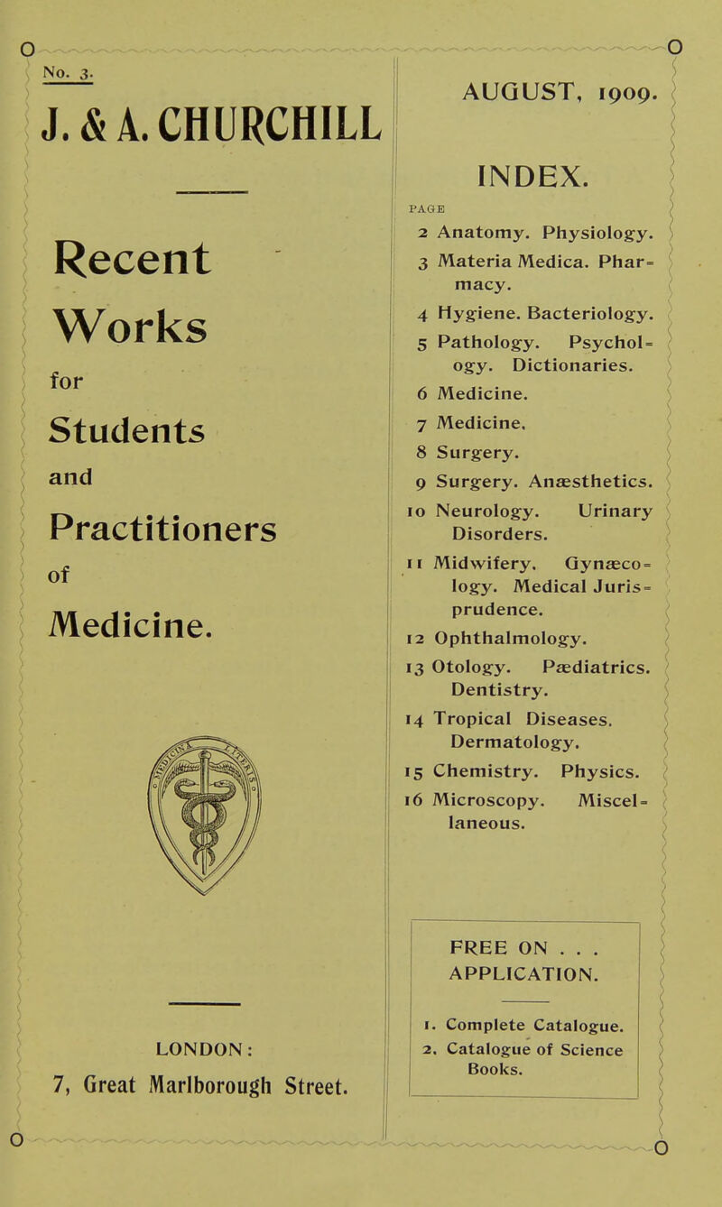No. 3- J. & A. CHURCHILL Recent Works for Students and Practitioners of Medicine. LONDON: 7, Great Marlborough Street. AUGUST, 1909. INDEX. PAGE 2 Anatomy. Physiology. 3 Materia Medica. Pliar= macy. 4 Hygiene. Bacteriolog-y. 5 Patliology. Psychol = ogy. Dictionaries, 6 Medicine. 7 Medicine. 8 Surgery. 9 Surgery. Ansesthetics. 10 Neurology. Urinary ) Disorders. - 11 Midwifery. Qynaeco = logy. Medical Juris = prudence. ^ 12 Ophthalmology. ) 13 Otology. Paediatrics. Dentistry. \ 14 Tropical Diseases. ( Dermatology. ) 15 Chemistry. Physics. } > 16 Microscopy. Miscel= { laneous. s FREE ON . . . APPLICATION. 1. Complete Catalogue. 2, Catalogue of Science Books.