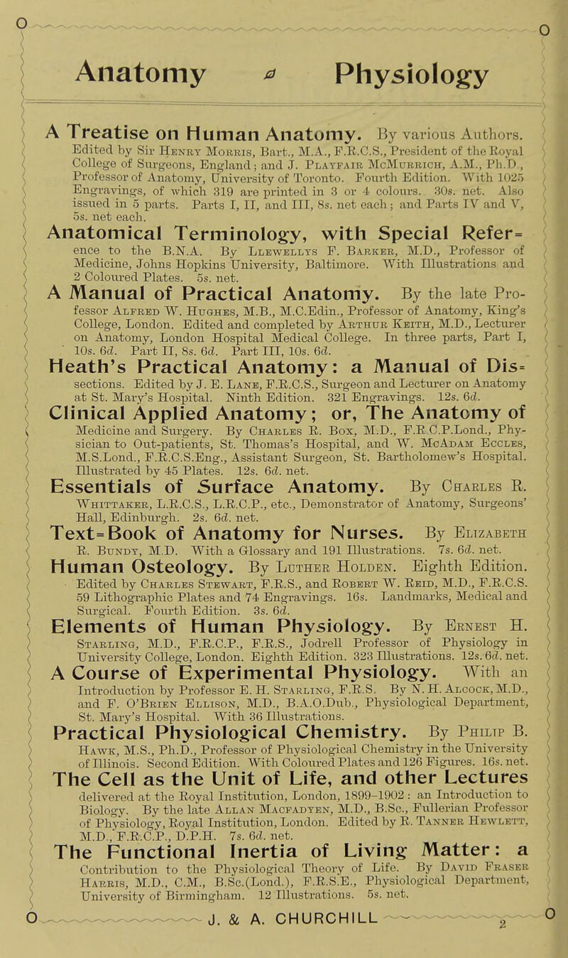 Anatomy ^ Physiology ) A Treatise on Human Anatomy. By various Authors. I Edited by Sir Hbnrt Morris, Bart., M.A., F.E.C.S., President of the Royal I College of Surg-eons, England; and J. Playfair McMurrich, A.M., Ph.D., ( Professor of Anatomy, University of Toronto. Fourth Edition. With 1025 ( Engravings, of which 319 are printed in 3 or 4 colours. 30s. net. Also ( issued in 5 parts. Parts I, II, and III, 8s. net each; and Parts IV and V, \ OS. net each. Anatomical Terminology, with Special Refer= ( ence to the B.N.A. By Llewtellys P. Barker, M.D., Professor of ( Medicine, Johns Hopkins University, Baltimore. With Illustrations and \ 2 Coloured Plates. 5s. net. > A Manual of Practical Anatomy. By the late Pro- ( fessor Alfred W. Hughes, M.B., M.C.Edin., Professor of Anatomy, King's ( College, London. Edited and completed by Arthur Keith, M.D., Lecturer S on Anatomy, London Hospibal Medical College. In three parts. Part I, )  10s. 6d. Part II, 8s. 6d. Part III, 10s. 6d. Heath's Practical Anatomy: a Manual of Dis= V sections. Edited by J. E. Lane, F.E.C.S., Sm-geon and Lecturer on Anatomy \ at St. Mary's Hospital. Ninth Edition. 321 Engravings. 12s. 6d. Clinical Applied Anatomy; or, The Anatomy of C Medicine and Surgery. By Charles E. Box, M.D., F.E C.P.Lond., Phy- ( sician to Out-patients, St. Thomas's Hospital, and W. McAdam Eccles, \ M.S.Lond., F.E.C.S.Eng., Assistant Surgeon, St. Bartholomew's Hospital, •i Illustrated by 45 Plates. 12s. 6d. net. Essentials of Surface Anatomy. By Chaeles r. ( Whittaker, L.E.C.S., L.E.C.P., etc.. Demonstrator of Anatomy, Surgeons' { Hall, Edinbvirgli. 2s. 6d. net. ) Text=Book of Anatomy for Nurses. By Elizabeth < E. BuNDY, M.D. With a Glossary and 191 Illustrations. 7s. 6d. net. j Human Osteology. By Luther Holden. Eiglith Edition. ) Edited by Charles Stewart, F.E.S., and Eobert W. Eeid, M.D., F.E.C.S. } 59 Lithographic Plates and 74 Engravings. 16s. Landmarks, Medical and I Surgical. Foiu^th Edition. 3s. 6d. Elements of Human Physiology. By Ernest H. ) Starling, M.D., F.E.C.P., F.E.S., Jodrell Professor of Physiology in ) University College, London. Eighth Edition. 323 Illustrations. 12s. 6d. net. A Course of Experimental Physiology. With an ) Introduction by Professor E. H. Starling, F.E.S. By N. H. Alcock, M.D., ) and P. O'Brien Ellison, M.D., B.A.O.Dub., Physiological Department, ) St. Mary's Hospital. With 36 Illustrations. ) Practical Physiological Chemistry. By Philip B. ) Havs^k, M.S., Ph.D., Professor of Physiological Chemistry in the University ) of Illinois. Second Edition. With Coloured Plates and 126 Pigm-es. 16s.net. The Cell as the Unit of Life, and other Lectures ) delivered at the Eoyal Institution, London, 1899-1902 : an Introduction to ) Biology. By the late Allan Macfadyen, M.D., B.Sc, Fullerian Professor ) of Physiology, Eoyal Institvition, London. Edited by E. Tanner Hewlett, I M.D.,P.E.C.P., D.P.H. 7s.6cl.net. The Functional Inertia of Living Matter: a ) Contribution to the Physiological Theory of Life. By David Fraser > Harris, M.D., CM., B.Sc.(Lond.), F.E.S.E., Physiological Department, ) University of Birmingham. 12 Illustrations. 5s. net. 2