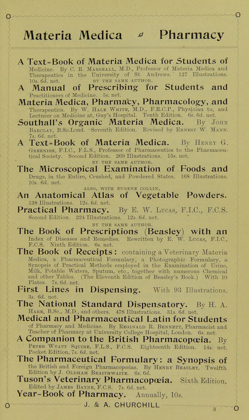 Materia Medica ^ Pharmacy — . - ^ ■ ( A Text=Book of Materia Medica for Students of ^Medicine. By C. E. Marshall, M.D., Professor of Materia Medica and Therapeutics in the University of St. Andrews. 127 Illustrations. 10s. 6d. net. by the same author. A Manual of Prescribing for Students and Practitioners of Medicine. .5s. net. Materia Medica, Pharmaty, Pharmacology, and Therapeutics. By W. Hale White, M.D., F.R.C.P., Physician to, and Lecturer on Medicine at, Grtiy's Hospital. Tenth Edition. 6s. 6d. net. Southall's Or§:anic Materia Medica. By John Barclay, B.Sc.Lond. Seventh Edition. Eevised by Ernest W. Mann. 7s. 6c?. net. A Text=Book of Materia Medica. By Henky a. Greenish, E.I.C., F.L.S., Professor of Pharmaceutics to the Pharmaceu- tical Society. Second Edition. 269 Illustrations. 15s. net. BY THE same AUTHOR. The Microscopical Examination of Foods and Drugs, in the Entire, Crushed, and Powdered States. 168 Illustrations. 10s. 6cf. net. ALSO, WITH EUGENE COLLIN, An Anatomical Atlas of Vegetable Powders. 138 Illustrations. 12s. 6d. net. Practical Pharmacy. By E. W. Lucas, F.I.O., F.C.S. Second Edition. 224 Ilkistrations. 12s. 6d. net. BY THE SAME AUTHOR. The Book of Prescriptions (Beasley) with an Index of Diseases and Remedies. Rewritten by E. W. Luca.s, F.I.C., F.C.S. Ninth Edition. 6s. net. The Book of Receipts: containing a Veterinaiy Materia Medica, a Pharmaceutical Formulary, a Photographic Formulary, a Synopsis of Practical Methods employed in the Examination of Urine, Milk, Potable Waters, Sputum, etc., together with numerous Chemical and other Tables. (The Eleventh Edition of Beasley's Book.) With 10 Plates. 7s. Gd. net. First Lines in Dispensing. With 93 Illustrations. / 3s. 6d. net. ( The National Standard Dispensatory. By H. A. Hare, B.Sc, M.D., and others. 478 Illustrations. 31s. 6c?. net. Medical and Pharmaceutical Latin for Students ( of Pharmacy and Medicine. By Reginald R. Bennett, Pharmacist and Teacher of Pharmacy at University College Hospital, London. 6s. net. A Companion to the British Pharmacopoeia. By Peter Wyatt Squire, F.L.S., F.C.S. Eighteenth Edition. 14s. net. Pocket Edition, 7s. 6d. net. The Pharmaceutical Formulary: a Synopsis of the British and Foreign Pharmacopceias. By Henry Beasley. Twelfth Edition by J. Oldham Braithwaitb. 6s. 6d. Tuson's Veterinary Pharmacopoeia. Sixth Edition. Edited by James Baynb, F.C.S. 7s. Qd. net. Year-Book of Pharmacy. Annually, lOs. O J. & A. CHURCHILL ...^^^ \ O