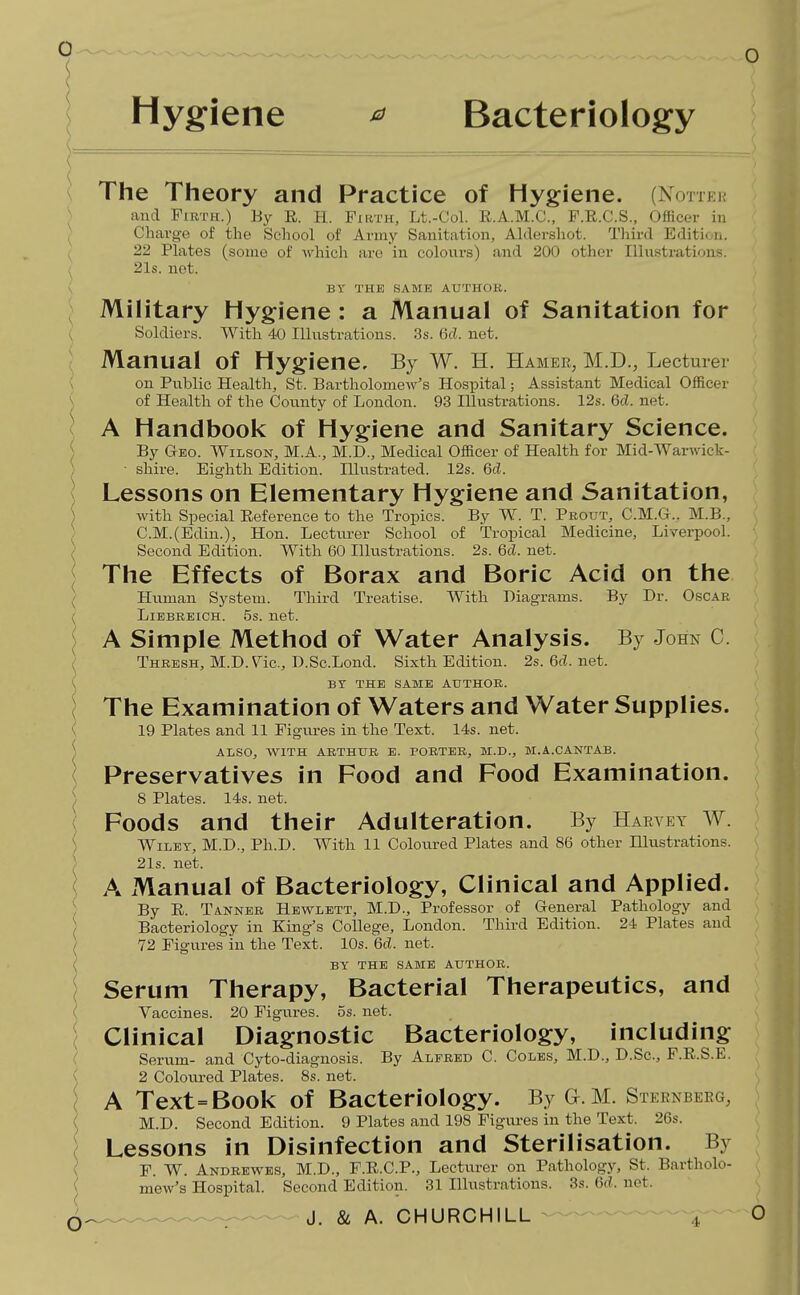 Hygiene ^ Bacteriology \ The Theory and Practice of Hygiene. (Notter ) and Firth.) By E. H. Firth, Lt.-Col. R.A.M.C., F.R.C.S., Officer in Charge of the School of Army Sanitation, Aldershot. Third Edition. 22 Ph\tes (some of which are in coloiars) and 200 other Illustrations. , 21s. net. \ BY THE SAME AUTHOR. J Military Hygiene: a Manual of Sanitation for ^ Soldiers. With 40 Ilhistrations. 3s. 6d. net. ) Manual of Hygiene, By W. H. Hamer, M.D., Lecturer { on Public Health, St. Bartholome-w's Hospital; Assistant Medical Officer { of Health of the County of London. 93 Illustrations. 12s. 6d. net. j A Handbook of Hygiene and Sanitary Science. I By Geo. Wilson, M.A., M.D., Medical Officer of Health for Mid-Warwick- ) • shire. Eighth Edition. Illustrated. 12s. 6d. ] Lessons on Elementary Hygiene and Sanitation, ) with Special Reference to the Tropics. By W. T. Prout, C.M.G.. M.B., C.M.(Edin.), Hon. Lecturer School of Tropical Medicine, Liverpool. / Second Edition. With 60 Illustrations. 2s. 6d. net. ^ The Effects of Borax and Boric Acid on the ^ Human System. Third Treatise. With Diagrams. By Dr. Oscar t LiEBREiCH. 5s. net. A Simple Method of Water Analysis. By John C. ( Thresh, M.D. Vic, D.Sc.Lond. Sixth Edition. 2s.6d.net. ( Br THE SAME AUTHOR. { The Examination of Waters and Water Supplies. ( 19 Plates and 11 Figm-es in the Text. 14s. net. ^ ALSO, WITH ARTHUR E. PORTER, M.D., M.A.CANTAB. \ Preservatives in Food and Food Examination. ') 8 Plates. 14s. net. Foods and their Adulteration. By Harvey W. { Wiley, M.D., Ph.D. With 11 Coloured Plates and 86 other lUustrations. ) 21s. net. i A Manual of Bacteriology, Clinical and Applied. ) By E. Tanner Hewlett, M.D., Professor of General Pathology and / Bacteriology in King's College, London. Third Edition. 24 Plates and 72 Figures in the Text. 10s. 6d. net. BY THE SAME AUTHOR. Serum Therapy, Bacterial Therapeutics, and Vaccines. 20 Figures. 5s. net. , Clinical Diagnostic Bacteriology, including ( Serum- and Cyto-diagnosis. By Alfred C. Coles, M.D., D.Sc, F.E.S.E. ( 2 Coloured Plates. 8s. net. I A Text = Book of Bacteriology. By a. M. Sternberg, \ M.D. Second Edition. 9 Plates and 198 Figures in the Text. 26s. ( Lessons in Disinfection and Sterilisation. By ( F. W. Andrewes, M.D., F.E.C.P., Lecturer on Pathology, St. Bartholo- ( mew's Hospital. Second Edition. 31 Illustrations. 3s. 6c?. not. (5 ^^^^ J. & A. CHURCHILL -