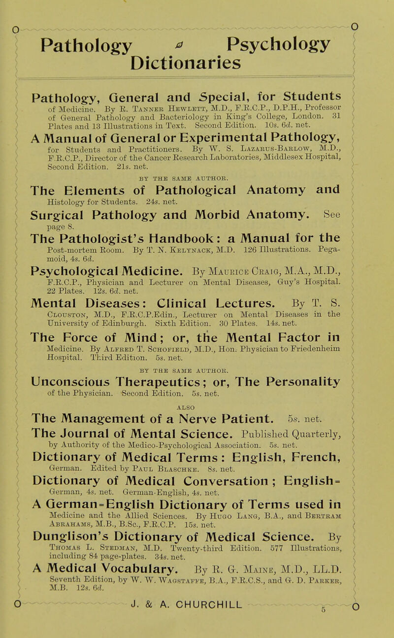 Pathology ^ Psychology Dictionaries Pathology, General and Special, for Students of Medicine. By E. Tannek Hewlett, M.D., P.E.C.P., D.P.H., Professor of General Pathology and Bacteriology in King's College, London. 31 Plates and 13 Illustrations in Text. Second Edition. 10s. 6cL net. ) A Manual of General or Experimental Pathology, ) for Students and Practitioners. By W. S. Lazarus-Barlow, M.D., ], F.R.C.P., Director of the Cancer Eesearch Laboratories, Middlesex Hospital, Second Edition. 21s. net. / BY THE SAME AUTHOR. The Elements of Pathological Anatomy and Histology for Students. 24s. net. Surgical Pathology and Morbid Anatomy. See page 8. ) The Pathologist's Handbook: a Manual for the \ Post-mortem Room. By T. N. Kelynack, M.D. 126 Illustrations. Pega- ) moid, 4s. 6(Z. ^ Psychological Medicine. By Maurice Craig, M.A.,M.D., ( F.E.C.P., Physician and Lecturer on Mental Diseases, Gvxy's Hospital. ( 22 Plates. 12s. M. net. ; Mental Diseases: Clinical Lectures. By T. S. < Clouston, M.D., F.E.C.P.Edin., Lectui-er on Mental Diseases in the ( University of Edinburgh. Sixth Edition. 30 Plates. 14s. net. The Force of Mind; or, the Mental Factor in \ ) Medicine. By Alfred T. Schofield, M.D., Hon. Physician to Friedenheim v, ' Hospital. Third Edition. 5s. net. S BY tee same AUTHOR. \ Unconscious Therapeutics; or. The Personality ) of the Physician. Second Edition. 5s. net. \ ALSO > The Management of a Nerve Patient. 5s. net. | '\ The Journal of Mental Science. Published Quarterly, \ \ by Authority of the Medico-Psychological Association, os. net. ) ; Dictionary of Medical Terms : English, French, \ { German. Edited by Paul Blaschke. 8s. net. ) Dictionary of Medical Conversation ; English = \ German, 4s. net. German-English, 4s. net. \ ) A German=English Dictionary of Terms used in ^ Medicine and the Allied Sciences. By Hugo Lang, B.A., and Bertram \ ^ Abrahams, M.B., B.Sc, F.E.C.P. 15s. net. ) Dunglison's Dictionary of Medical Science. By \ ( Thomas L. Stedman, M.D. Twenty-third Edition. 577 Illustrations, / ) including 84 page-plates. 34s. net. ( ^ A Medical Vocabulary. By R. G. Maine, M.D., LL.D. \ I Seventh Edition, by W. W. Wagstaffb, B.A., F.E.C.S., and G. D. Parker, ( S ■ M.B. 12s. M. ^ O J. & A. CHURCHILL ^ O
