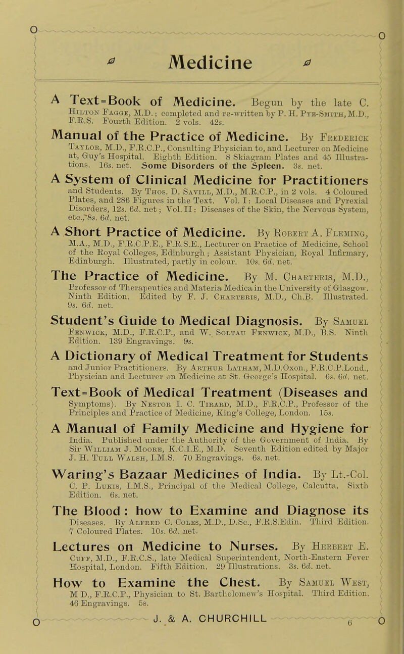 Medicine ^ A Text=Book of Medicine. Begun by the late C. H1J.T0N Tagge, M.D. ; completed and re-Avritten by P. H. Ptb-Smith,M.D.. F.R.S. Foxirth Edition. 2 vols. 4.2s. Manual of the Practice of Medicine. By Fkedeeick Tatlok, M.D., F.E.C.P., Consiilting Physician to, and Lecturer on Medicine at, Guy's HosiDital. Eighth Edition. 8 Skiagram Plates and 45 Illustra- tions. 16s. net. Some Disorders of the Spleen. 3s. net. A System of Clinical Medicine for Practitioners and Stiidents. By Thos. D. Savill, M.D., M.E.C.P., in 2 vols. 4 Coloured Plates, and 286 Figures in the Text. Vol. I: Local Diseases and Pyrexial Disorders, 12s. 6d. net; Vol. II: Diseases of the Skin, the Nervous System, etc.,'8s. 6d. net. A .Short Practice of Medicine. By Robert A. Fleming, M.A., M.D., F.E.C.P.E., F.E.S.E., Lecturer on Practice of Medicine, School of the Eoyal Colleges, Edinburgh; Assistant Physician, Eoyal Infirmary, Edinbiu-gh. Illustrated, partly in colour. 10s. 6d. net. The Practice of Medicine. By M. Ca AKTEEIS, M.D., Professor of Therapeutics and Materia Medica in the University of Glasgow. Ninth Edition. Edited by F. J. Chartbkis, M.D., Ch.B. Illustrated. 9s. 6d. net. Student's Guide to Medical Diagnosis. By Samuel Fenwick, M.D., F.E.C.P., and W., Soltau Fenwick, M.D., B.S. Ninth Edition. 139 Engravings. 9s. 'f A Dictionary of Medical Treatment for Students and Jvinior Practitioners. By Arthur Latham, M.D.Oxon., F.E.C.P.Lond., Physician and Lecturer on Medicine at St. George's Hospital. 6s. Qd. net. ) Text=Book of Medical Treatment (Diseases and ; Symptoms). By Nestor I. C. Tieard, M.D., F.E.C.P., Professor of the ) Principles and Practice of Medicine, King's College, London. 15s. ^ A Manual of Family Medicine and Hygiene for India. Published under the Axithority of the Government of India. By Sir William J. Moore, K.C.I.E., M.D. Seventh Edition edited by Major J. H. TuLL Walsh, I.M.S. 10 Engravings. 6s. net. Waring's Bazaar Medicines of India. By Lt.-Col. C. p. LuKis, I.M.S., Principal of the Medical College, Calcutta. Sixth Edition. 6s. net. The Blood : how to Examine and Diagnose its Diseases. By Alfred C. Coles, M.D., D.Sc, F.E.S.Edin. Third Edition. 7 Coloured Plates. 10s. 6c?. net. Lectures on Medicine to Nurses. By Heebeet E. Cuff, M.D., F.E.C.S., late Medical Superintendent, North-Eastern Fever Hospital, London. Fifth Edition. 29 Illustrations. 3s. 6d. net. How to Examine the Chest. By Samuel West, M D., F.E.C.P., Physician to St. Bartholomew's Hospital. Third Edition. 46 Engravings. 5s.