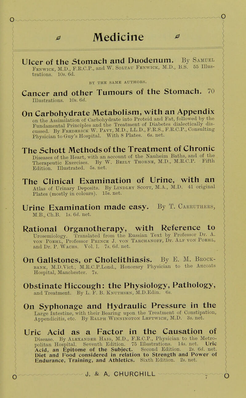 0 Medicine Ulcer of the Stomach and Duodenum. By Samuel ^ Fenwick, M.D., F.E.C.P., and W. Soltau Pbnwick, M.D., B.S. 55 lllus- / trations. 10s. 6d. \ BY THE SAME AUTHORS. I Cancer and other Tumours of the Stomach. 70 ; Illiistrations. 10s. 6cL On Carbohydrate Metabolism, with an Appendix on the Assimilation of Carboliydi-ate into Proteid and Pat, followed by the Fundamental Principles and the Treatment of Diabetes dialectically dis- cussed. By Fredebick W. Pavt, M.D., LL.D., F.E.S., F.E.C.P., Consulting Physician to Guy's Hospital. With 8 Plates. 6s. net. The Schott Methods of the Treatment of Chronic Diseases of the Heart, with an accotmt of the Nauheim Baths, and of the Therapeutic Exercises. By W. Bezlt Thobne, M.D., M.E.C.P. Fifth Edition. Illustrated. 5s. net. The Clinical Examination of Urine, with an Atlas of Urinary Deposits. By Lindlkt Scott, M.A., M.D. 41 original Plates (mostly in colours). 15s. net. ) Urine Examination made easy. By T. Cakeutheks, S M.B., Ch.B. Is. 6cl. net. Rational Organotherapy, with Reference to \ Urosemiology. Translated from the Russian Text by Professor Dr. A. ( VON PoBHL, Professor Prince J. von Tarchanoff, Dr. Ale von Poehl, ( and Dr. P. Wachs. Vol. I. 7s. M. net. \ On Gallstones, or Cholelithiasis. By E. M. Bkock- ^ BANK, M.D.Vict., M.R.C.P.Lond., Honorary Physician to the Ancoats / Hospital, Manchester. Ys. ( Obstinate Hiccough: the Physiology, Pathology, ( and Treatment. By L. F. B. Knuthsen, M.D.Edin. 6s. o On Syphonage and Hydraulic Pressure in the Large Intestine, with their Bearing upon the Treatment of Constipation, Appendicitis, etc. By Ralph Winnington Lbetwich, M.D. 3s. net. Uric Acid as a Factor in the Causation of Disease. By Alexander Haxg, M.D., F.R.C.P., Physician to the Metro- politan Hospital. Seventh Edition. 75 Illustrations. 14s. net. Uric Acid, an Epitome of the Subject. Second Edition. 2s. M. net. Diet and Food considered in relation to Strengtli and Power of Endurance, Training, and Atliletics. Sixth Edition. 2s. net.