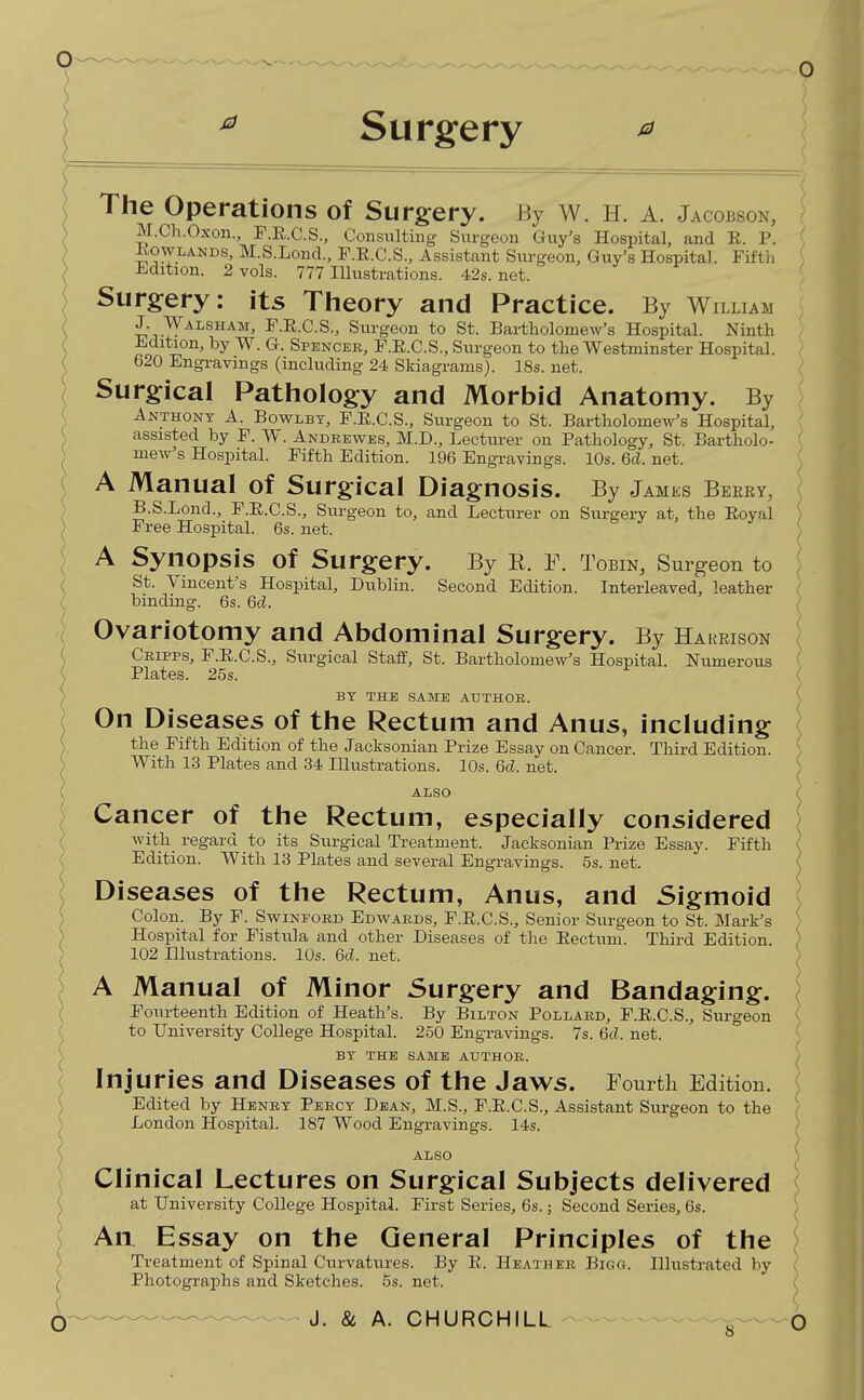 0 ^ Surgery ^ The Operations of Surgery. By W. H. A. Jacobson, M.Ch.Oxon., F.E.C.S., Consulting Snrgeon Guy's Hospital, and E. P. KowLANDS, M.S.Loncl, F.E.C.S., Assistant Surgeon, Guy's Hospital. Fifth Edition. 2 vols. 777 Illustrations. 42s.net. Surgery: its Theory and Practice. By William J. Walsham, F.R.C.S., Surgeon to St. Bartholomew's Hospital. Ninth Edition, by W. G. Spencer, P.E.C.S., Surgeon to the Westminster Hospital. 620 Engravings (including 24 Skiagrams). 18s. net. \ Surgical Pathology and Morbid Anatomy. By \ Anthony A. Bowlbt, F.E.C.S., Surgeon to St. Bartholomew's Hospital, \ assisted by F. W. Andrewes, M.D., Lecturer on Pathology, St. Bartholo- V mew's Hospital. Fifth Edition. 196 Engravings. 10s. 6d. net. ( A Manual of Surgical Diagnosis. By Jamks Berry, , B.S.Lond., F.E.C.S., Surgeon to, and Lecturer on Surgery at, the Eoyal j Free Hospital 6s.net. e J- > i \ A Synopsis of Surgery. By R. F. ToBiNj Surgeon to / St. Vincent's Hospital, Dublin. Second Edition. Interleaved, leather ( binding. 6s. M. } Ovariotomy and Abdominal Surgery. By Hakrison Cripps, F.E.C.S., Surgical Staff, St. Bartholomews Hospital. Numerous Plates. 25s. BY THE SAME AUTHOR. On Diseases of the Rectum and Anus, including the Fifth Edition of the Jacksonian Prize Essay on Cancer. Third Edition. With 13 Plates and 34 Illustrations. 10s. 6d. net. ALSO Cancer of the Rectum, especially considered with regard to its Surgical Treatment. Jacksonian Prize Essay. Fifth Edition. With 18 Plates and several Engravings. 5s. net. Diseases of the Rectum, Anus, and Sigmoid Colon. By F. Swinford Edwards, F.E.C.S., Senior Surgeon to St. Mark's Hospital for Fistula and other Diseases of the Eectuni. Third Edition. 102 Illustrations. 10s. 6d. net. A Manual of Minor Surgery and Bandaging. Fourteenth Edition of Heath's. By Bilton Pollard, F.E.C.S., Surgeon to University College Hospital. 250 Engravings. 7s. Qd. net. BY THE SAME AUTHOR. Injuries and Diseases of the Jaws. Fomtli Edition. Edited by Henry Percy Dean, M.S., P.E.C.S., Assistant Surgeon to the London Hospital. 187 Wood Engravings. 14s. ALSO Clinical Lectures on Surgical Subjects delivered at University College Hospital. First Series, 6s.; Second Series, 6s. An Essay on the General Principles of the Treatment of Spinal Curvatures. By K. Heather Bigg. Illustrated by Photographs and Sketches. 5s. net.