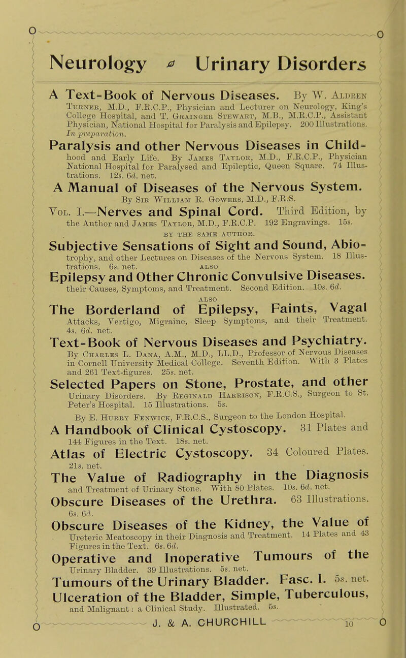 Neurology ^ Urinary Disorders A Text=Book of Nervous Diseases. By W. Aldren TuBNKit, M.D., F.E.C.P., Physician and Lecturer on Neurology, King's College Hospital, and. T. G-raingek Stewart, M.B., M.E.C.P., Assistant Pliysician, National Hospital for Paralysis and Epilepsy. 200 Illustrations. In jyreparation. Paralysis and other Nervous Diseases in Child= liood and Early Life. By Jambs Taylor, M.D., F.R.C.P., Physician National Hospital for Paralysed and Epileptic, Queen Square. 74 Illus- trations. 12s. 6d. net. A Manual of Diseases of the Nervous System. By Sir William E. Gowbrs, M.D., F.E;S. YoL. I.—Nerves and Spinal Cord. Third Edition, by the Author and James Taylor, M.D., F.E.C.P. 192 Engravings. 15s. BY THE SAME AUTHOR. Subjective Sensations of Sight and Sound, Abio= trophy, and other Lectures on Diseases of the Nervous System. 18 Illus- trations. 6s. net. ALSO Epilepsy and Other Chronic Convulsive Diseases. their Causes, Symptoms, and Treatment. Second Edition. 10s. Hd. ALSO The Borderland of Epilepsy, Faints, Vagal Attacks, Vertigo, Migraine, Sleep Symptoms, and their Treatment. 4s. 6d. net. Text=Book of Nervous Diseases and Psychiatry. By Charles L. Dana, A.M.. M.D., LL.D., Professor of Nervous Diseases in Cornell University Medical College. Seventh Edition. With 3 Plates and 261 Text-figures. 25s. net. Selected Papers on Stone, Prostate, and other Urinary Disorders. By Eeginald Harrison, F.E.C.S., Surgeon to St. Peter's Hospital. 15 Illustrations. 5s. By E. Hurry Fenwick, F.E.C.S., Surgeon to the London Hospital. A Handbook of Clinical Cystoscopy. 31 Plates and 144 Figures in the Text. 18s. net. Atlas of Electric Cystoscopy. 34 Coloured Plates. 21s. net. The Value of Radiography in the Diagnosis and Treatment of Urinary Stone. With 80 Plates. 10s. 6d. net. Obscure Diseases of the Urethra. 63 Illustrations. 6s. 6d. Obscure Diseases of the Kidney, the Value of Ureteric Meatoscopy in their Diagnosis and Treatment. 14 Plates and 43 Figures in the Text. 6s. 6d. Operative and Inoperative Tumours of the Urinary Bladder. 39 Illustrations. 5s. net. Tumours of the Urinary Bladder. Fasc. I. 56. net. Ulceration of the Bladder, Simple, Tuberculous, and Malignant: a Clinical Study. Illustrated. 5s.