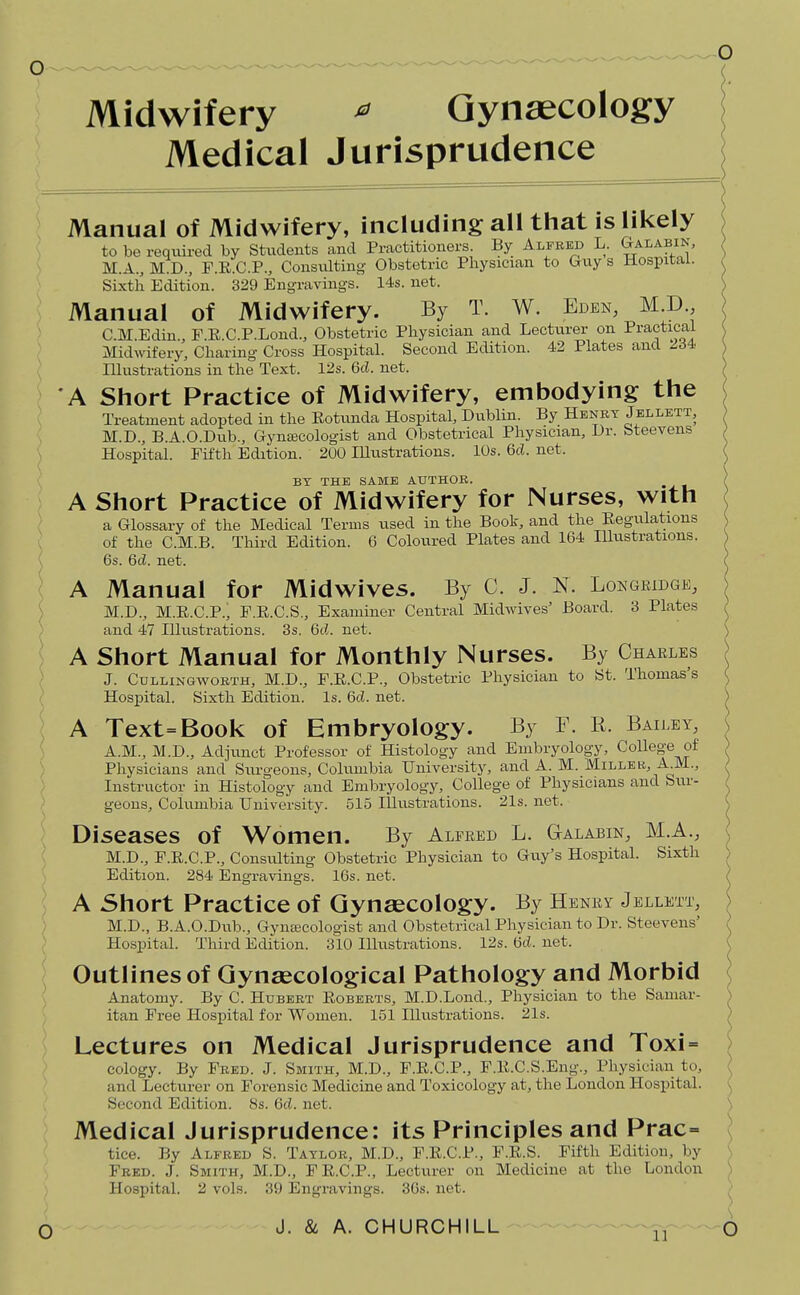 Midwifery ^ Gynaecology Medical Jurisprudence Manual of Midwifery, including all that is likely to be required by Stiidents and Practitioners By Alfred L. ^alabin, M.A., M D., P.E.C.P., Consulting- Obstetric Physician to Guy s Hospital. Sixth Edition. 329 Engravings. 14s. net. Manual of Midwifery. By T. W. Eden, MD. CM.Edin., F.E.C.P.Lond., Obstetric Physician and Lecturer on Practical Midwifery, Charing Cross Hospital. Second Edition. 42 Plates and 234 Illustrations in the Text. 12s. 6d. net. A Short Practice of Midwifery, embodying the Treatment adopted in the Rotunda Hospital, Dublin. By Henry Jbllett, M.D., B.A.O.Dub., Gynecologist and Obstetrical Physician, Dr. bteevens Hospital. Fifth Edition. 200 Illustrations. 10s. 6d. net. BY THE SAME AUTHOR. .^r. A Short Practice of Midwifery for Nurses, with a Glossary of the Medical Terms used in the Book, and the Regulations of the C.M.B. Third Edition. 6 Coloured Plates and 164 Illustrations. 6s. 6d. net. A Manual for Midwives. By C. J. N. Lokgridgk, M.D., M.E.C.P., F.E.C.S., Examiner Central Midwives' Board. 3 Plates and 47 Illustrations. 3s. 6d. net. A Short Manual for Monthly Nurses. By Charles J. Cdllingwoeth, M.D., F.E.C.P., Obstetric Pliysician to St. Thomas's Hospital. Sixth Edition. Is. 6d. net. A Text=Book of Embryology. By F. R. Bailey, A.M., M.D., Adjunct Professor of Histology and Embryology, College of Physicians and Surgeons, Columbia University, and A. M. Miller, A M., Instructor in Histology and Embryology, College of Physicians and Siu-- geons, Columbia University. 515 Illustrations. 21s. net. Diseases of Women. By Alfred L. Galabin, M.A., M.D., F.E.C.P., Consulting Obstetric Physician to Guy's Hospital. Sixth Edition. 284 Engravings. 16s. net. A Short Practice of Gynaecology. By Henry Jellett, M.D., B.A.O.Dub., Gyna;cologist and Obstetrical Physician to Dr. Steevens' Hospital. Third Edition. 310 Illustrations. 12s. M. net. Outlines of Gynaecological Pathology and Morbid Anatomy. By C. Hubert Egberts, M.D.Loiid., Physician to the Samar- itan Free Hospital for Women. 151 Illustrations. 21s. Lectures on Medical Jurisprudence and Toxi- cology. By Fred. J. Smith, M.D., F.E.C.P., F.E.C.S.Eng., Pliysician to, and Lecturer on Forensic Medicine and Toxicology at, the London Hospital. Second Edition. 8s. 6d. net. Medical Jurisprudence: its Principles and Prac- tice. By Alfred S. Taylor, M.D., F.E.C.P., F.E.S. Fifth Edition, by Fred. J. Smith, M.D., FE.C.P., Lecturer on Medicine at tlie London Hospital. 2 vols. 39 Engravings. 3Gs. net.