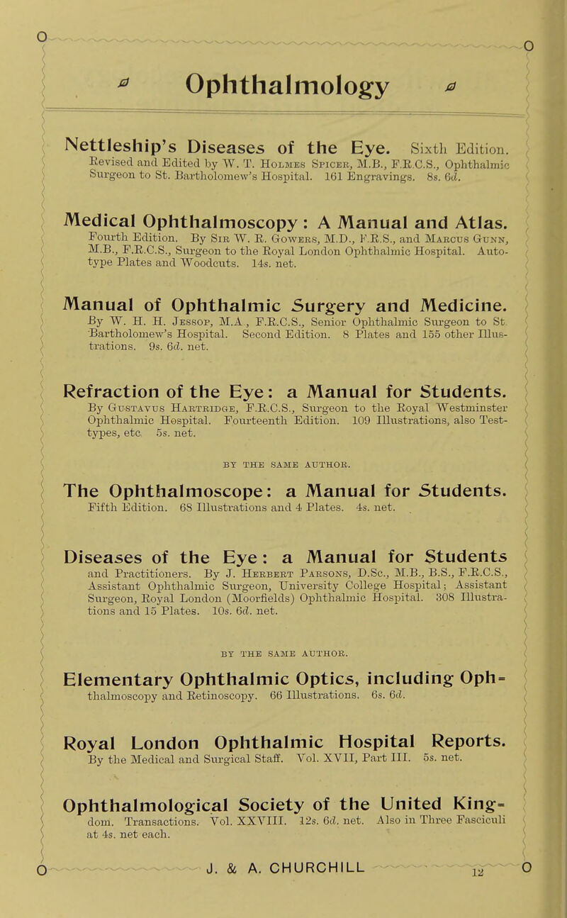 ophthalmology ^ \ Nettleship's Diseases of the Eye. Sixth Edition. ( Revised and Edited by W. T. Holmes Sficee, M.B., F.E.C.S., Ophthalmic Surgeon to St. Bartholomew's Hospital. 161 Engravings. 8s. 6cl. Medical Ophthalmoscopy : A Manual and Atlas. Fourth Edition. By Sir W. E. Gowbrs, M.D., F.E.S., and Marcus Gunn, M.B., F.E.C.S., Siirgeon to the Eoyal London Ophthalmic Hospital. Auto- type Plates and Woodcuts. 14s. net. \ Manual of Ophthalmic Surgery and Medicine. ^ By W. H. H. Jessop, M.A , F.E.C.S., Senior Ophthalmic Surgeon to St ) Bartholomew's Hospital. Second Edition. 8 Plates and 155 other lUub- ) trations. 9s. 6cl. net. \ \ Refraction of the Eye: a Manual for Students. \ By GusTAvus Hartridge, F.E.C.S., Surgeon to tlie Eoyal Westminster ^ Ophthalmic Hospital. Fourteenth Edition. 109 Illustrations, also Test- ) typesj etc, 5s. net. ( BY THE SAME AUTHOR. The Ophthalmoscope: a Manual for Students. Fifth Edition. 68 Illustrations and 4 Plates. 4s. net. Diseases of the Eye: a Manual for Students and Practitioners. By J. Herbert Parsons, D.Sc, M.B., B.S., P.E.C.S., Assistant Ophthalmic Surgeon, University College Hospital; Assistant Surgeon, Eoyal London (Moorfields) Ophthalmic Hospital. 308 Illustra- tions and 15 Plates. 10s. 6cL net. BY THE same AUTHOR. Elementary Ophthalmic Optics, including Oph thalmoscopy and Eetinoscopy. 66 Illustrations. 6s. 6(L Royal London Ophthalmic Hospital Reports. ) By the Medical and Surgical Staff. Vol. XVII, Part III. 5s. net. Ophthalmological Society of the United King:= dom. Transactions. Vol. XXVIII. 12s. 6cL net. Also in Three Fasciculi at 4s. net each.