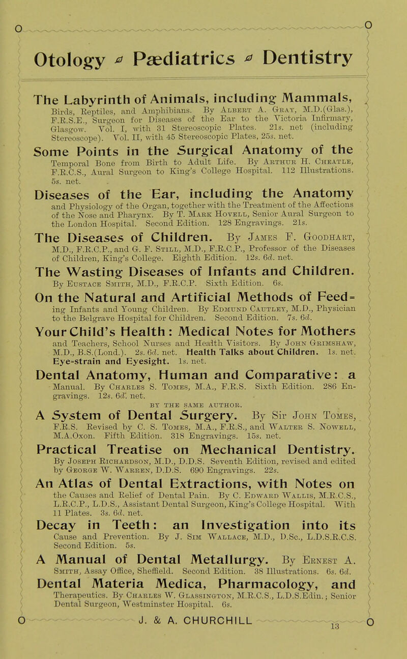 otology ^ Paediatrics ^ Dentistry The Labyrinth of Animals, including Mammals, Birds, Reptiles, and Amphibians. By Albert A. Gray, M.D.(Glas.), F.E.S.E., Surgeon for Diseases of the Ear to the Victoria Infirmary, Giasg-ow.' Vol. I, with 31 Stereoscopic Plates. 21s. net (incltiding Stereoscope). Vol. II, with 45 Stereoscopic Plates, 25s. net. Some Points in the Surgical Anatomy of the Temporal Bone from Birth to Adult Life. By Arthur H. Cheatlb, F.R.C.S., Aural Surgeon to King's College Hospital. 112 Illustrations. 5s. net. Diseases of the Ear, including the Anatomy and Physiology of the Organ, together with the Treatment of the Aif ections of the Nose and Pharynx. By T. Mark Hovell, Senior Aural Surgeon to the London Hospital. Second Edition. 128 Engravings. 21s. The Diseases of Children. By James F. Goodhart, M.D., F.E.C.P., and G. F. Still, M.D., F.E.C.P., Professor of the Diseases of Children, King's College. Eighth Edition. 12s. 6d. net. The Wasting Diseases of Infants and Children. By Eustace Smith, M.D., F.E.C.P. Sixth Edition. 6s. On the Natural and Artificial Methods of Feed = ing Infants and Young Childi-en. By Edmund Cautlet, M.D., Physician to the Belgrave Hospital for Children. Second Edition. 7s. 6(Z. Your Child's Health: Medical Notes for Mothers and Teachers, School Nurses and Health Visitors. By John Grimshaw, M.D., B.S.(Lond.). 2s. 6(Z. net. Health Talks about Children, ls.net. Eye=strain and Eyesight, is. net. Dental Anatomy, Human and Comparative: a Manual. By Charles S. Tomes, M.A., F.E.S. Sixth Edition. 286 En- \ gravings. 12s. 6d'. net. ) BT THE SAME AUTHOR. \ A System of Dental Surgery. By Sir John Tomes, ) F.E.S. Eevised by C. S. Tomes, M.A., F.R.S., and Walter S. Nowell, ) M.A.Oxon. Fifth Edition. 318 Engravings, los. net. ( Practical Treatise on Mechanical Dentistry. \ By Joseph Eichardson, M.D., D.D.S. Seventh Edition, revised and edited ) by George W. Warren, D.D.S. 690 Engravings. 22s. • An Atlas of Dental Extractions, with Notes on )• the Causes and Eelief of Dental Pain. By C. Edward Wallis, M.E.C.S., } L.E.C.P., L.D.S., Assistant Dental Siu-geon, King's College Hospital. With ( 11 Plates. 3s. 6d. net. ; Decay in Teeth: an Investigation into its I Cause and Prevention. By J. Sim Wallace, M.D., D.Sc, L.D.S.E.C.S. ( Second Edition. 5s. A Manual of Dental Metallurgy. By Ernest A. ; SmitHj Assay Office, Sheffield. Second Edition. 38 Ilkistratious. 6s. 6d. Dental Materia Medica, Pharmacology, and ^ Therapeutics. By Charles W. Glassington, M.E.C.S., L.D.S.Ediu.; Senior ) Dental Surgeon, Westminster Hospital. 6s.