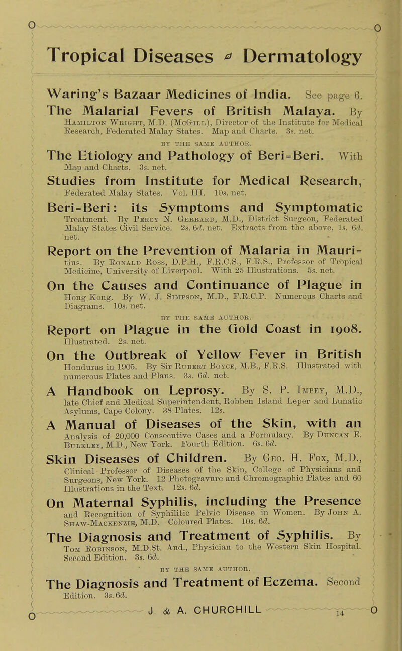 Tropical Diseases ^ Dermatology Waring's Bazaar Medicines of India. See page 6. The Malarial Fevers of British Malaya. By Hamilton Weight, M.D. (McG-ill), Director of the Institute for Medical Research, Federated Malay States. Map and Charts. 3.s. net. BY THE SAME AUTHOR. The Etiology and Pathology of Beri = Beri. With Map and Charts. 3s. net. Studies from Institute for Medical Research, Federated Malay States. Vol. III. 10s. net. Beri=Beri: its Symptoms and Symptomatic Treatment. By Percy N. G-erbard, M.D., District Surgeon, Federated Malay States Civil Service. 2s. 6d. net. Extracts from the above. Is. 6cZ. 'net. Report on the Prevention of Malaria in Mauri= tins. By EoNALD Eoss, D.P.H., F.E.C.S., F.E.S., Professor of Tropical Medicine, University of Liverpool. With 25 Illustrations. 5s. net. On the Causes and Continuance of Plague in Hong Kong. By W. J. Simpson, M.D., F.E.C.P. Numerous Charts and Diagrams. 10s. net. BY THE SAME AUTHOR. Report on Plague in the Gold Coast in 1908. Illustrated. 2s. net. On the Outbreak of Yellow Fever in British Honduras in 1905. By Sir Eubert Boycb, M.B., F.E.S. Illustrated with ' numerous Plates and Plans. 3s. 6d. net. A Handbook on Leprosy. By S. P. Impey, M.D., late Chief and Medical Superintendent, Eobben Island Leper and Limatic Asylums, Cape Colony. 38 Plates. 12s. A Manual of Diseases of the Skin, with an Analysis of 20,000 Consecutive Cases and a Formulary. By Duncan E. BuLKLEY, M.D., New York. Fourth Edition. 6s. 6d. Skin Diseases of Children. By Geo. H. Fox, M.D., Clinical Professor of Diseases of the Skin, College of Physicians and Suro-eons, New York. 12 Photograviire and Chromographic Plates and 60 Illustrations in the Text. 12s. (5d. On Maternal Syphilis, including the Presence and Eecognition of Syphilitic Pelvic Disease in Women. By John A. Shaw-Mackbnzie, M.D. Coloured Plates. 10s. 6d. The Diagnosis and Treatment of Syphilis. By Tom Eobinson, M.D.St. And., Physician to the Western Skin Hospital. Second Edition. 3s. 6d. by the SA3IE author. The Diagnosis and Treatment of Eczema. Second Edition. 3s. 6d.