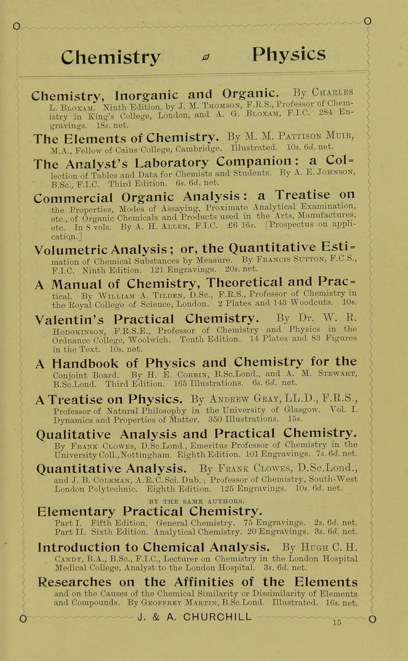 ? Chemistry ^ Physics Chemistry, Inorganic and Organic. By CtiABLEs L. Bloxam. Ninth Edition, by J. M. Thomson, P.E.S., Professor of Chem- istry in King's College, London, and A. G. Bloxam, F.I.C. 284 i.n- gravings. 18s. net. The Elements of Chemistry. By M. M. Pattison Muik, M.A., Fellow of Gains College, Cambridge. Illustrated. 10s. 6d. net. The Analyst's Laboratory Companion: a Col = lection of Tables and Data for Chemists and Students. By A. E. Johnson, B.Sc, F.I.C. Third Edition. 6s. 6d. net. Commercial Organic Analysis: a Treatise on the Properties, Modes of Assaying, Proximate Analytical Examination, etc of Oro-anic Chemicals and Products used in the Arts, Manufacttires, etc In 8 vols. By A. H. Allen, F.I.C. £6 16s. [Prospectus on appli- catioA.] Volumetric Analysis; or, the Quantitative Esti = mation of Chemical Svibstances by Measxu-e. By Francis Sutton, F.C.S., } F.I.C. Ninth Edition. 121 Engravings. 20s. net. ^ A Manual of Chemistry, Theoretical and Prac= ) tical. By William A. Tildbn, D.Sc, F.E.S., Professor of Chemistry m ^ the Royal College of Science, London. 2 Plates and 143 Woodcuts. 10s. >. Valentin's Practical Chemistry. By Dr. W. E. \ HoDGKiNSON, F.E.S.E., Professor of Chemistry and Physics in the Ordnance College, Woolwich. Tenth Edition. 14 Plates and 83 Figures in the Text. 10s. net. A Handbook of Physics and Chemistry for the Conjoint Board. By H. E. Corbin, B.Sc.Lond., and A. M. Stevs^art, B.Sc.Lond. Third Edition. 165 Ilkistrations. 6s. 6d. net. A Treatise on Physics. By Andrew Gray, LL.D., F.R.S., Professor of Natural Philosophy in the University of Glasgow. Vol. I. Dynamics and Properties of Matter. 350 Illustrations. 15s. Qualitative Analysis and Practical Chemistry. By Frank Clowes, D.Sc.Lond., Emeritus Professor of Chemistry in the University Coll.,Nottingham. Eighth Edition. 101 Engravings. 7s. 6cLnet. Quantitative Analysis. By Frank Clowes, D.Sc.Lond., and .1. B. Coleman, A.R.C. Sci. Dub.; Professor of Chemistry, South-West London Polytechnic. Eighth Edition. 125 Engravings. 10s. 6d. net. o BY THE SAME AUTHORS. ) Elementary Practical Chemistry. ] Part I. Fifth Edition. General Chemistry. 75 Engravings. 2s. 6d. net. ^ Part II. Sixth Edition. Analytical Chemistry. 20 Engravings. 3s. 6d. net. ) Introduction to Chemical Analysis. By Hugh C. H. i Candy, B.A., B.Sc, F.I.C, Lectvu-er on Chemistry in the London Hospital Medical College, Analyst to the London Hospital. 3s. 6d. net. Researches on the Affinities of the Elements and on the Causes of the Chemical Similarity or Dissimilarity of Elements and Compounds. By Geoffrey Martin, B.Sc.Lond. Illustrated. 16s. net. O J. & A. CHURCHILL 15