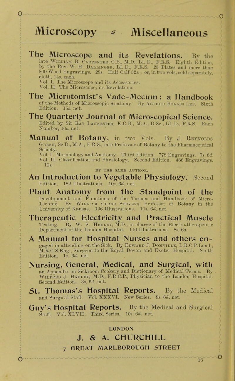 Microscopy ^ Miscellaneous The Microscope and its Revelations. By the late William B. Carpentkii!,, C.B., M.D., LL.D., F.R.S. Eifj-htli Edition, by the Eev. W. H. Dallinger, LL.D., F.R.S. 23 Plates and more thfin 800 Wood Engravings. 28s. Half-Calf 32s.; or, in two vols, sold separately, cloth, 14s. each. Vol. I. The Microscope and its Accessories. Vol. II. The Microscope, its Revelations. The Microtomist's Vade=Mecum : a Handbook of tlie Methods of Microscopic Anatomy. By Arthur Bolles Lee. Sixth Edition. 15s. net. The Quarterly Journal of Microscopical Science. Edited by Sir Eat Lankester, K.C.B., M.A., D.Sc, LL.D., F.R.S. Each Number, 10s. net. Manual of Botany, in two Vols. By J. Eeynglds Green, Sc.D., M.A., F.R.S., late Professor of Botany to the Pharmaceutical Society. Vol. I. Morphology and Anatomy. Third Edition. 778 Engravings. 7s. 6d. Vol. II. Classification and Physiology. Second Edition. 466 Engravings. 10s. BT THE SAME AUTHOR. An Introduction to Vegetable Physiology. Second Edition. 182 Illustrations. 10s. 6d. net. Plant Anatomy from the Standpoint of the Development and Functions of the Tissues and Handbook of Micro- Technic. By William Chase Stevens, Professor of Botany in the University of Kansas. 136 Illustrations. 10s. Gil. net. Therapeutic Electricity and Practical Muscle Testing. By W. S. Hedlet, M.D., in charge of the Electro-therapeutic Department of the London Hospital. 110 Illustrations. 8s. 6d. A Manual for Hospital Nurses and others en= gaged in attending on the Sick. By Edward J. Domville, L.E.C.P.Lond., M.R.C.S.Eng., Su.rgeon to the Royal Devon and Exeter Hospital. Ninth Edition. Is. 6d. net. Nursing, General, Medical, and Surgical, with an Appendix on Sickroom Cookery and Dictionary of Medical Terms. By Wilfred J. Hadlet, M.D., F.R.C.P., Physician to the London Hospital. Second Edition. 3s. 6cl. net. St. Thomas's Hospital Reports. By the Medical and Surgical Staff. Vol. XXXVI. New Series. 8s. 6d. net. Guy's Hospital Reports. By the Medical and Surgical Staff. Vol. XLVII. Third Series. 10s. 6d. net. LONDON J. & A. CHURCHILL 7 GREAT MARLBOROUGH STREET