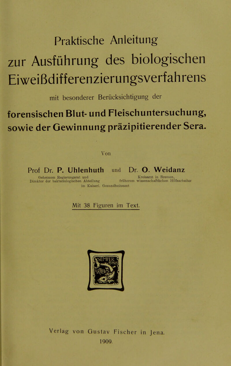 Praktische Anleitung zur Ausführung des biologischen Eiweißdifferenzierungsverfahrens mit besonderer Berücksichtigung der forensischen Blut- und Fleischuntersuchung, sowie der Gewinnung präzipitierender Sera. Von Prof Dr. P. Uhlenhuth und Dr. O. Weidanz Geheimem Regierungsrat und Kreisarzt in Bremen, Direktor der bakteriologischen Abteilung frühorom wissenschaftlichen Hilfsarbeiter im Kaiserl. Gesundheitsamt Mit 38 Figuren im Text. Verlag von Gustav Fischer in Jena. 1909.