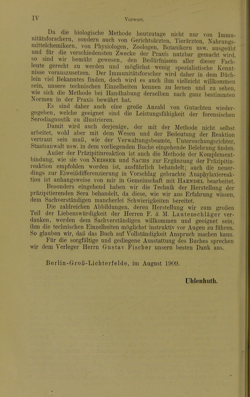 Da die biologische Methode heutzutage nicht nur von Iminu- mtatslorschern, sondern auch von Gerichtsärzten, Tierärzten, Nahrungs- mittelchemikern, von Physiologen, Zoologen, Botanikern usw. ausgeübt und für die verschiedensten Zwecke der Praxis nutzbar gemacht wird so sind wir bemüht gewesen, den Bedürfnissen aller dieser Fach- leute gerecht zu werden und möglichst wenig spezialistische Kennt- nisse vorauszusetzen. Der Immunitätsforscher wird daher in dem Büch- lein viel Bekanntes finden, doch wird es auch ihm vielleicht willkommen sein, unsere technischen Einzelheiten kennen zu lernen und zu sehen, wie sich die Methode bei Handhabung derselben nach ganz bestimmten Normen in der Praxis bewährt hat. Es sind daher auch eine große Anzahl von Gutachten wieder- gegeben, welche geeignet sind die Leistungsfähigkeit der forensischen Serodiagnostik zu illustrieren. Damit wird auch derjenige, der mit der Methode nicht selbst arbeitet, wohl aber mit dem Wesen und der Bedeutung der Reaktion vertraut sein muß, wie der Verwaltungsbeamte, Untersuchungsrichter. Staatsanwalt usw. in dem vorliegenden Buche eingehende Belehrung rinden. Außer der Präzipitinreaktion ist auch die Methode der Komplement- bindung, wie sie von Neisser und Sachs zur Ergänzung der Präzipitin- reaktion empfohlen worden ist, ausführlich behandelt; auch die neuer- dings zur Eiweißdifferenzierung in Vorschlag gebrachte Anaphylaxiereak- tion ist anhangsweise von mir in Gemeinschaft mit Haendel bearbeitet. Besonders eingehend haben wir die Technik der Herstellung der präzipitierenden Sera behandelt, da diese, wie wir aus Erfahrung wissen, dem Sachverständigen mancherlei Schwierigkeiten bereitet. Die zahlreichen Abbildungen, deren Herstellung wir zum großen Teil der Liebenswürdigkeit der Herren F. & M. Lautenschläger ver- danken, werden dem Sachverständigen willkommen und geeignet sein, ihm die technischen Einzelheiten möglichst instruktiv vor Augen zu führen. So glauben wir, daß das Buch auf Vollständigkeit Anspruch machen kann. Für die sorgfältige und gediegene Ausstattung des Buches sprechen wir dem Verleger Herrn Gustav Fischer unsern besten Dank aus.. Berlin-Groß-Lichterfelde, im August 1909. Uhlenhutli.