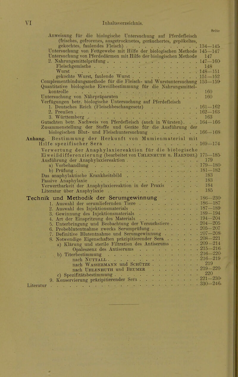 Seite Anweisung für die biologische Untersuchung auf Pferdefleisch (frisches, gefrorenes, ausgetrocknetes, geräuchertes, gepökeltes, gekochtes, faulendes Fleisch) 134—145- Untersuchung von Fettgewebe mit Hilfe der biologischen Methode 145—147 Untersuchung von Pferdedärmen mit Hilfe der biologischen Methode 147 2. Nahrungsmittelprüfung 147—160 Fleischgemische 148 Wurst 148—151 gekochte Wurst, faulende Wurst 151—152 Complementbindungsmethode für die Fleisch- und Wurstuntersuchung 153—159 Quantitative biologische Eiweißbestimmung für die Nahrungsmittel- kontrolle 160 Untersuchung von Nährpräparaten 160 Verfügungen betr. biologische Untersuchung auf Pferdefleisch 1. Deutsches Reich (Fleischbeschaugesetz) 161—162 2. Preußen 162—163- 3. Württemberg , 163 Gutachten betr. Nachweis von Pferdefleisch (auch in Würsten). . . 164—166 Zusammenstellung der Stoffe und Geräte für die Ausführung der biologischen Blut- und Fleischuntersuchung 166—168 Anhang. Bestimmung der Herkunft von Mumienmaterial mit Hilfe spezifischer Sera 169—174 Verwertung der Anaphylaxiereaktion für die biologische Eiweißdifferenzierung (bearbeitet von Uhlenhuth u. Haendel) 175—18a Ausführung der Anaphylaxiereaktion 179 a) Vorbehandlung 179—180' b) Prüfung . 181—182 Das anaphylaktiscke Krankheitsbild 183 Passive Anaphylaxie 183 Verwertbarkeit der Anaphylaxiereaktion in der Praxis 184 Literatur über Anaphylaxie 185 Technik und Methodik der Serumgewinnung 186—230 1. Auswahl der serumliefernden Tiere 186—187 2. Auswahl des Injektionsmaterials 187—189 3. Gewinnung des Injektionsmaterials 189—194 4. Art der Einspritzung des Materials 194—204 5. Unterbringung und Beobachtung der Versuchstiere 204—205 6. Probeblutentnahme zwecks Serumprüfung 205—207 7. Definitive Blutentnahme und Serumgewinnung . . . . . . 207—208 8. Notwendige Eigenschaften präzipitierender Sera 208—221 a) Klärung und sterile Filtration des Antiserums 209—214 Opaleszenz des Antiserums 215—216 b) Titerbestimmung 216—220 nach Nuttall 216—219 nach Wassermann und Schütze 219 nach Uhlenhuth und Beumer 219—220 c) Spezifitätsbestimmung oo^qqa 9. Konservierung präzipitierender Sera 221—230 Literatur 330-246.