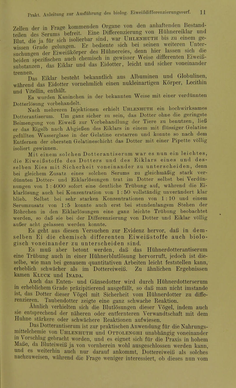 7ellcn der in Frage kommenden Organe von den anhaftenden Bestand- teilen des Serums befreit. Eine Differenzierung von Htihnereiklar und Blut die ia für sich isolierbar sind, war Uhlenhuth bis zu einem ge- wissen Grade gelungen. Er bediente sich bei seinen weiteren Unter- suchungen der Eiweißkörper des Hühnereies, denn hier lassen sich die beiden spezifischen auch chemisch in gewisser Weise differenten Eiweiß- substanzen, das Eiklar und das Eidotter, leicht und sicher voneinander tiennen.^ besteht bekanntlich aus Albuminen und Globulinen, während das Eidotter vornehmlich einen nukleinartigen Körper, Lecithin und Vitellin, enthält. Es wurden Kaninchen in der bekannten Weise mit einer verdünnten Dotterlösung vorbehandelt. Nach mehreren Injektionen erhielt Uhlenhuth ein hochwirksames Dotterantiserum. Um ganz sicher zu sein, das Dotter ohne die geringste Beimengung von Eiweiß zur Vorbehandlung der Tiere zu benutzen, ließ er das Eigelb nach Abgießen des Eiklars in einem mit flüssiger Gelatine gefüllten Wasserglase in der Gelatine erstarren und konnte so nach dem Entfernen der obersten Gelatineschicht das Dotter mit einer Pipette völlig isoliert gewinnen. Mit einem solchen Dotterantiserum war es nun ein leichtes, die Eiweißstoffe des Dotters und des Eiklars eines und des- selben Eies mit Sicherheit voneinander zu unterscheiden, denn bei gleichem Zusatz eines solchen Serums zu gleichmäßig stark ver- dünnten Dotter- und Eiklarlösungen trat im Dotter selbst bei Verdün- nungen von 1 :4000 sofort eine deutliche Trübung auf, während die Ei- klarlösung auch bei Konzentration von 1 : 50 vollständig unverändert klar blieb. Selbst bei sehr starken Konzentrationen von 1 : 10 und einem Serumzusatz von 1:5 konnte auch erst bei stundenlangem Stehen der Röhrchen in den Eiklarlösungen eine ganz leichte Trübung beobachtet werden, so daß sie bei der Differenzierung von Dotter und Eiklar völlig außer acht gelassen werden konnte. Es geht aus diesen Versuchen zur Evidenz hervor, daß in dem- selben Ei die chemisch differenten Eiweißstoffe auch biolo- gisch voneinander zu unterscheiden sind. Es muß aber betont werden, daß das Hühnerdotterantiserum eine Trübung auch in einer Hühnerblutlösung hervorruft, jedoch ist die- selbe, wie man bei genauem quantitativen Arbeiten leicht feststellen kann, erheblich schwächer als im Dottereiweiß. Zu ähnlichen Ergebnissen kamen Kluck und Inada. Auch das Enten- und Gänsedotter wird durch Hühnerdotterserum in erheblichem Grade präzipitierend ausgefällt, so daß man nicht imstande ist, das Dotter dieser Vögel mit Sicherheit vom Hühnerdotter zu diffe- renzieren. Taubendotter zeigte eine ganz schwache Reaktion. Ahnlich verhielten sich die Blutlösungen dieser Vögel, indem auch sie entsprechend der näheren oder entfernteren Verwandtschaft mit dem Huhne stärkere oder schwächere Reaktionen aufwiesen. Das Dotterantiserum ist zur praktischen Anwendung für die Nahrungs- mittelchemie von Uhlenhuth und Ottolenghi unabhängig voneinander in Vorschlag gebracht worden, und es eignet sich für die Praxis in hohem Maße, da Pduteiweiß ja von vornherein wohl ausgeschlossen werden kann, und es weiterhin auch nur darauf ankommt, Dottereiweiß als solches nachzuweisen, während die Frage weniger interessiert, ob dieses nun vom