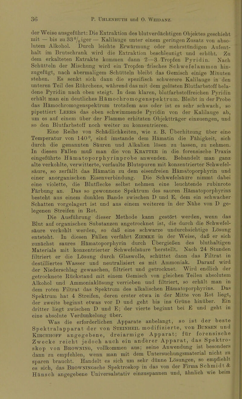 der Weise ausgeführt: Die Extraktion des blutverdächtigen Objektes geschieht mit — bis zu33°/0iger— Kalilauge unter einem geringen Zusatz von abso- lutem Alkohol. Durch leichte Erwärmung oder mehrstündigen Aufent- halt im Brutschrank wird die Extraktion beschleunigt und erhöht. Zu dem erkalteten Extrakte kommen dann 2—3 Tropfen Pyridin. Nach Schütteln der Mischung wird ein Tropfen frisches Schwefelammon hin- zugefügt, nach abermaligem Schütteln bleibt das Gemisch einige Minuten stehen. Es senkt sich dann die spezifisch schwerere Kalilauge in den unteren Teil des Röhrchens, während das mit dem gelösten Blutfarbstoff beia- dene Pyridin nach oben steigt. In dem klaren, blntfarbstoffreichen Pyridin erhält man ein deutliches Hämochromogenspek tr um. Bleibt in der Probe das Hämochi'omogenspektrum trotzdem ans oder ist es sehr schwach, so pipettiert Leers das oben schwimmende Pyridin von der Kalilauge ab, um es auf einem über der Flamme erhitzten Objektträger einzuengen, und so den Blutfarbstoff noch weiter zu konzentrieren. Eine Reihe von Schädlichkeiten, wie z. B. Überhitzung über eine Temperatur von 140°, sind imstande dem Hämatin die Fähigkeit, sich durch die genannten Säuren, und Alkalien lösen zu lassen, zu nehmen. In diesen Fällen muß man die von Kratter in die forensische Praxis eingeführte Hämatoporphyrinprobe anwenden. Behandelt man ganz alte verkohlte, verwitterte, verfaulte Blutspuren mit konzentrierter Schwefel- säure, so zerfällt das Hämatin zu dem eisenfreien Hämatoporphyrin und einer anorganischen Eisenverbindung. Die Schwefelsäure nimmt dabei eine violette, die Blutflecke selbst nehmen eine leuchtende rubinrote Färbung an. Das so gewonnene Spektrum des sauren HämatoporphyrinS besteht aus einem dunklen Bande zwischen D und E, dem ein schwacher Schatten vorgelagert ist und aus einem weiteren in der Nähe von D ge- legenen Streifen in Rot. Die Ausführung dieser Methode kann gestört werden, wenn das Blut auf organischen Substanzen angetrocknet ist, die durch die Schwefel- säure verkohlt werden, so daß eine schwarze undurchsichtige Lösung entsteht. In diesen Fällen verfährt Ziemke in der Weise, daß er sich zunächst saures Hämatoporphyrin durch Übergießen des bluthaltigen Materials mit konzentrierter Schwefelsäure herstellt. Nach 24 Stunden filtriert er die Lösung durch Glaswolle, schüttet dann das Filtrat in destilliertes Wasser und neutralisiert es mit Ammoniak. Darauf wird der Niederschlag gewaschen, filtriert und getrocknet. Wird endlich der getrocknete Rückstand mit einem Gemisch von gleichen Teilen absolutem Alkohol und Ammoniaklösung verrieben und filtriert, so erhält man in dem roten Filtrat das Spektrum des alkalischen HämatoporphyrinS. Das Spektrum hat 4 Streifen, deren erster etwa in der Mitte von Rot liegt, der zweite beginnt etwas vor D und geht bis ins Grüne hinüber. Ein dritter liegt zwischen D und E;'der vierte beginnt bei E und geht in eine absolute Verdunkelung über. Was die erforderlichen Apparate anbelangt, so ist der beste Spektralapparat der von Steinheil modifizierte, von Bunsen und Kirchhoff angegebene, dreiarmige Apparat; für forensische Zwecke reicht jedoch auch ein anderer Apparat, das Spektro- skop von Browning, vollkommen aus; seine Anwendung ist besonders dann zu empfehlen, wenn man mit dem Untersuchungsmaterial nicht zu sparen braucht. Handelt es sich um sehr dünne Lösungen, so empfiehlt es sich, das BROWNiNGsche Spektroskop in das von der Firma Schmidt & Hänsch angegebene Universalstativ einzuspannen und, ähnlich wie beim