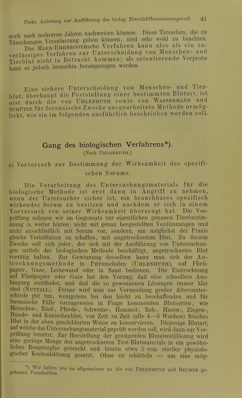 noch nach mehreren Jahren nachweisen können. Diese Tatsachen, die zu Täuschungen Veranlassung geben können, sind sehr wohl zu beachten. 1 Das MARX-EHRNEOOTHSche Verfahren kann also als ein zu- verlässiges Verfahren zur Unterscheidung von Menschen- und Tierblut nicht in Betracht kommen; als orientierende Vorprobe kann es jedoch immerhin herangezogen werden. Eine sichere Unterscheidung von Menschen- und Tier- blut, überhaupt die Feststellung einer bestimmten Blutart, ist erst'durch die von Uhlenhuth sowie von Wassermann und Schütze für forensische Zwecke ausgearbeitete Methode ermög- licht, wie sie im folgenden ausführlich beschrieben werden soll. Gang des biologischen Verfahrens*). (Nach Uhlenhuth.) a) Vorversuch zur Bestimmung der Wirksamkeit des spezifi- schen Serums. Die Verarbeitung des Untersuchungsmaterials für die biologische Methode ist erst dann in Angriff zu nehmen, wenn der Untersucher sicher ist, ein brauchbares spezifisch wirkendes Serum zu besitzen und nachdem er sich in einem Vorversuch von seiner Wirksamkeit überzeugt hat. Die Vor- prüfung nehrnen wir im Gegensatz zur eigentlichen genauen Titerbestim- mung (s. weiter hinten) nicht mit genau hergestellten Verdünnungen und nicht ausschließlich mit Serum vor, sondern, um möglichst der Praxis gleiche Verhältnisse zu schaffen, mit angetrocknetem Blut. Zu diesem Zwecke soll sich jeder, der sich mit der Ausführung von Untersuchun- gen mittels der biologischen Methode beschäftigt, angetrocknetes Blut vorrätig halten. Zur Gewinnung desselben kann man sich der An- trocknungsmethode in PETRischalen (Uhlenhuth), auf Fließ- papier, Gaze, Leinewand oder in Sand bedienen. Die Eintrocknung auf Fließpapier oder Gaze hat den Vorzug, daß eine schnellere Aus- laugung stattfindet, und daß die so gewonnenen Lösungen immer klar sind (Nuttall). Ferner wird man zur Vermeidung großer Altersunter- schiede gut tun, wenigstens bei den leicht zu beschaffenden und für forensische Fälle vorzugsweise in Frage kommenden Blutsorten, wie Menschen-, Rind-, Pferde-, Schweine-, Hammel-, Reh-, Hasen-, Ziegen-, Hunde- und Kaninchenblut, von Zeit zu Zeit (alle 4—6 Wochen) frisches Blut in der-oben geschilderten Weise zu konservieren. Diejenige Blutart, auf welche das Untersuchungsmaterial geprüft werden soll, wird dann zur Vor- prüfung benutzt. Zur Herstellung der genügenden Bluteiweißlösung wird eine geringe Menge des angetrockneten Test-Blutmaterials in ein gewöhn- liches Reagenzglas gebracht und hierzu etwa 5 cem steriler physiolo- gischer Kochsalzlösung gesetzt. Ohne zu schütteln — um eine mög- *) Wir halten uns im allgemeinen an die von Uhlenhuth und Beumer ge- gebenen Vorschriften. b