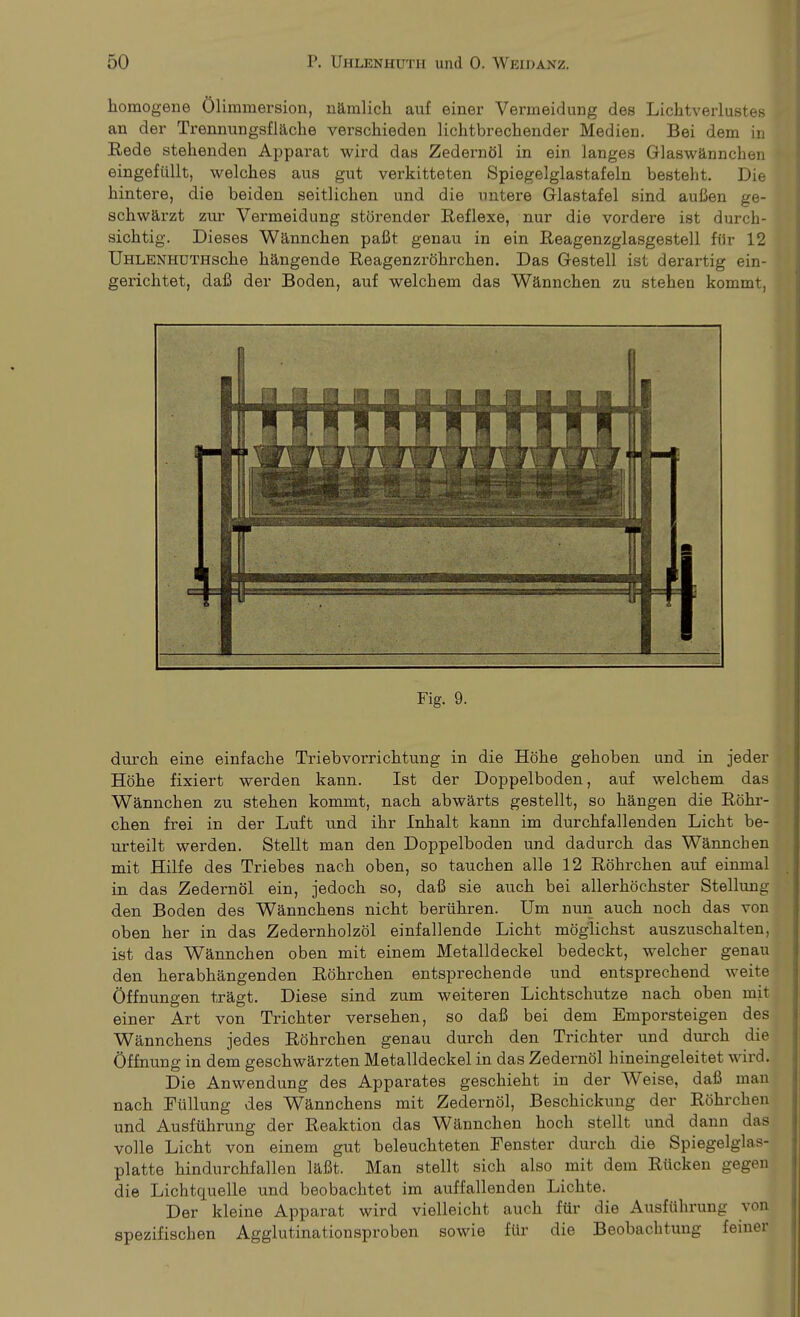 homogene ölimmersion, närnlich auf einer Vermeidung des Lichtverlustes an der Trennungsfläche verschieden lichtbrechender Medien. Bei dem in Rede stehenden Apparat wird das Zedernöl in ein langes Glaswännchen eingefüllt, welches aus gut verkitteten Spiegelglastafeln besteht. Die hintere, die beiden seitlichen und die untere Glastafel sind außen ge- schwärzt zur Vermeidung störender Reflexe, nur die vordere ist durch- sichtig. Dieses Wännchen paßt genau in ein Reagenzglasgestell für 12 ÜHLENHUTHsche hängende Reagenzröhrchen. Das Gestell ist derartig ein- gerichtet, daß der Boden, auf welchem das Wännchen zu stehen kommt, Fig. 9. durch eine einfache Triebvorrichtung in die Höhe gehoben und in jeder Höhe fixiert werden kann. Ist der Doppelboden, auf welchem das Wännchen zu stehen kommt, nach abwärts gestellt, so hängen die Röhr- chen frei in der Luft und ihr Inhalt kann im durchfallenden Licht be- urteilt werden. Stellt man den Doppelboden und dadurch das Wännchen mit Hilfe des Triebes nach oben, so tauchen alle 12 Röhrchen auf einmal in das Zedernöl ein, jedoch so, daß sie auch bei allerhöchster Stellung den Boden des Wännchens nicht berühren. Um nun auch noch das von oben her in das Zedernholzöl einfallende Licht möglichst auszuschalten, ist das Wännchen oben mit einem Metalldeckel bedeckt, welcher genau den herabhängenden Röhrchen entsprechende und entsprechend weite Öffnungen trägt. Diese sind zum weiteren Lichtschutze nach oben mit einer Art von Trichter versehen, so daß bei dem Emporsteigen des Wännchens jedes Röhrchen genau durch den Trichter und durch die Öffnung in dem geschwärzten Metalldeckel in das Zedernöl hineingeleitet wird. Die Anwendung des Apparates geschieht in der Weise, daß man nach Füllung des Wännchens mit Zedernöl, Beschickung der Röhrchen und Ausführung der Reaktion das Wännchen hoch stellt und dann das volle Licht von einem gut beleuchteten Fenster durch die Spiegelglas- platte hindurchfallen läßt. Man stellt sich also mit dem Rücken gegen die Lichtquelle und beobachtet im auffallenden Lichte. Der kleine Apparat wird vielleicht auch für die Ausführung von spezifischen Agglutinationsproben sowie für die Beobachtung feiner