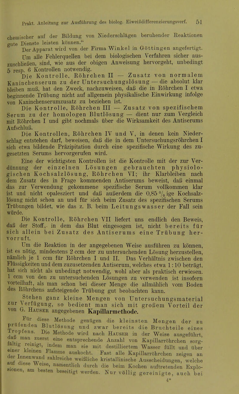 chemischer auf der Bildung von Niederschlägen beruhender Reaktionen gute Dienste leisten können. Der Apparat wird von der Firma Winkel in G-öttingen angefertigt. Um alle Fehlerquellen bei dem biologischen Verfahren sicher aus- zuschließen, sind, wie aus der obigen Anweisung hervorgeht, unbedingt 5 resp. 6 Kontrollen notwendig. Die Kontrolle, Röhrchen II — Zusatz von normalem Kaninchenserum zu der Untersuchungslösung — die absolut klar bleiben muß, hat den Zweck, nachzuweisen, daß die in Röhrchen I etwa beginnende Trübung nicht auf allgemein physikalische Einwirkung infolge von Kaninchenserumzusatz zu beziehen ist. Die Kontrolle, Röhrchen III — Zusatz von spezifischem Serum zu der homologen Blutlösung — dient nur zum Vergleich mit Röhrchen I und gibt nochmals über die Wirksamkeit des Antiserums Aufschluß. Die Kontrollen, Röhrchen IV und V, in denen kein Nieder- schlag entstehen darf, beweisen, daß die in dem Untersuchungsröhrchen I sich etwa bildende Präzipitation durch eine spezifische Wirkung des zu- gesetzten Serums hervorgerufen wird. Eine der wichtigsten Kontrollen ist die Kontrolle mit der zur Ver- dünnung der einzelnen Lösungen gebrauchten physiolo- gischen Kochsalzlösung, Röhrchen VI; ihr Klarbleiben nach dem Zusatz des in Frage kommenden Antiserums beweist, daß einmal das zur Verwendung gekommene spezifische Serum vollkommen klar ist und nicht opalesziert und daß außerdem die 0,85 % ige Kochsalz- lösung nicht schon an und für sich beim Zusatz des spezifischen Serums Trübungen bildet, wie das z. B. beim Leitungswasser der Fall sein würde. Die Kontrolle, Röhrchen VII liefert uns endlich den Beweis, daß der Stoff,- in dem das Blut eingesogen ist, nicht bereits für sich allein bei Zusatz des Antiserums eine Trübung her- vorruft. Um die Reaktion in der angegebenen Weise ausführen zu können, ist es nötig, mindestens 2 ccm der zu untersuchenden Lösung herzustellen, nämlich je 1 ccm für Röhrchen I und II. Das Verhältnis zwischen den Flüssigkeiten und dem zuzusetzenden Antiserum, welches etwa 1:10 beträgt, hat sich nicht als unbedingt notwendig, wohl aber als praktisch erwiesen. 1 ccm von den zu untersuchenden Lösungen zu verwenden ist insofern vorteilhaft, als man schon bei dieser Menge die alimählich vom Boden des Röhrchens aufsteigende Trübung gut beobachten kann. Stehen ganz kleine Mengen von Untersuchungsmaterial zur Verfügung, so bedient man sich mit großem Vorteil der von G. Hauser angegebenen Kapillarmethode. Für diese Methode genügen die kleinsten Mengen der zu prüfenden Blutlösung und zwar bereits die Bruchteile eines iropfens. Die Methode wird nach Hauser in der Weise ausgeführt dati man zuerst eine entsprechende Anzahl von Kapillarröhrchen sorg- läitig reinigt, indem man sie mit destilliertem Wasser füllt und über einer kleinen Flamme auskocht. Fast alle Kapillarröhrchen zeigen an der Innenwand zahlreiche weißliche kristallinische Ausscheidungen, welche auf diese Weise, namentlich durch die beim Kochen auftretenden Explo- sionen, am besten beseitigt werden. Nur völlig gereinigte, auch bei l6 4*