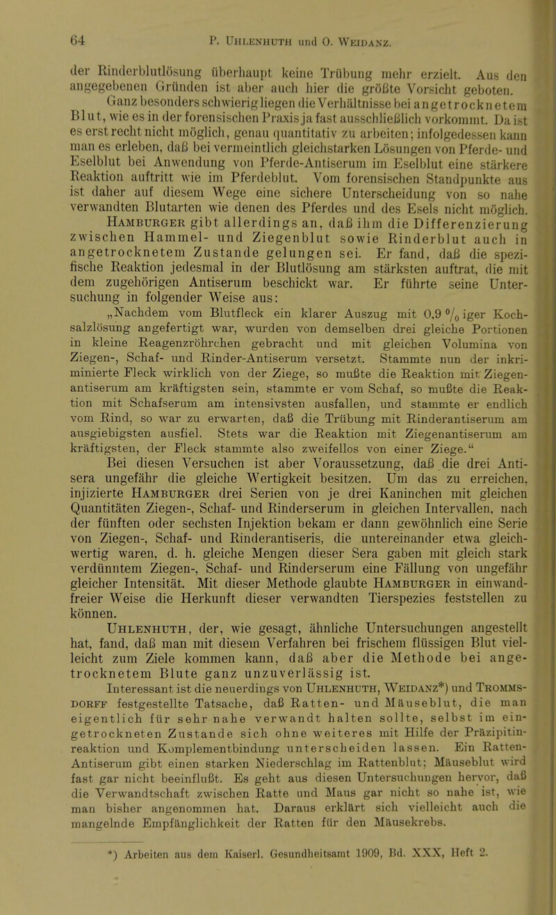 der Rinderblutlösung überhaupt keine Trübung mehr erzielt. Aus den angegebenen Gründen ist aber auch hier die größte Vorsicht geboten. Ganz besonders schwierig liegen die Verhältnisse bei angetrocknetem Blut, wie es in der forensischen Praxis ja fast ausschließlich vorkommt. Daist es erst recht nicht möglich, genau quantitativ zu arbeiten; infolgedessen kann man es erleben, daß bei vermeintlich gleichstarken Lösungen von Pferde- und Eselblut bei Anwendung von Pferde-Antiserum im Eselblut eine stärkere Reaktion auftritt wie im Pferdeblut. Vom forensischen Standpunkte aus ist daher auf diesem Wege eine sichere Unterscheidung von so nahe verwandten Blutarten wie denen des Pferdes und des Esels nicht möglich. Hamburger gibt allerdings an, daß ihm die Differenzierung zwischen Hammel- und Ziegenblut sowie Rinderblut auch in angetrocknetem Zustande gelungen sei. Er fand, daß die spezi- fische Reaktion jedesmal in der Blutlösung am stärksten auftrat, die mit dem zugehörigen Antiserum beschickt war. Er führte seine Unter- suchung in folgender Weise aus: „Nachdem vom Blutfleck ein klarer Auszug mit 0,9 °/0 iger Koch- salzlösung angefertigt war, wurden von demselben drei gleiche Portionen in kleine Reagenzröhrchen gebracht und mit gleichen Volumina von Ziegen-, Schaf- und Rinder-Antiserum versetzt. Stammte nun der inkri- minierte Fleck wirklich von der Ziege, so mußte die Reaktion mit Ziegen- antiserum am kräftigsten sein, stammte er vom Schaf, so mußte die Reak- tion mit Schafserum am intensivsten ausfallen, und stammte er endlich vom Rind, so war zu erwarten, daß die Trübung mit Rinderantiserum am ausgiebigsten ausfiel. Stets war die Reaktion mit Ziegenantiserum am kräftigsten, der Fleck stammte also zweifellos von einer Ziege. Bei diesen Versuchen ist aber Voraussetzung, daß die drei Anti- sera ungefähr die gleiche Wertigkeit besitzen. Um das zu erreichen, injizierte Hamburger drei Serien von je drei Kaninchen mit gleichen Quantitäten Ziegen-, Schaf- und Rinderserum in gleichen Intervallen, nach der fünften oder sechsten Injektion bekam er dann gewöhnlich eine Serie von Ziegen-, Schaf- und Rinderantiseris, die untereinander etwa gleich- wertig waren, d. h. gleiche Mengen dieser Sera gaben mit gleich stark verdünntem Ziegen-, Schaf- und Rinderserum eine Fällung von ungefähr gleicher Intensität. Mit dieser Methode glaubte Hamburger in einwand- freier Weise die Herkunft dieser verwandten Tierspezies feststellen zu können. Uhlenhuth, der, wie gesagt, ähnliche Untersuchungen angestellt hat, fand, daß man mit diesem Verfahren bei frischem flüssigen Blut viel- leicht zum Ziele kommen kann, daß aber die Methode bei ange- trocknetem Blute ganz unzuverlässig ist. Interessant ist die neuerdings von Uhlenhuth, Weidanz*) und Tromms- dorff festgestellte Tatsache, daß Ratten- und Mäuseblut, die man eigentlich für sehr nahe verwandt halten sollte, selbst im ein- getrockneten Zustande sich ohne weiteres mit Hilfe der Präzipitin- reaktion und Komplementbindung unterscheiden lassen. Ein Ratten- Antiserum gibt einen starken Niederschlag im Rattenblut; Mäuseblut wird fast gar nicht beeinflußt. Es geht aus diesen Untersuchungen hervor, daß die Verwandtschaft zwischen Ratte und Maus gar nicht so nahe ist, wie man bisher angenommen hat. Daraus erklärt sich vielleicht auch die mangelnde Empfänglichkeit der Ratten für den Mäusekrebs. *) Arbeiten aus dem Kniserl. Gesundheitsamt 1909, Bd. XXX, Heft 2.