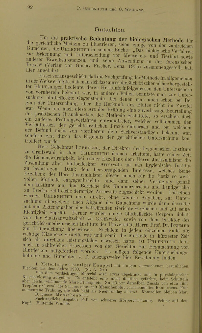 Gutachten. n1 M1'? l,i;,k]<is<,,<l Bedeutung der biologischen Methode für (üe gerichtliche Medizin zu illustrieren, seien einige von den zahlreichen Gutachten, die Uhlenhuth in seinem Buche: „Das biologische Verfahren zur Erkennung und Unterscheidung von Menschen- und Tierblut sowie anderer Eiweißsubstanzen, und seine Anwendung in der forensischen Praxis (Verlag von Gustav Fischer, Jena, 1905) zusammengestellt hat hier angeführt. ö ' Es sei vorausgeschickt, daß die Nachprüfung der Methode im allgemeinen in der Weise erfolgte, daß man sich fast ausschließlich frischer ad hoc hergestell- ter Blutlösungen bediente, deren Herkunft infolgedessen den Untersuchern von vornherein bekannt war, in anderen Fällen benutzte man zur Unter- suchung blutbefleckte Gegenstände, bei denen man auch schon bei Be- ginn der Untersuchung über die Herkunft des Blutes nicht im Zweifel war. Wenn nun auch diese Art der Prüfung eine zuverlässige Beurteilung der praktischen Brauchbarkeit der Methode gestattete, so erschien doch ein anderes Prüfungsverfahren einwandfreier, welches vollkommen den Verhaltnissen der gerichtsärztlichen Praxis entsprach und bei welchem der Befund nicht von vornherein dem Sachverständigen bekannt war sondern erst durch das Ergebnis der gerichtlichen Untersuchung kon- trolliert wurde. Herr Geheimrat Loeffler, der Direktor des hygienischen Instituts zu Greitswald, m dem Uhlenhuth damals arbeitete, hatte seiner Zeit die Liebenswürdigkeit, bei seiner Exzellenz dem Herrn Justizminister die Zusendung alter blutbefleckter Asservate an das hygienische Institut zu beantragen. Dank dem hervorragenden Interesse, welches Seine Exzellenz der Herr Justizminister dieser neuen für die Justiz so wert- vollen Methode entgegenbrachte, sind dann seiner Verfügung gemäß dem Institute aus dem Bereiche des Kammergerichts und Landgerichts zu Breslau zahlreiche derartige Asservate zugeschickt worden. Dieselben wurden Uhlenhuth dann direkt, ohne weitere Angaben, zur Unter- suchung übergeben; nach Abgabe des Gutachtens wurde dann dasselbe mit den Aktenangaben der betreffenden Gerichte verglichen und auf seine Kleinigkeit geprüft. Feiner wurden einige blutbefleckte Corpora delicti von der Staatsanwaltschaft zu Greifswald, sowie von dem Direktor des gerichtlich-medizinischen Instituts der Universität, Herrn Prof. Dr. Beumer zur Untersuchung überwiesen. Nachdem in jedem einzelnen Falle die richtige Diagnose gestellt war und somit die Methode in kürzester Zeit sich als durchaus leistungsfähig erwiesen hatte, ist Uhlenhuth denn auch m zahlreichen Prozessen von den Gerichten zur Begutachtung von Blutflecken aufgefordert worden. Es mögen folgende Untersuchungs- befunde und Gutachten z. T. auszugsweise hier Erwähnung finden. 1. Meterlanger kantiger Knüppel mit einigen verwaschenen bräunlichen Flecken aus dem Jahre 1900. (St. A. Gr.) Von dem verdächtigen Material wird etwas abgekratzt und in physiologischer Kochsalz sung ^eliist. Es entsteht eine nicht deutlich gefärbt* beim Schütteln aber leicht schäumende klare Flüssigkeit. Zu 2,0 cem derselben Zusatz von etwa fünf i ropier, cern) des Serums eines mit Menschenblut vorbelinndelten Kaninchens. Fasl momentane rrubung, die siel, bald als Niederschlag absetzt. Kontrollen bleiben klar. Diagnose: Menschenblut. Nachträgliche Angabe: Fall von schwerer Körperverletzung. Schlag auf den Kopf. Blutende Wunde. .