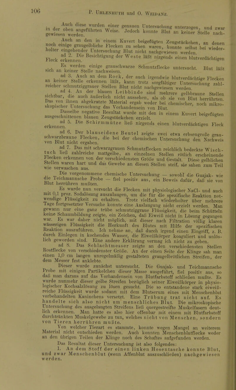 Auel, diese wurden einer genauen Untersuchung unterzogen, und zwar gewlesen ::rdT hrteU ^ **** k°,mte BIut a S steS^S Auch an den in einem Kuvert beigefügten Zeugstiickchen an d™«« i:oit,e,nige,grar,lT,!iclie Fiecken zu sehe,i™> ÄtwwJc hoher eingehender Untersuchung Blut nicht nachgewiesen werden Fleck erkennen!8 BesidltigUng der Weste läßt nirgend« ei»*n blutverdächtigen Es werden einige grauschwarze Schmutzflecke untersucht Blut läßt sich an keiner Stelle nachweisen. iaut ad 3. Auch an dem Rock, der auch irgendwie blutverdächtijre Flecken an keiner Stelle erkennen läßt, kann trotz sorgfältiger Unters dfung zahl reicher schmutziggrauer Stellen Blut nicht nachgewiesen werden ad 4 An der blauen Leibbinde sind mehrere gelbbraune Stellen sichtbar, die auch äußerlich nicht aussehen, als ob sie von BlutTerrSen Das von ihnen abgekratzte Material ergab weder bei chemischer, noch mikro^ skopischer Untersuchung das Vorhandensein von Blut o,,c a ?a?Ielbe nfgative Resultat wurde mit den in einen. Kuvert beigefügt,,, ausgeschnittenen blauen Zeugstückchen erzielt. erkennen 5' ^ Schirmmütze ließ nirgends einen blutverdächtigen Fleck ad 6. Der blau seidene Beutel zeigte zwei etwa erbsengroße mu- 1 Rh rUT, V6n' d]e bd der chemi8C^ Untersuchung den Nachweis von rJiut nicht ergaben. ad 7. Das mit schwarzgrauen Schmutzflecken reichlich bedeckte Wisch- tuch ließ zahlreiche mattgelbe, an einzelnen Stellen rötlich erscheinende Wecken erkennen von der verschiedensten Größe und Gestalt. Diese gelblichen Stellen waren hart und das Gewebe an diesen Stellen steif, sie sahen zum Teil wie verwaschen aus. ,. _ D,ie vorgenommene chemische Untersuchung — sowohl die Guajak- wie die Teichmannsche Probe - fiel positiv aus, ein Beweis dafür, daß sie von ±>lut herrühren mußten. Es wurde nun versucht die Flecken mit physiologischer NaCl- und auch mit 0,1 proz. Sodalösung auszulaugen, um die für die spezifische Reaktion not- wendige Flüssigkeit zu erhalten. Trotz vielfach wiederholter über mehrere läge fortgesetzter Versuche konnte eine Auslaugung nicht erzielt werden. Man gewann nur eine ganz trübe schmutziggraue Flüssigkeit, die beim Schütteln keine Schaumbildung zeigte, ein Zeichen, daß Eiweiß nicht in Lösung gegangen war. Es war daher nicht möglich, mit dieser nach Filtration völlig klaren wasserigen Flüssigkeit die Herkunft des Blutes mit Hilfe der spezifischen Reaktion auszuführen. Ich nehme an, daß durch irgend einen Eingriff, z. B. durch Einlegen in kochendes Wasser, die Eiweißkörper koaguliert und unlös- lich geworden sind. Eine andere Erklärung vermag ich nicht zu geben. ad 8. Das Schlachtmesser zeigte an den verschiedensten Stellen Rostflecke von verschiedenster Größe. An der einen Seite der Klinge sah man einen 1,0 cm langen unregelmäßig gestalteten graugelbrötlichen Streifen, der dem Messer fest anklebte. Dieser wurde zunächst untersucht. Die Guajak- und Teichmannsche Probe mit einigen Partikelchen dieser Masse ausgeführt, fiel positiv aus. so daß man daraus auf das Vorhandensein von Blutfarbstoff schließen mußte. Es wurde nunmehr dieser gelbe Streifen bezüglich seiner Eiweißkörper in physio- logischer Kochsalzlösung zu lösen gesucht. Die so entstandene stark eiweiß- reiche Flüssigkeit wurde sodann mit dem Blutserum eines mit Menschenblut vorbehandelten Kaninchens versetzt. Eine Trübung trat nicht auf. Es handelte sich also nicht um' menschliches Blut. Die mikroskopische Untersuchung des ausgelaugten Streifens ließ quergestreifte Muskelfasern deut- lich erkennen. Man hatte es also hier offenbar mit einem mit Blutfarbstoff durchtränkten Muskelgewebe zu tun, welches nicht von Men sehen, send ein von Tieren herrühren mußte. Von welcher Tierart es stammte, konnte wegen Mangel an weiterem Material nicht entschieden werden. Auch konnten Menschenblutflecke weder an den übrigen Teilen der Klinge noch des Schaftes aufgefunden werden. Das Resultat dieser Untersuchung ist also folgendes: 1. An dem Stoff der einen linken Hosentasche konnte Blut, und zwar Menschenblut (wenn Affenblut auszuschließen) nachgewiesen werden.