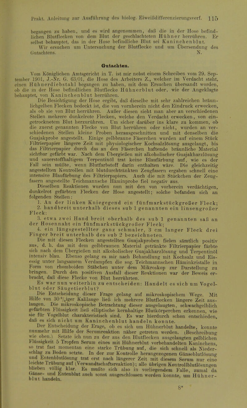 begangen zu haben, und es wird angenommen, daß die in der Hose befind- lichen Blutflecken von dem Blut der geschlachteten Hühner herrühren. Er gelbst behauptet, das in der Hose befindliche Blut sei Kaninchenblut. Wir ersuchen um Untersuchung der Blutflecke und um Übersendung des Gutachtens. N. Gutachten. Vom Königlichen Amtsgericht in T. ist mir nebst einem Schreiben vom 29. Sep- tember 1901, j.-Nr. G. 63/01, die Hose des Arbeiters Z., welcher im Verdacht steht, einen Hühnerdiebstahl begangen zu haben, mit dem Ersuchen übersandt worden, ob die in der Hose befindlichen Blutflecke Hühnerblut oder, wie der Angeklagte behauptet, von Kaninchenblut herrühren. Die Besichtigung der Hose ergibt, daß dieselbe mit sehr zahlreichen bräun- lichgelben Flecken bedeckt ist, die von vornherein nicht den Eindruck erwecken, als ob sie von Blut herrühren. Außer diesen sieht man aber an verschiedenen Stellen mehrere dunkelrote Flecken, welche den Verdacht erwecken, von ein- getrocknetem Blut herzurühren. Um sicher darüber ins klare zu kommen, ob die zuerst genannten Flecke von Blut herrühren oder nicht, wurden an ver- schiedenen Stellen kleine Proben herausgeschnitten und mit denselben die Guajakprobe angestellt. Einige gelbbraune Fäserchen wurden auf einem Stück Filtrierpapier längere Zeit mit physiologischer Kochsalzlösung ausgelaugt, bis das Filtrierpapier durch das an den Fäserchen haftende bräunliche Material sichtbar gefärbt war. Nach dem Übergießen mit alkoholischer Guajakharzlösung und sauerstoffhaltigem Terpentinöl trat keine Blaufärbung auf, wie es der Fall sein müßte, wenn Blutfarbstoff darin enthalten wäre. Die gleichzeitig angestellten Kontrollen mit blutdurchtränkten Zeugfasern ergaben schnell eine intensive Blaufärbung des Filtrierpapiers. Auch die mit Stückchen der Zeug- fasern angestellte Teichmannsche Häminprobe fiel negativ aus. Dieselben Reaktionen wurden nun mit den von vorherein verdächtigen, dunkelrot gefärbten Flecken der Hose angestellt; solche befanden sich an folgenden Stellen: 1. An der linken Kniegegend ein fünfmarkstückgroßer Fleck; 2. handbreit unterhalb dieses sub 1 genannten ein linsengroßer Fleck: 3. etwa zwei Hand breit oberhalb des sub 1 genannten saß an der Hosennaht ein fünfmarkstückgroßer Fleck; 4. ein längsgestellter ganz schmaler, 3 cm langer Fleck drei Finger breit unterhalb des sub 2 bezeichneten. Die mit diesen Flecken angestellten Guajakproben fielen sämtlich positiv aus, d. h. das mit dem gelbbraunen Material getränkte Filtrierpapier färbte sich nach dem Ubergießen mit alkoholischer Guajakharzlösung und Terpentinöl intensiv blau. Ebenso gelang es mir nach Behandlung mit Kochsalz und Eis- essig unter langsamem Verdampfen die sog. Teichmannschen Häminkristalle in Form von rhomboiden Stäbchen unter dem Mikroskop zur Darstellung zu bringen. Durch den positiven Ausfall dieser Reaktionen war der Beweis er- bracht, daß diese Flecke von Blut herrührten. Es war nun weiterhin zu entscheiden: Handelt es sich um Vogel- blut oder Säugetierblut? Die Entscheidung dieser Frage gelang auf mikroskopischem Wege. Mit Hilfe von 30 °/0iger Kalilauge ließ ich mehrere Blutflecken längere Zeit aus- laugen. Die mikroskopische Betrachtung dieser ausgelaugten, schwachgelblicb gefärbten Flüssigkeit ließ elliptische kernhaltige Blutkörperchen erkennen, wie sie für Vogelblut charakteristisch sind. Es war hierdurch schon entschieden, daß es sich nicht um Kaninchenblut handeln konnte. Der Entscheidung der Erage, ob es sich um Hühnerblut handelte, konnte nunmehr mit Hilfe der Serumreaktion näher getreten werden. (Beschreibung wie oben.) Setzte ich nun zu der aus den Blutflecken ausgelaugten gelblichen Flüssigkeit 5 Tropfen Serum eines mit llülmerblut vorbehandelten Kaninchens, so trat fast momentan eine starke Trübung auf, die sich schnell als Nieder- schlag zu Hoden setzte. In der zur Kontrolle herangezogenen Gänseblutlösung und Entenblutlösung trat erst nach längerer Zeit mit diesem Serum nur eine Richte rrfttranganf C7erwaradt8eha*tsreaktioit); alle übrigen Kontrollblutlösun..en blieben völlig klar. Es mußte sich also in vorliegendem Falle, zumal da Gänse- und Entenblut auch sonst ausgeschlossen werden konnte, um Hühner- blut handeln. S*