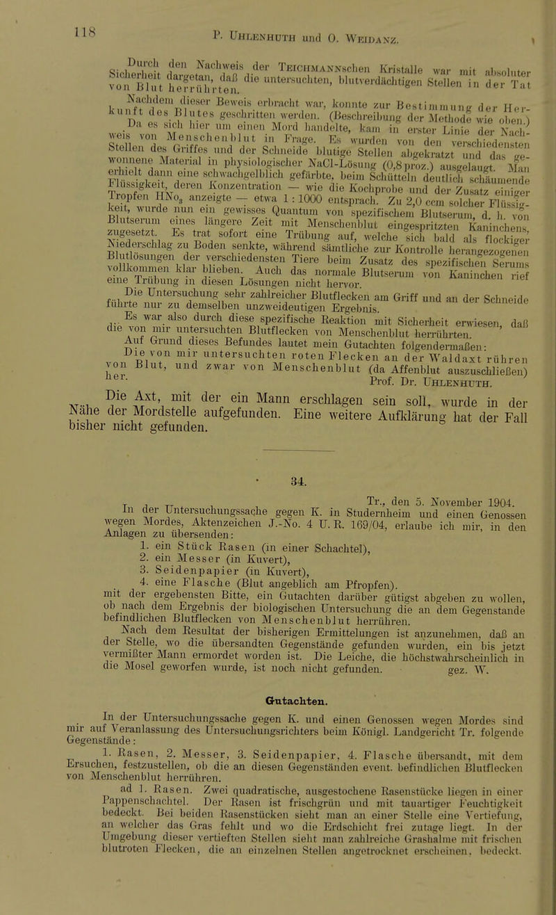 Qi^T0-1. fen Nachweis der TEiCHMAKXschen Kristalle war mit almnl,.n>r vÄt lÄt'et Unte'SUChte' ^'verdächtigen ÖA de? kunf^'V/T Bewe;«.erl»^t/var, konnte zur Bestimmung der Her- Dn f. L? v 68 ^escl?ntte» werden. (Beschreibung der Methode wie oben) .Da es sich hier um einen Mord handelte, kam in erster Linie der Nach weis Vo„ Menschen blut in Frage. Es wurden von den eUSdensten Stellen des Griffes und der Schneide blutige Stellen abgekratz und das m WOimene Material in physiologischer NaCl-Lösung (0,8prS ausgelaufft M^n erhielt dann eine schwachgelblich gefärbte, beim Schütteln deuS Säumende Flüssigkeit deren Konzentration - wie die Kochprobe und der £££332 Tropfen HNo, anzeigte - etwa 1:1000 entsprach. Zu 2,0 ccm solche Flu si keit wurde nun ein gewisses Quantum von spezifischem' Blutserum, d. vo* Blutserum eines längere Zeit mit Menschenblut eingespritzten Kaninchen zugesetz Es trat sofort eine Trübung auf, welche sich bald ab öckfger Niederschlag „ Boden senkte, während sämtliche zur Kontrolle heZglzoSl Blutlösungen der y^sehiedensten Tiere beim Zusatz des spezifische v» kommen klar 1,heben Auch das normale Blutserum von sSSS^rirf eine Trübung m diesen Lösungen nicht hervor Die Untersuchung sehr zahlreicher Blutflecken am Griff und an der Schneide führte nur zu demselben unzweideutigen Ergebnis Es war also durch diese spezifische Reaktion mit Sicherheit erwiesen, daß die von mir untersuchten Blutflecken von Menschenblut herrührten Aul Grund dieses Befundes lautet mein Gutachten folgendermaßen- Die von mir untersuchten roten Flecken an der Waldaxt rühren von Blut, und zwar von Menschenblut (da Affenblut auszuschließen) Prof. Dr. Uhlenhuth. xr-i. ^ ^Xt', der, ein Mann erschlagen sein soll, wurde in der Nahe der Mordstelle aufgefunden. Eine weitere Aufklärung hat der Fall bisher nicht gefunden. 34. -T- -j -w-t , , Tr-> den 5. November 1904. in der Untersuchungssache gegen K. in Studernheim und einen Genossen wegen Mordes, Aktenzeichen J.-No. 4 U. R. 169/04, erlaube ich mir, in den Anlagen zu übersenden: 1. ein Stück Rasen (in einer Schachtel), 2. ein Messer (in Kuvert), 3. Seidenpapier (in Kuvert), 4. eine Flasche (Blut angeblich am Pfropfen). mit der ergebensten Bitte, ein Gutachten darüber gütigst abgeben zu wollen, , . na°h ,dem Ergebnis der biologischen Untersuchung die an dem Gegenstände befindlichen Blutflecken von Menschenblut herrühren. Nach dem Resultat der bisherigen Ermittelungen ist anzunehmen, daß an der Stelle, wo die übersandten Gegenstände gefunden wurden, ein bis jetzt vermißter Mann ermordet worden ist. Die Leiche, die höchstwahrscheinlich in die Mosel geworfen wurde, ist noch nicht gefunden. gez. W. Gutachten. In der Untersuchungssache gegen K. und einen Genossen wegen Mordes sind mir auf Veranlassung des Untersuchungsrichters beim Königl. Landgericht Tr. folgende Gegenstände: 1. Rasen, 2. Messer, 3. Seidenpapier. 4. Flasche übersandi. mit dem Ersuchen, festzustellen, ob die an diesen Gegenständen event. befindlichen Blutflecken von Menschenblut herrühren. ad 1. Basen. Zwei quadratische, ausgestochene Rasenstücke liegen in einer Pappenschachtel. Der Basen ist friscbgrün und mit tauartiger Feuchtigkeil bedeckt. Bei beiden Basenstücken sieht man an einer Stelle eine Vertiefung, an welcher das Gras fehlt und wo die Erdschicht Frei zutage liegt. In der Umgebung dieser vertieften Stellen sieht man zahlreiche Grashalme mit frischen blutroten Flecken, die an einzelnen Stellen angetrocknel erscheinen, bedeckt