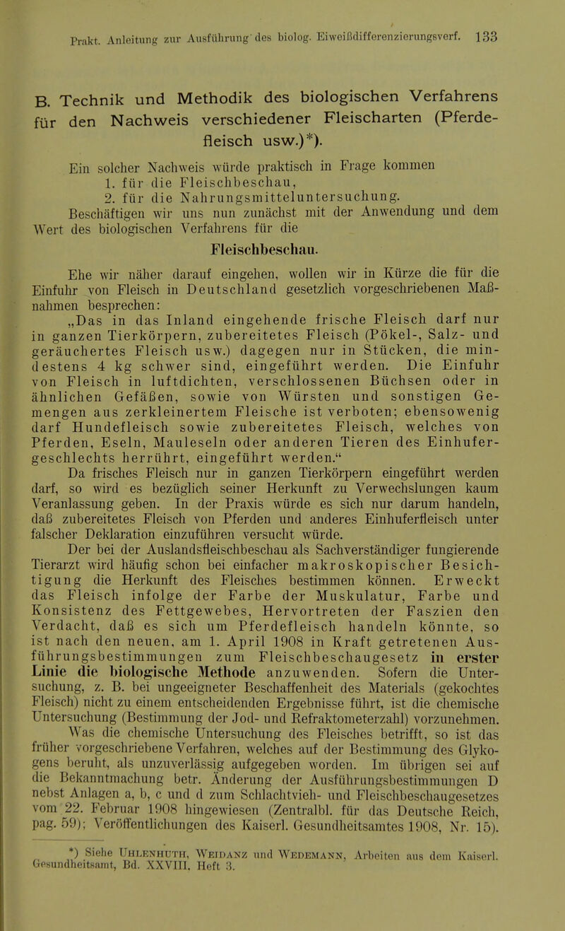 B. Technik und Methodik des biologischen Verfahrens für den Nachweis verschiedener Fleischarten (Pferde- fleisch usw.)*). Ein solcher Nachweis würde praktisch in Frage kommen 1. für die Fleischbeschau, 2. für die Nahrungsmitteluntersuchung. Beschäftigen wir uns nun zunächst mit der Anwendung und dem Wert des biologischen Verfahrens für die Fleischbeschau. Ehe wir näher darauf eingehen, wollen wir in Kürze die für die Einfuhr von Fleisch in Deutschland gesetzlich vorgeschriebenen Maß- nahmen besprechen: „Das in das Inland eingehende frische Fleisch darf nur in ganzen Tierkörpern, zubereitetes Fleisch (Pökel-, Salz- und geräuchertes Fleisch usw.) dagegen nur in Stücken, die min- destens 4 kg schwer sind, eingeführt werden. Die Einfuhr von Fleisch in luftdichten, verschlossenen Büchsen oder in ähnlichen Gefäßen, sowie von Würsten und sonstigen Ge- mengen aus zerkleinertem Fleische ist verboten; ebensowenig darf Hundefleisch sowie zubereitetes Fleisch, welches von Pferden, Eseln, Mauleseln oder anderen Tieren des Einhufer- geschlechts herrührt, eingeführt werden. Da frisches Fleisch nur in ganzen Tierkörpern eingeführt werden darf, so wird es bezüglich seiner Herkunft zu Verwechslungen kaum Veranlassung geben. In der Praxis würde es sich nur darum handeln, daß zubereitetes Fleisch von Pferden und anderes Einhuferfleisch unter falscher Deklaration einzuführen versucht würde. Der bei der Auslandsfleischbeschau als Sachverständiger fungierende Tierarzt wird häufig schon bei einfacher makroskopischer Besich- tigung die Herkunft des Fleisches bestimmen können. Erweckt das Fleisch infolge der Farbe der Muskulatur, Farbe und Konsistenz des Fettgewebes, Hervortreten der Faszien den Verdacht, daß es sich um Pferdefleisch handeln könnte, so ist nach den neuen, am 1. April 1908 in Kraft getretenen Aus- führungsbestimmungen zum Fleischbeschaugesetz m erster Linie die biologische Methode anzuwenden. Sofern die Unter- suchung, z. B. bei ungeeigneter Beschaffenheit des Materials (gekochtes Fleisch) nicht zu einem entscheidenden Ergebnisse führt, ist die chemische Untersuchung (Bestimmung der Jod- und Refraktometerzahl) vorzunehmen. Was die chemische Untersuchung des Fleisches betrifft, so ist das früher vorgeschriebene Verfahren, welches auf der Bestimmung des Glyko- gens beruht, als unzuverlässig aufgegeben worden. Im übrigen sei auf die Bekanntmachung betr. Änderung der Ausführungsbestimmungen D nebst Anlagen a, b, c und d zum Schlachtvieh- und Fleischbeschaugesetzes vom 22. Februar 1908 hingewiesen (Zentralbl. für das Deutsche Reich, pag. 59); Veröffentlichungen des Kaiserl. Gesundheitsamtes 1908, Nr. 15). *) Siehe Uhlenhuth, Weidanz und Wedemann, Arbeiten aus dem Kaiserl. Gesundheitsamt, Bd. XXVIII. Heft 3.