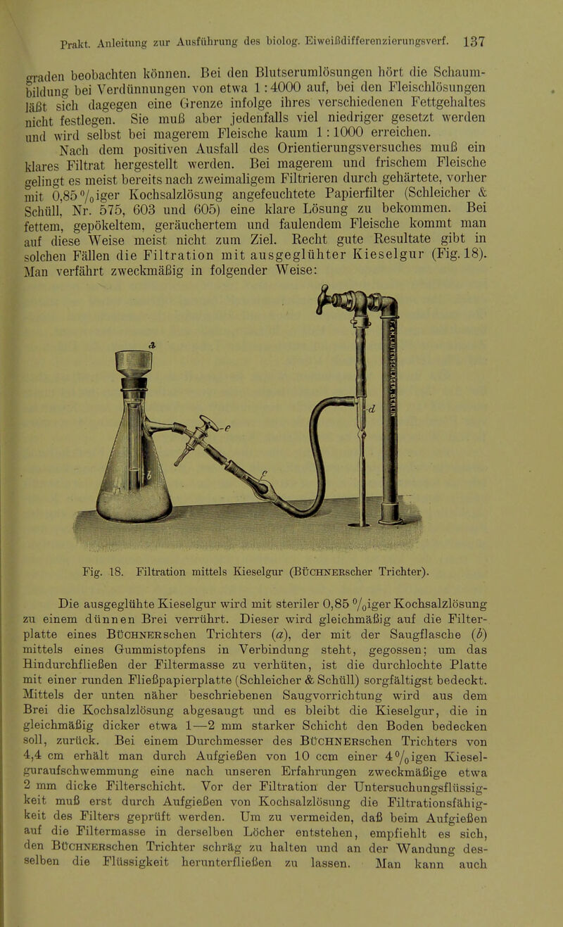 graden beobachten können. Bei den Blutserumlösungen hört die Schaum- bildung bei Verdünnungen von etwa 1:4000 auf, bei den Fleischlösungen läßt sfch dagegen eine Grenze infolge ihres verschiedenen Fettgehaltes nicht festlegen. Sie muß aber jedenfalls viel niedriger gesetzt werden und wird selbst bei magerem Fleische kaum 1:1000 erreichen. Nach dem positiven Ausfall des Orientierungsversuches muß ein klares Filtrat hergestellt werden. Bei magerem und frischem Fleische gelingt es meist bereits nach zweimaligem Filtrieren durch gehärtete, vorher mit 0,85%iger Kochsalzlösung angefeuchtete Papierfilter (Schleicher & Schüll, Nr. 575, 603 und 605) eine klare Lösung zu bekommen. Bei fettem, gepökeltem, geräuchertem und faulendem Fleische kommt man auf diese Weise meist nicht zum Ziel. Recht gute Resultate gibt in solchen Fällen die Filtration mit ausgeglühter Kieselgur (Fig. 18). Man verfährt zweckmäßig in folgender Weise: Fig. 18. Filtration mittels Kieselgur (BüCHNERscher Trichter). Die ausgeglühte Kieselgur wird mit steriler 0,85 °/0iger Kochsalzlösung zu einem dünnen Brei verrührt. Dieser wird gleichmäßig auf die Filter- platte eines BüCHNERschen Trichters (a), der mit der Saugflasche (b) mittels eines Gummistopfens in Verbindung steht, gegossen; um das Bindurchfließen der Filtermasse zu verhüten, ist die durchlochte Platte mit einer runden Fließpapierplatte (Schleicher & Schüll) sorgfältigst bedeckt. Mittels der unten näher beschriebenen Saugvorrichtung wird aus dem Brei die Kochsalzlösung abgesaugt und es bleibt die Kieselgur, die in gleichmäßig dicker etwa 1—2 mm starker Schicht den Boden bedecken soll, zurück. Bei einem Durchmesser des BüCHNERschen Trichters von 4,4 cm erhält man durch Aufgießen von 10 ccm einer 4°/0igen Kiesel- guraufschwemmung eine nach unseren Erfahrungen zweckmäßige etwa 2 mm dicke Filterschicht. Vor der Filtration der Untersuchungsflüssig- keit muß erst durch Aufgießen von Kochsalzlösung die Filtrationsfähig- keit des Filters geprüft werden. Um zu vermeiden, daß beim Aufgießen auf die Filtermasse in derselben Löcher entstehen, empfiehlt es sich, den BüCHNERschen Trichter schräg zu halten und an der Wandung des- selben die Flüssigkeit herunterfließen zu lassen. Man kann auch