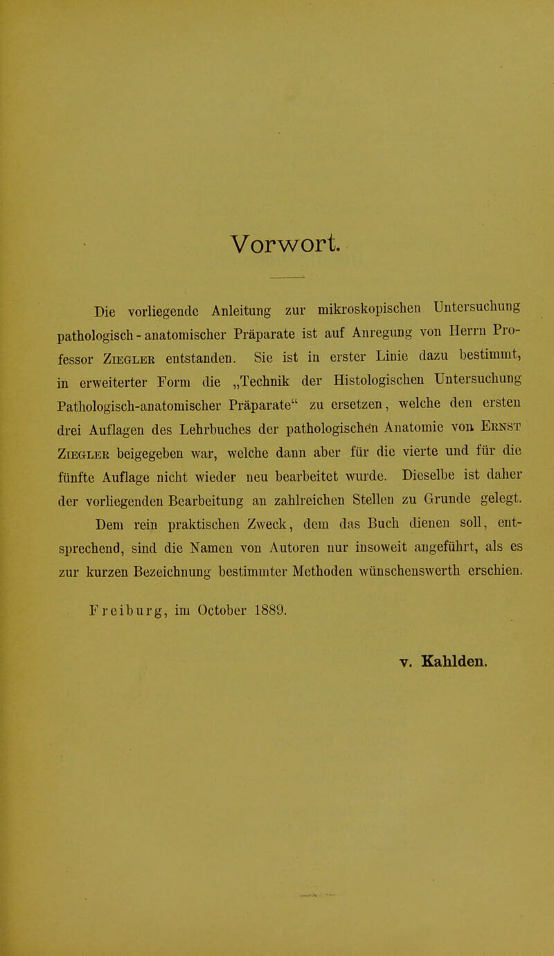 Vorwort. Die vorliegende Anleitung zur mikroskopischen Untersuchung pathologisch-anatomischer Präparate ist auf Anregung von Herrn Pro- fessor Ziegler entstanden. Sie ist in erster Linie dazu bestimmt, in erweiterter Form die „Technik der Histologischen Untersuchung Pathologisch-anatomischer Präparate zu ersetzen, welche den ersten drei Auflagen des Lehrbuches der pathologischen Anatomie von Ernst Ziegler beigegeben war, welche dann aber für die vierte und für die fünfte Auflage nicht wieder neu bearbeitet wurde. Dieselbe ist daher der vorliegenden Bearbeitung an zahlreichen Stellen zu Grunde gelegt. Dem rein praktischen Zweck, dem das Buch dienen soll, ent- sprechend, sind die Namen von Autoren nur insoweit angeführt, als es zur kurzen Bezeichnung bestimmter Methoden wünschenswerth erschien. Freiburg, im October 1889. y. Kahldcn.