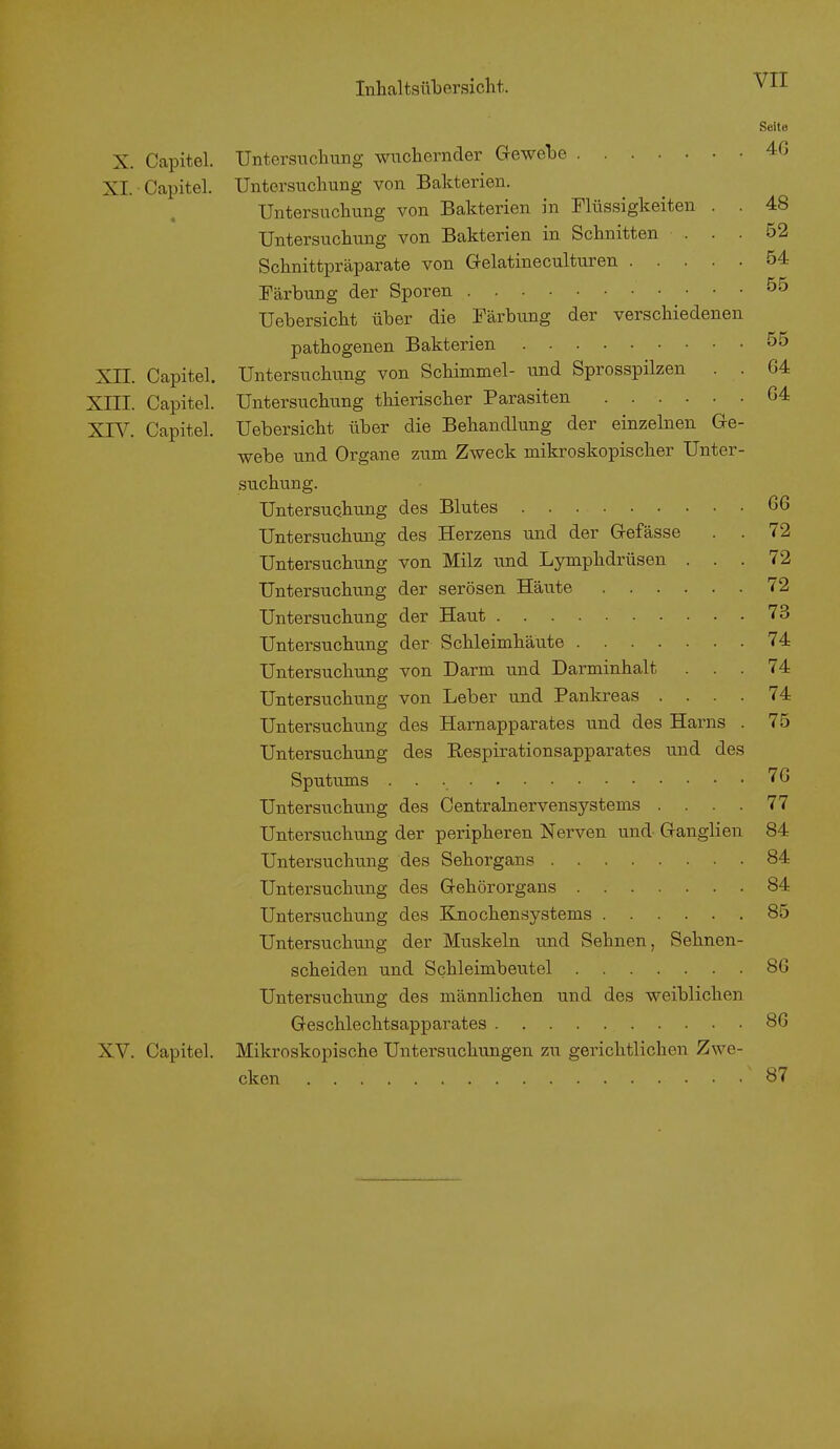 VII X. Capitel. XI. Capitel. XH. Capitel. Xni. Capitel. XIV. Capitel. XV. Capitel. Seite Untersuchung wuchernder Gewebe 46 Untersuchung von Bakterien. Untersuchung von Bakterien in Flüssigkeiten . . 48 Untersuchung von Bakterien in Schnitten ... 52 Schnittpräparate von Gelatineculturen 54 Färbung der Sporen 00 Uebersicht über die Färbung der verschiedenen pathogenen Bakterien 55 Untersuchung von Schimmel- und Sprosspilzen . . 64 Untersuchung thierischer Parasiten 64 Uebersicht über die Behandlung der einzelnen Ge- webe und Organe zum Zweck mikroskopischer Unter- suchung. Untersuchung des Blutes G6 Untersuchung des Herzens und der Gefässe . . 72 Untersuchung von Milz und Lymphdrüsen ... 72 Untersuchung der serösen Häute 72 Untersuchung der Haut 73 Untersuchung der Schleimhäute 74 Untersuchung von Darm und Darminhalt ... 74 Untersuchung von Leber und Pankreas .... 74 Untersuchung des Harnapparates und des Harns . 75 Untersuchung des Bespirationsapparates und des Sputums 76 Untersuchung des Centrainervensystems . . . . 77 Untersuchung der peripheren Nerven und- Ganglien 84 Untersuchung des Sehorgans 84 Untersuchung des Gehörorgans 84 Untersuchung des Knochensystems 85 Untersuchung der Muskeln und Sehnen, Sehnen- scheiden und Schleimbeutel 86 Untersuchung des männlichen und des weiblichen Geschlechtsapparates 86 Mikroskopische Untersuchungen zu gerichtlichen Zwe- cken ... 87