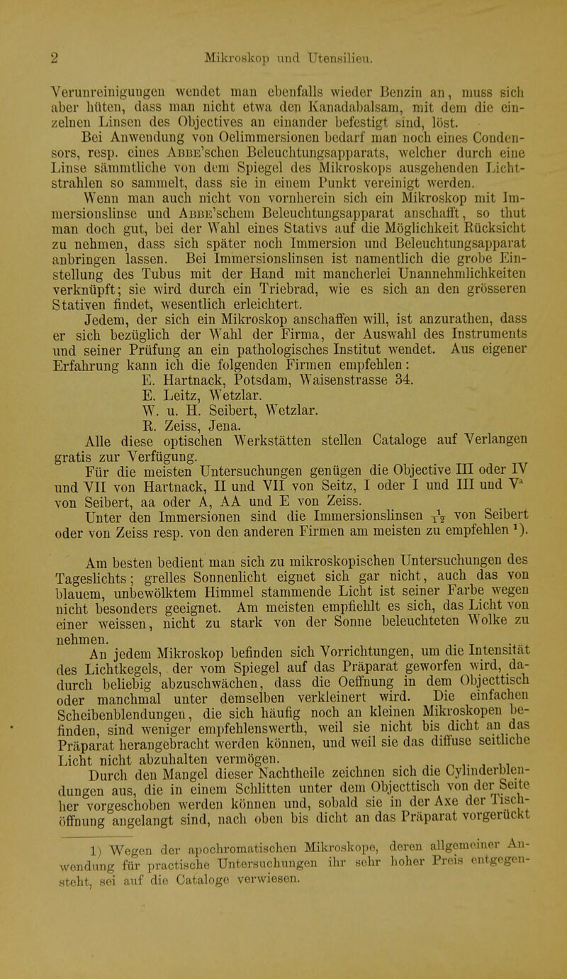 Verunreinigungen wendet man ebenfalls wieder Benzin an, muss sich aber hüten, dass man nicht etwa den Kanadabalsam, mit dem die ein- zelnen Linsen des Objectives an einander befestigt sind, löst. Bei Anwendung von Oelimmersionen bedarf man noch eines Conden- sors, resp. eines AßBE'schen Beleuchtungsapparats, welcher durch eine Linse sämmtliche von dem Spiegel des Mikroskops ausgehenden Licht- strahlen so sammelt, dass sie in einem Punkt vereinigt werden. Wenn man auch nicht von vornherein sich ein Mikroskop mit Im- niersionslinse und AßBE'schem Beleuchtungsapparat anschafft, so thut man doch gut, bei der Wahl eines Stativs auf die Möglichkeit Rücksicht zu nehmen, dass sich später noch Immersion und Beleuchtungsapparat anbringen lassen. Bei Immersionslinsen ist namentlich die grobe Ein- stellung des Tubus mit der Hand mit mancherlei Unannehmlichkeiten verknüpft; sie wird durch ein Triebrad, wie es sich an den grösseren Stativen findet, wesentlich erleichtert. Jedem, der sich ein Mikroskop anschaffen will, ist anzurathen, dass er sich bezüglich der Wahl der Firma, der Auswahl des Instruments und seiner Prüfung an ein pathologisches Institut wendet. Aus eigener Erfahrung kann ich die folgenden Firmen empfehlen: E. Hartnack, Potsdam, Waisenstrasse 34. E. Leitz, Wetzlar. W. u. H. Seibert, Wetzlar. R. Zeiss, Jena. Alle diese optischen Werkstätten stellen Cataloge auf Verlangen gratis zur Verfügung. Für die meisten Untersuchungen genügen die Objective III oder IV und VII von Hartnack, II und VII von Seitz, I oder I und III und Va von Seibert, aa oder A, AA und E von Zeiss. Unter den Immersionen sind die Immersionslinsen TV von Seibert oder von Zeiss resp. von den anderen Firmen am meisten zu empfehlen Am besten bedient man sich zu mikroskopischen Untersuchungen des Tageslichts; grelles Sonnenlicht eignet sich gar nicht, auch das von blauem, unbewölktem Himmel stammende Licht ist seiner Farbe wegen nicht besonders geeignet. Am meisten empfiehlt es sich, das Licht von einer weissen, nicht zu stark von der Sonne beleuchteten Wolke zu nehmen. An jedem Mikroskop befinden sich Vorrichtungen, um die Intensität des Lichtkegels, der vom Spiegel auf das Präparat geworfen wird, da- durch beliebig abzuschwächen, dass die Oeffnung in dem Objecttisch oder manchmal unter demselben verkleinert wird. Die einfachen Scheibenblendungen, die sich häufig noch an kleinen Mikroskopen be- finden, sind weniger empfehlenswerth, weil sie nicht bis dicht an das Präparat herangebracht werden können, und weil sie das diffuse seitliche Licht nicht abzuhalten vermögen. Durch den Mangel dieser Nachtheile zeichnen sich die Cyhnderblen- dungen aus, die in einem Schlitten unter dem Objecttisch von der Seite her vorgeschoben werden können und, sobald sie in der Axe der Tisch- öffnung angelangt sind, nach oben bis dicht an das Präparat vorgeruckt 1) Wegen der apochromatischen Mikroskope, deren allgemeiner An- wendung für practische Untersuchungen ihr sehr hoher Preis entgegen- steht, sei auf die Cataloge verwiesen.