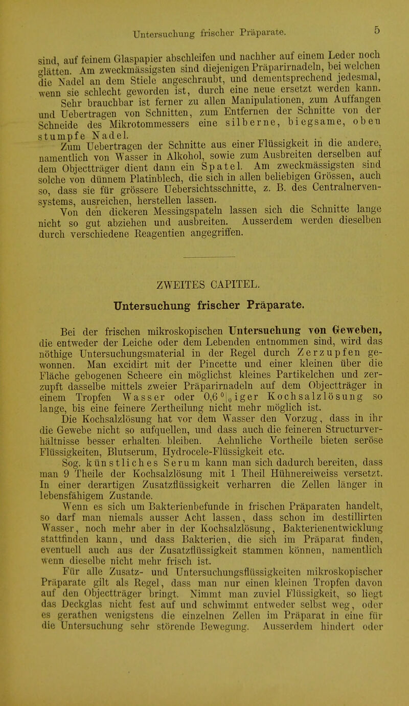 Untersuchung frischer Präparate. sind auf feinem Glaspapier abschleifen und nachher auf einem Leder noch o-lätten Am zweckmässigsten sind diejenigen Präpanrnadeln, bei welchen die Nadel an dem Stiele angeschraubt, und clementsprechend jedesmal, wenn sie schlecht geworden ist, durch eine neue ersetzt werden kann. Sehr brauchbar ist ferner zu allen Manipulationen, zum Auftangen und Uebertragen von Schnitten, zum Entfernen der Schnitte von der Schneide des Mikrotommessers eine silberne, biegsame, oben stumpfe Nadel. . . .. Zum Uebertragen der Schnitte aus einer Flüssigkeit m die andere, namentlich von Wasser in Alkohol, sowie zum Ausbreiten derselben auf dem Objectträger dient dann ein Spatel. Am zweckmässigsten sind solche von dünnem Platinblech, die sich in allen beliebigen Grössen, auch so, dass sie für grössere Uebersichtsschnitte, z. B. des Centrainerven- systems, ausreichen, herstellen lassen. Von den dickeren Messingspateln lassen sich die Schnitte lange nicht so gut abziehen und ausbreiten. Ausserdem werden dieselben durch verschiedene Reagentien angegriffen. ZWEITES CAPITEL. Untersuchung frischer Präparate. Bei der frischen mikroskopischen Untersuchung von Greweoen, die entweder der Leiche oder dem Lebenden entnommen sind, wird das nöthige Untersuchungsmaterial in der Regel durch Zerzupfen ge- wonnen. Man excidirt mit der Pincette und einer kleinen über die Fläche gebogenen Scheere ein möglichst kleines Partikelchen und zer- zupft dasselbe mittels zweier Präparirnadeln auf dem Objectträger in einem Tropfen Wasser oder 0,6°|0iger Kochsalzlösung so lange, bis eine feinere Zertheilung nicht mehr möglich ist. Die Kochsalzlösung hat vor dem Wasser den Vorzug, dass in ihr die Gewebe nicht so aufquellen, und dass auch die feineren Structurver- hältnisse besser erhalten bleiben. Aehnliche Vorth eile bieten seröse Flüssigkeiten, Blutserum, Hydrocele-Flüssigkeit etc. Sog. künstliches Serum kann man sich dadurch bereiten, dass man 9 Theile der Kochsalzlösung mit 1 Theil Hühnereiweiss versetzt. In einer derartigen Zusatzflüssigkeit verharren die Zellen länger in lebensfähigem Zustande. Wenn es sich um Bakterienbefunde in frischen Präparaten handelt, so darf man niemals ausser Acht lassen, dass schon im destillirten Wasser, noch mehr aber in der Kochsalzlösung, Bakterienentwicklung stattfinden kann, und dass Bakterien, die sich im Präparat finden, eventuell auch aus der Zusatzflüssigkeit stammen können, namentlich wenn dieselbe nicht mehr frisch ist. Für alle Zusatz- und Untersuchungsflüssigkeiten mikroskopischer Präparate gilt als Regel, dass man nur einen kleinen Tropfen davon auf den Objectträger bringt. Nimmt man zuviel Flüssigkeit, so liegt das Deckglas nicht fest auf und schwimmt entweder selbst weg, oder es gerathen wenigstens die einzelnen Zellen im Präparat in eine für die Untersuchung sehr störende Bewegung. Ausserdem hindert oder